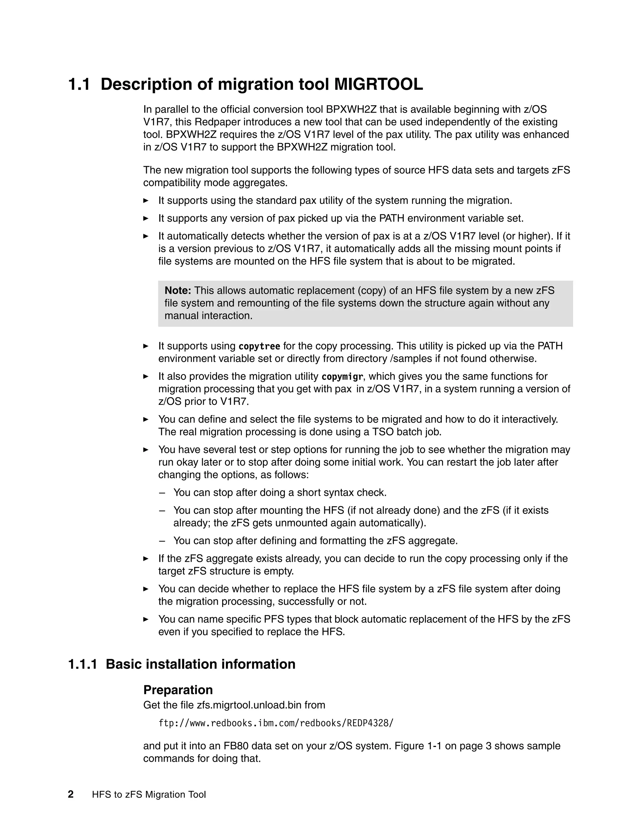 1.1 Description of migration tool MIGRTOOL
               In parallel to the official conversion tool BPXWH2Z that is available beginning with z/OS
               V1R7, this Redpaper introduces a new tool that can be used independently of the existing
               tool. BPXWH2Z requires the z/OS V1R7 level of the pax utility. The pax utility was enhanced
               in z/OS V1R7 to support the BPXWH2Z migration tool.

               The new migration tool supports the following types of source HFS data sets and targets zFS
               compatibility mode aggregates.
                  It supports using the standard pax utility of the system running the migration.
                  It supports any version of pax picked up via the PATH environment variable set.
                  It automatically detects whether the version of pax is at a z/OS V1R7 level (or higher). If it
                  is a version previous to z/OS V1R7, it automatically adds all the missing mount points if
                  file systems are mounted on the HFS file system that is about to be migrated.

                   Note: This allows automatic replacement (copy) of an HFS file system by a new zFS
                   file system and remounting of the file systems down the structure again without any
                   manual interaction.

                  It supports using copytree for the copy processing. This utility is picked up via the PATH
                  environment variable set or directly from directory /samples if not found otherwise.
                  It also provides the migration utility copymigr, which gives you the same functions for
                  migration processing that you get with pax in z/OS V1R7, in a system running a version of
                  z/OS prior to V1R7.
                  You can define and select the file systems to be migrated and how to do it interactively.
                  The real migration processing is done using a TSO batch job.
                  You have several test or step options for running the job to see whether the migration may
                  run okay later or to stop after doing some initial work. You can restart the job later after
                  changing the options, as follows:
                  – You can stop after doing a short syntax check.
                  – You can stop after mounting the HFS (if not already done) and the zFS (if it exists
                    already; the zFS gets unmounted again automatically).
                  – You can stop after defining and formatting the zFS aggregate.
                  If the zFS aggregate exists already, you can decide to run the copy processing only if the
                  target zFS structure is empty.
                  You can decide whether to replace the HFS file system by a zFS file system after doing
                  the migration processing, successfully or not.
                  You can name specific PFS types that block automatic replacement of the HFS by the zFS
                  even if you specified to replace the HFS.


1.1.1 Basic installation information
               Preparation
               Get the file zfs.migrtool.unload.bin from
                  ftp://www.redbooks.ibm.com/redbooks/REDP4328/

               and put it into an FB80 data set on your z/OS system. Figure 1-1 on page 3 shows sample
               commands for doing that.


2   HFS to zFS Migration Tool
 