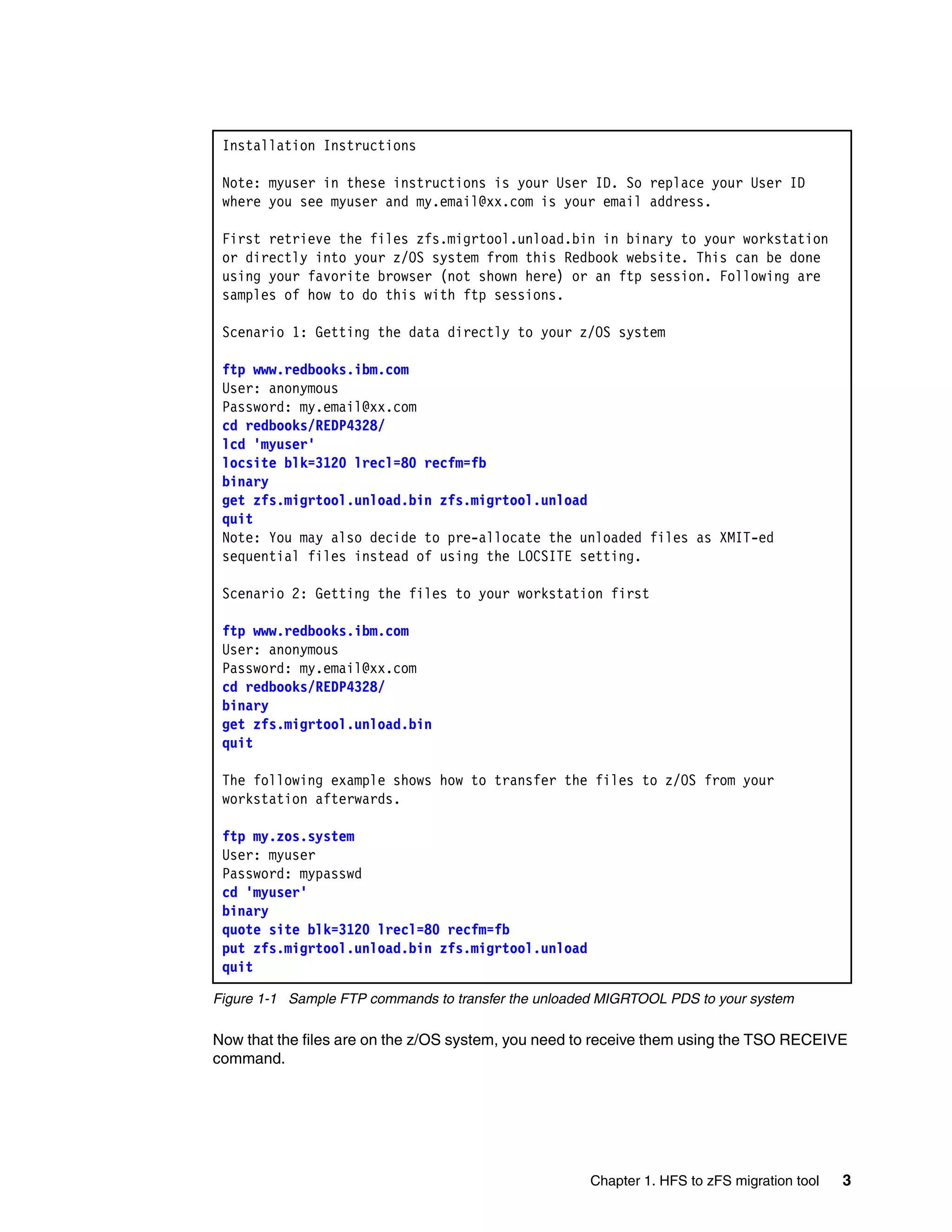 Installation Instructions

 Note: myuser in these instructions is your User ID. So replace your User ID
 where you see myuser and my.email@xx.com is your email address.

 First retrieve the files zfs.migrtool.unload.bin in binary to your workstation
 or directly into your z/OS system from this Redbook website. This can be done
 using your favorite browser (not shown here) or an ftp session. Following are
 samples of how to do this with ftp sessions.

 Scenario 1: Getting the data directly to your z/OS system

 ftp www.redbooks.ibm.com
 User: anonymous
 Password: my.email@xx.com
 cd redbooks/REDP4328/
 lcd 'myuser'
 locsite blk=3120 lrecl=80 recfm=fb
 binary
 get zfs.migrtool.unload.bin zfs.migrtool.unload
 quit
 Note: You may also decide to pre-allocate the unloaded files as XMIT-ed
 sequential files instead of using the LOCSITE setting.

 Scenario 2: Getting the files to your workstation first

 ftp www.redbooks.ibm.com
 User: anonymous
 Password: my.email@xx.com
 cd redbooks/REDP4328/
 binary
 get zfs.migrtool.unload.bin
 quit

 The following example shows how to transfer the files to z/OS from your
 workstation afterwards.

 ftp my.zos.system
 User: myuser
 Password: mypasswd
 cd 'myuser'
 binary
 quote site blk=3120 lrecl=80 recfm=fb
 put zfs.migrtool.unload.bin zfs.migrtool.unload
 quit

Figure 1-1 Sample FTP commands to transfer the unloaded MIGRTOOL PDS to your system

Now that the files are on the z/OS system, you need to receive them using the TSO RECEIVE
command.




                                                     Chapter 1. HFS to zFS migration tool   3
 