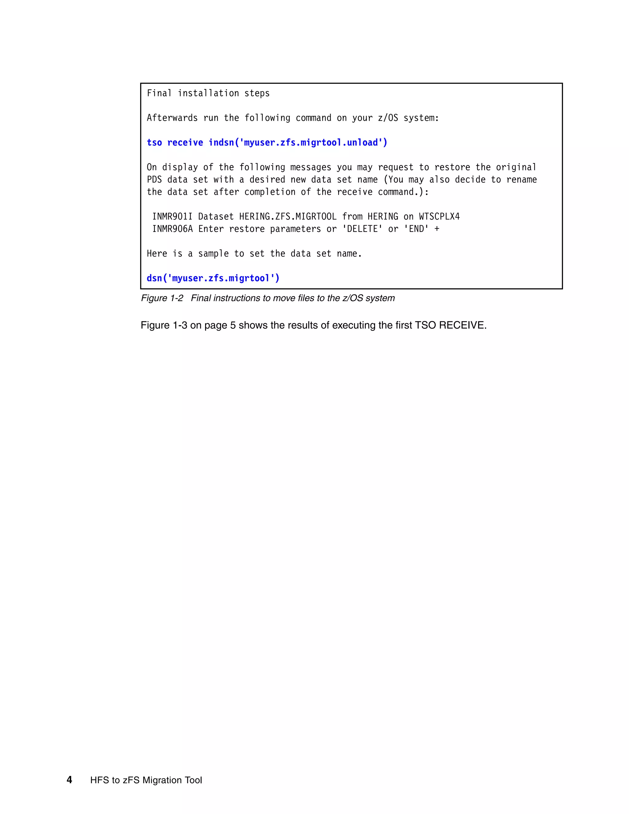Final installation steps

                Afterwards run the following command on your z/OS system:

                tso receive indsn('myuser.zfs.migrtool.unload')

                On display of the following messages you may request to restore the original
                PDS data set with a desired new data set name (You may also decide to rename
                the data set after completion of the receive command.):

                 INMR901I Dataset HERING.ZFS.MIGRTOOL from HERING on WTSCPLX4
                 INMR906A Enter restore parameters or 'DELETE' or 'END' +

                Here is a sample to set the data set name.

                dsn('myuser.zfs.migrtool')
               Figure 1-2 Final instructions to move files to the z/OS system

               Figure 1-3 on page 5 shows the results of executing the first TSO RECEIVE.




4   HFS to zFS Migration Tool
 
