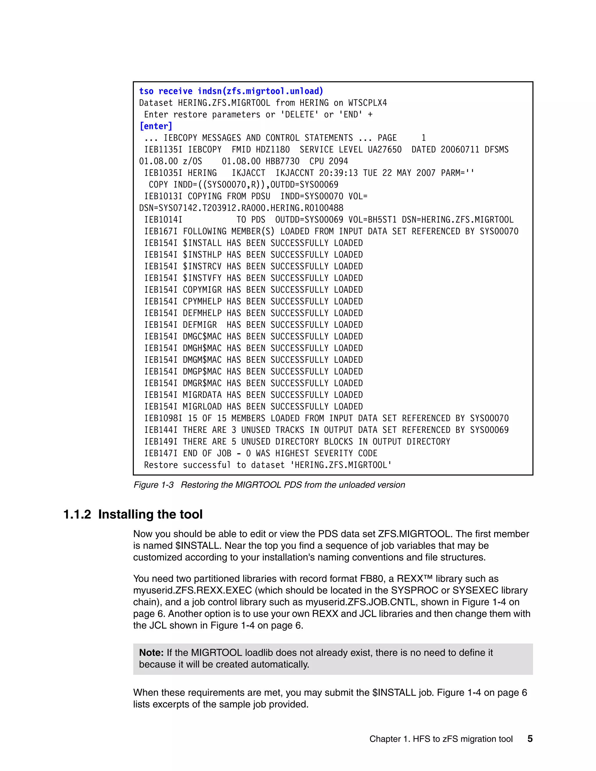 tso receive indsn(zfs.migrtool.unload)
             Dataset HERING.ZFS.MIGRTOOL from HERING on WTSCPLX4
              Enter restore parameters or 'DELETE' or 'END' +
             [enter]
              ... IEBCOPY MESSAGES AND CONTROL STATEMENTS ... PAGE     1
              IEB1135I IEBCOPY FMID HDZ1180 SERVICE LEVEL UA27650 DATED 20060711 DFSMS
             01.08.00 z/OS    01.08.00 HBB7730 CPU 2094
              IEB1035I HERING   IKJACCT IKJACCNT 20:39:13 TUE 22 MAY 2007 PARM=''
               COPY INDD=((SYS00070,R)),OUTDD=SYS00069
              IEB1013I COPYING FROM PDSU INDD=SYS00070 VOL=
             DSN=SYS07142.T203912.RA000.HERING.R0100488
              IEB1014I           TO PDS OUTDD=SYS00069 VOL=BH5ST1 DSN=HERING.ZFS.MIGRTOOL
              IEB167I FOLLOWING MEMBER(S) LOADED FROM INPUT DATA SET REFERENCED BY SYS00070
              IEB154I $INSTALL HAS BEEN SUCCESSFULLY LOADED
              IEB154I $INSTHLP HAS BEEN SUCCESSFULLY LOADED
              IEB154I $INSTRCV HAS BEEN SUCCESSFULLY LOADED
              IEB154I $INSTVFY HAS BEEN SUCCESSFULLY LOADED
              IEB154I COPYMIGR HAS BEEN SUCCESSFULLY LOADED
              IEB154I CPYMHELP HAS BEEN SUCCESSFULLY LOADED
              IEB154I DEFMHELP HAS BEEN SUCCESSFULLY LOADED
              IEB154I DEFMIGR HAS BEEN SUCCESSFULLY LOADED
              IEB154I DMGC$MAC HAS BEEN SUCCESSFULLY LOADED
              IEB154I DMGH$MAC HAS BEEN SUCCESSFULLY LOADED
              IEB154I DMGM$MAC HAS BEEN SUCCESSFULLY LOADED
              IEB154I DMGP$MAC HAS BEEN SUCCESSFULLY LOADED
              IEB154I DMGR$MAC HAS BEEN SUCCESSFULLY LOADED
              IEB154I MIGRDATA HAS BEEN SUCCESSFULLY LOADED
              IEB154I MIGRLOAD HAS BEEN SUCCESSFULLY LOADED
              IEB1098I 15 OF 15 MEMBERS LOADED FROM INPUT DATA SET REFERENCED BY SYS00070
              IEB144I THERE ARE 3 UNUSED TRACKS IN OUTPUT DATA SET REFERENCED BY SYS00069
              IEB149I THERE ARE 5 UNUSED DIRECTORY BLOCKS IN OUTPUT DIRECTORY
              IEB147I END OF JOB - 0 WAS HIGHEST SEVERITY CODE
              Restore successful to dataset 'HERING.ZFS.MIGRTOOL'

            Figure 1-3 Restoring the MIGRTOOL PDS from the unloaded version


1.1.2 Installing the tool
            Now you should be able to edit or view the PDS data set ZFS.MIGRTOOL. The first member
            is named $INSTALL. Near the top you find a sequence of job variables that may be
            customized according to your installation's naming conventions and file structures.

            You need two partitioned libraries with record format FB80, a REXX™ library such as
            myuserid.ZFS.REXX.EXEC (which should be located in the SYSPROC or SYSEXEC library
            chain), and a job control library such as myuserid.ZFS.JOB.CNTL, shown in Figure 1-4 on
            page 6. Another option is to use your own REXX and JCL libraries and then change them with
            the JCL shown in Figure 1-4 on page 6.

             Note: If the MIGRTOOL loadlib does not already exist, there is no need to define it
             because it will be created automatically.

            When these requirements are met, you may submit the $INSTALL job. Figure 1-4 on page 6
            lists excerpts of the sample job provided.


                                                                   Chapter 1. HFS to zFS migration tool   5
 