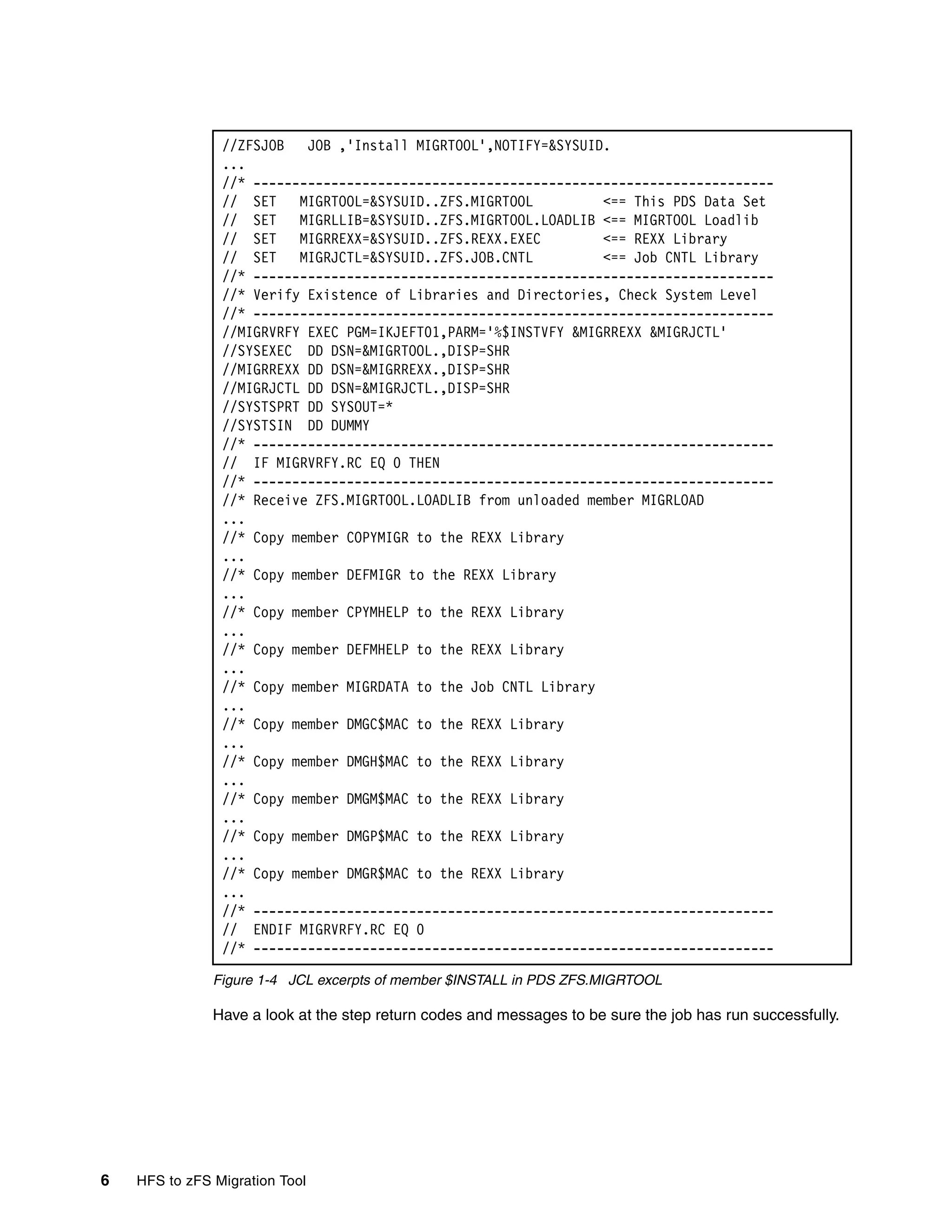 //ZFSJOB   JOB ,'Install MIGRTOOL',NOTIFY=&SYSUID.
                ...
                //* -------------------------------------------------------------------
                // SET    MIGRTOOL=&SYSUID..ZFS.MIGRTOOL         <== This PDS Data Set
                // SET    MIGRLLIB=&SYSUID..ZFS.MIGRTOOL.LOADLIB <== MIGRTOOL Loadlib
                // SET    MIGRREXX=&SYSUID..ZFS.REXX.EXEC        <== REXX Library
                // SET    MIGRJCTL=&SYSUID..ZFS.JOB.CNTL         <== Job CNTL Library
                //* -------------------------------------------------------------------
                //* Verify Existence of Libraries and Directories, Check System Level
                //* -------------------------------------------------------------------
                //MIGRVRFY EXEC PGM=IKJEFT01,PARM='%$INSTVFY &MIGRREXX &MIGRJCTL'
                //SYSEXEC DD DSN=&MIGRTOOL.,DISP=SHR
                //MIGRREXX DD DSN=&MIGRREXX.,DISP=SHR
                //MIGRJCTL DD DSN=&MIGRJCTL.,DISP=SHR
                //SYSTSPRT DD SYSOUT=*
                //SYSTSIN DD DUMMY
                //* -------------------------------------------------------------------
                // IF MIGRVRFY.RC EQ 0 THEN
                //* -------------------------------------------------------------------
                //* Receive ZFS.MIGRTOOL.LOADLIB from unloaded member MIGRLOAD
                ...
                //* Copy member COPYMIGR to the REXX Library
                ...
                //* Copy member DEFMIGR to the REXX Library
                ...
                //* Copy member CPYMHELP to the REXX Library
                ...
                //* Copy member DEFMHELP to the REXX Library
                ...
                //* Copy member MIGRDATA to the Job CNTL Library
                ...
                //* Copy member DMGC$MAC to the REXX Library
                ...
                //* Copy member DMGH$MAC to the REXX Library
                ...
                //* Copy member DMGM$MAC to the REXX Library
                ...
                //* Copy member DMGP$MAC to the REXX Library
                ...
                //* Copy member DMGR$MAC to the REXX Library
                ...
                //* -------------------------------------------------------------------
                // ENDIF MIGRVRFY.RC EQ 0
                //* -------------------------------------------------------------------

               Figure 1-4 JCL excerpts of member $INSTALL in PDS ZFS.MIGRTOOL

               Have a look at the step return codes and messages to be sure the job has run successfully.




6   HFS to zFS Migration Tool
 