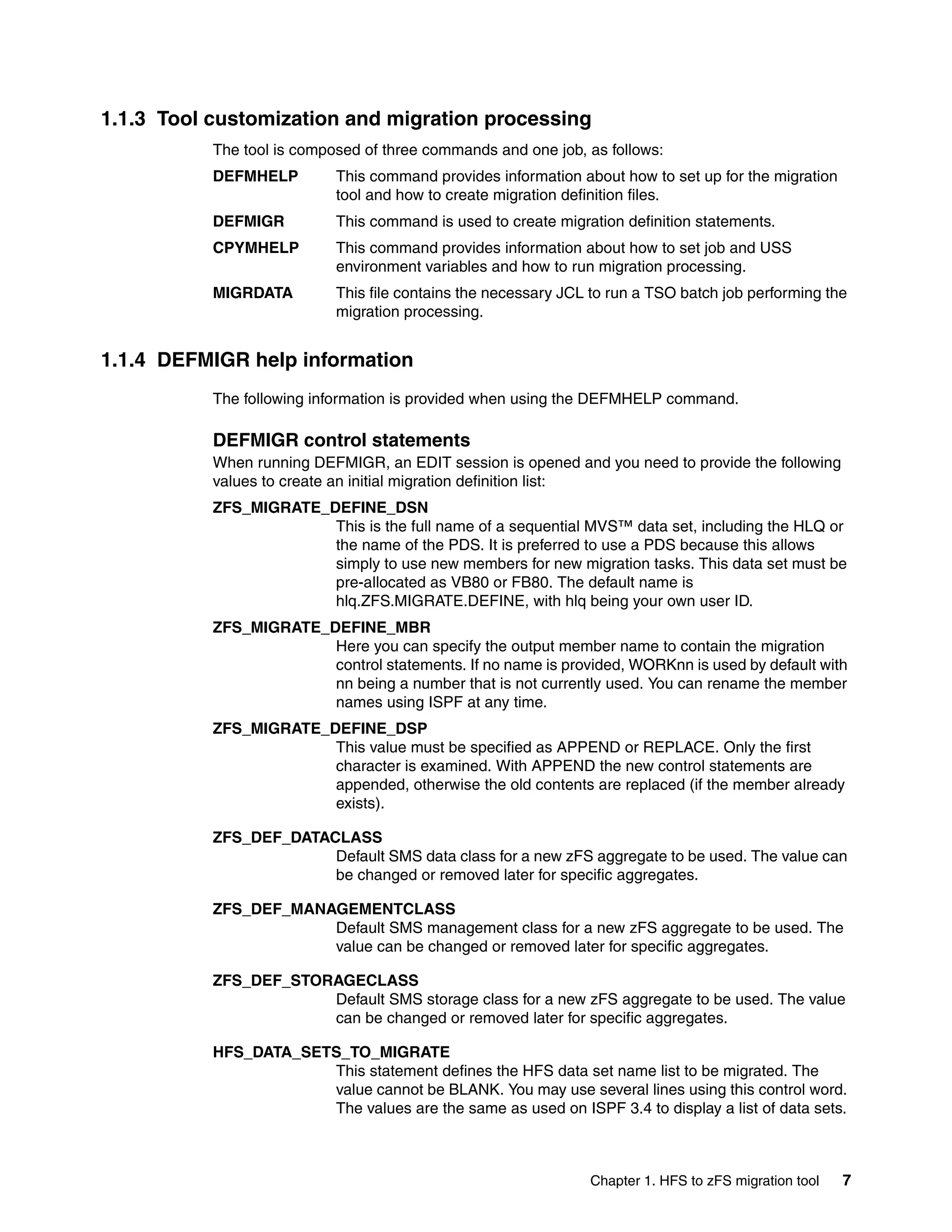 1.1.3 Tool customization and migration processing
           The tool is composed of three commands and one job, as follows:
           DEFMHELP         This command provides information about how to set up for the migration
                            tool and how to create migration definition files.
           DEFMIGR          This command is used to create migration definition statements.
           CPYMHELP         This command provides information about how to set job and USS
                            environment variables and how to run migration processing.
           MIGRDATA         This file contains the necessary JCL to run a TSO batch job performing the
                            migration processing.


1.1.4 DEFMIGR help information
           The following information is provided when using the DEFMHELP command.

           DEFMIGR control statements
           When running DEFMIGR, an EDIT session is opened and you need to provide the following
           values to create an initial migration definition list:
           ZFS_MIGRATE_DEFINE_DSN
                        This is the full name of a sequential MVS™ data set, including the HLQ or
                        the name of the PDS. It is preferred to use a PDS because this allows
                        simply to use new members for new migration tasks. This data set must be
                        pre-allocated as VB80 or FB80. The default name is
                        hlq.ZFS.MIGRATE.DEFINE, with hlq being your own user ID.
           ZFS_MIGRATE_DEFINE_MBR
                        Here you can specify the output member name to contain the migration
                        control statements. If no name is provided, WORKnn is used by default with
                        nn being a number that is not currently used. You can rename the member
                        names using ISPF at any time.
           ZFS_MIGRATE_DEFINE_DSP
                        This value must be specified as APPEND or REPLACE. Only the first
                        character is examined. With APPEND the new control statements are
                        appended, otherwise the old contents are replaced (if the member already
                        exists).

           ZFS_DEF_DATACLASS
                        Default SMS data class for a new zFS aggregate to be used. The value can
                        be changed or removed later for specific aggregates.

           ZFS_DEF_MANAGEMENTCLASS
                       Default SMS management class for a new zFS aggregate to be used. The
                       value can be changed or removed later for specific aggregates.

           ZFS_DEF_STORAGECLASS
                       Default SMS storage class for a new zFS aggregate to be used. The value
                       can be changed or removed later for specific aggregates.

           HFS_DATA_SETS_TO_MIGRATE
                       This statement defines the HFS data set name list to be migrated. The
                       value cannot be BLANK. You may use several lines using this control word.
                       The values are the same as used on ISPF 3.4 to display a list of data sets.



                                                                Chapter 1. HFS to zFS migration tool   7
 