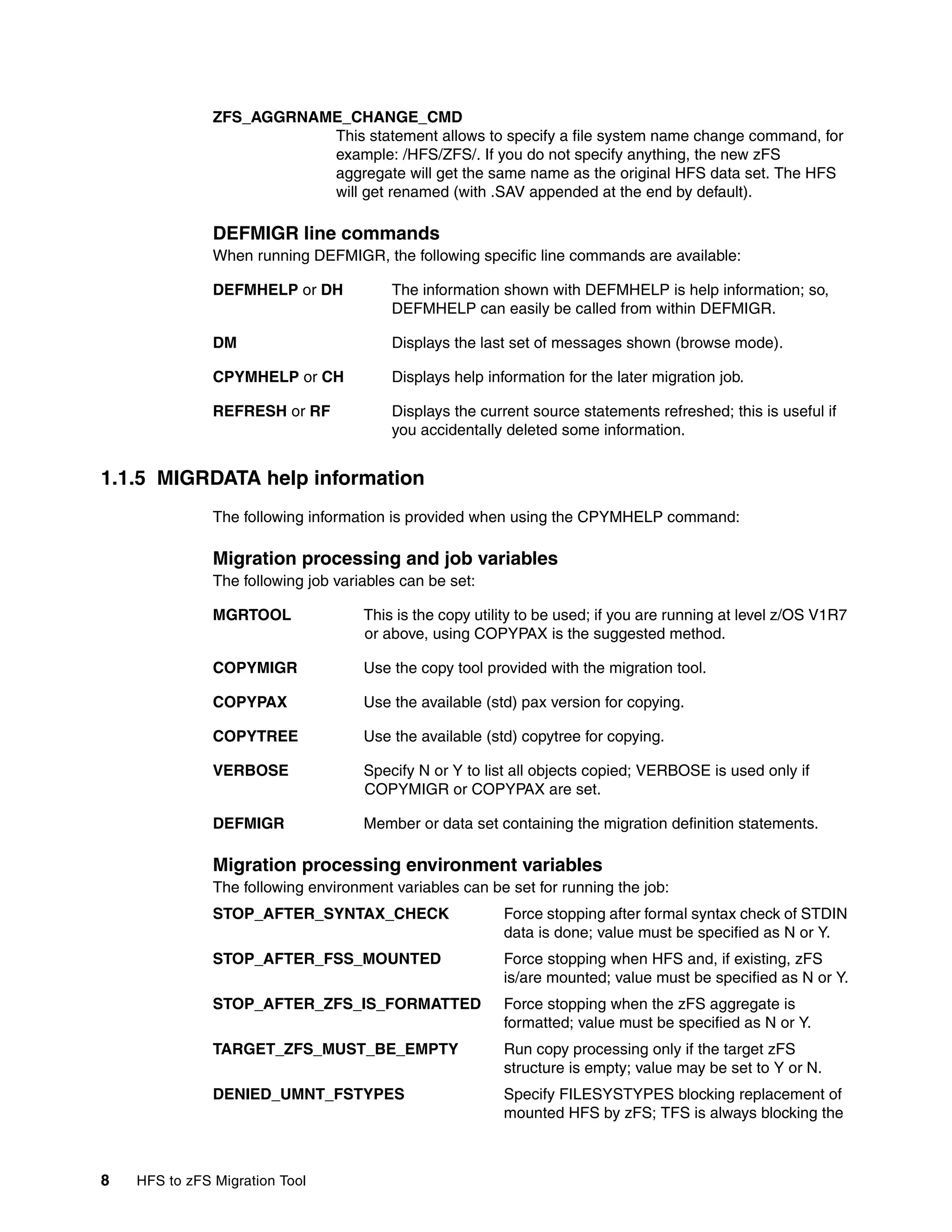 ZFS_AGGRNAME_CHANGE_CMD
                          This statement allows to specify a file system name change command, for
                          example: /HFS/ZFS/. If you do not specify anything, the new zFS
                          aggregate will get the same name as the original HFS data set. The HFS
                          will get renamed (with .SAV appended at the end by default).

               DEFMIGR line commands
               When running DEFMIGR, the following specific line commands are available:

               DEFMHELP or DH            The information shown with DEFMHELP is help information; so,
                                         DEFMHELP can easily be called from within DEFMIGR.

               DM                        Displays the last set of messages shown (browse mode).

               CPYMHELP or CH            Displays help information for the later migration job.

               REFRESH or RF             Displays the current source statements refreshed; this is useful if
                                         you accidentally deleted some information.


1.1.5 MIGRDATA help information
               The following information is provided when using the CPYMHELP command:

               Migration processing and job variables
               The following job variables can be set:

               MGRTOOL               This is the copy utility to be used; if you are running at level z/OS V1R7
                                     or above, using COPYPAX is the suggested method.

               COPYMIGR              Use the copy tool provided with the migration tool.

               COPYPAX               Use the available (std) pax version for copying.

               COPYTREE              Use the available (std) copytree for copying.

               VERBOSE               Specify N or Y to list all objects copied; VERBOSE is used only if
                                     COPYMIGR or COPYPAX are set.

               DEFMIGR               Member or data set containing the migration definition statements.

               Migration processing environment variables
               The following environment variables can be set for running the job:
               STOP_AFTER_SYNTAX_CHECK                    Force stopping after formal syntax check of STDIN
                                                          data is done; value must be specified as N or Y.
               STOP_AFTER_FSS_MOUNTED                     Force stopping when HFS and, if existing, zFS
                                                          is/are mounted; value must be specified as N or Y.
               STOP_AFTER_ZFS_IS_FORMATTED                Force stopping when the zFS aggregate is
                                                          formatted; value must be specified as N or Y.
               TARGET_ZFS_MUST_BE_EMPTY                   Run copy processing only if the target zFS
                                                          structure is empty; value may be set to Y or N.
               DENIED_UMNT_FSTYPES                        Specify FILESYSTYPES blocking replacement of
                                                          mounted HFS by zFS; TFS is always blocking the



8   HFS to zFS Migration Tool
 