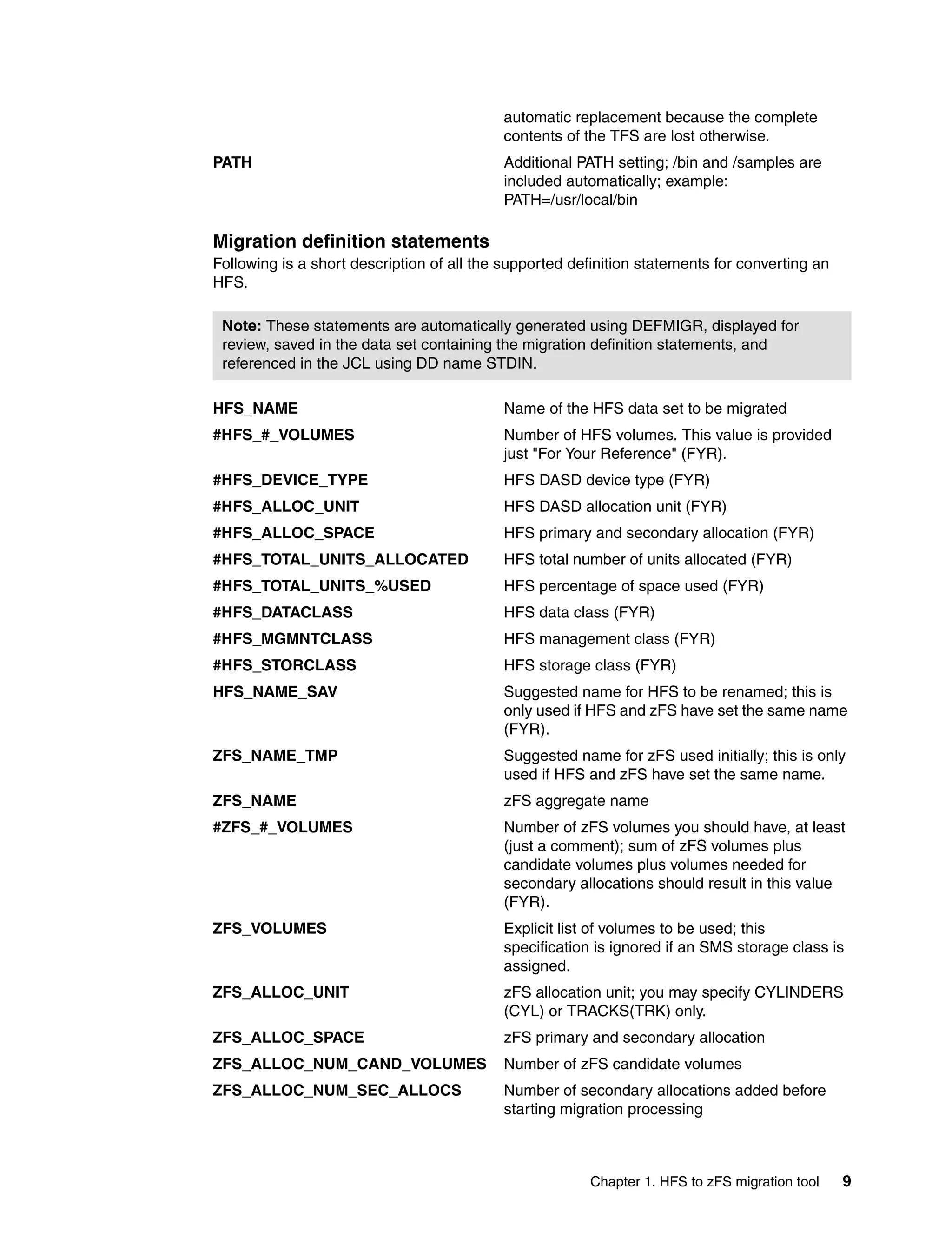 automatic replacement because the complete
                                           contents of the TFS are lost otherwise.
PATH                                       Additional PATH setting; /bin and /samples are
                                           included automatically; example:
                                           PATH=/usr/local/bin

Migration definition statements
Following is a short description of all the supported definition statements for converting an
HFS.

 Note: These statements are automatically generated using DEFMIGR, displayed for
 review, saved in the data set containing the migration definition statements, and
 referenced in the JCL using DD name STDIN.

HFS_NAME                                   Name of the HFS data set to be migrated
#HFS_#_VOLUMES                             Number of HFS volumes. This value is provided
                                           just "For Your Reference" (FYR).
#HFS_DEVICE_TYPE                           HFS DASD device type (FYR)
#HFS_ALLOC_UNIT                            HFS DASD allocation unit (FYR)
#HFS_ALLOC_SPACE                           HFS primary and secondary allocation (FYR)
#HFS_TOTAL_UNITS_ALLOCATED                 HFS total number of units allocated (FYR)
#HFS_TOTAL_UNITS_%USED                     HFS percentage of space used (FYR)
#HFS_DATACLASS                             HFS data class (FYR)
#HFS_MGMNTCLASS                            HFS management class (FYR)
#HFS_STORCLASS                             HFS storage class (FYR)
HFS_NAME_SAV                               Suggested name for HFS to be renamed; this is
                                           only used if HFS and zFS have set the same name
                                           (FYR).
ZFS_NAME_TMP                               Suggested name for zFS used initially; this is only
                                           used if HFS and zFS have set the same name.
ZFS_NAME                                   zFS aggregate name
#ZFS_#_VOLUMES                             Number of zFS volumes you should have, at least
                                           (just a comment); sum of zFS volumes plus
                                           candidate volumes plus volumes needed for
                                           secondary allocations should result in this value
                                           (FYR).
ZFS_VOLUMES                                Explicit list of volumes to be used; this
                                           specification is ignored if an SMS storage class is
                                           assigned.
ZFS_ALLOC_UNIT                             zFS allocation unit; you may specify CYLINDERS
                                           (CYL) or TRACKS(TRK) only.
ZFS_ALLOC_SPACE                            zFS primary and secondary allocation
ZFS_ALLOC_NUM_CAND_VOLUMES                 Number of zFS candidate volumes
ZFS_ALLOC_NUM_SEC_ALLOCS                   Number of secondary allocations added before
                                           starting migration processing



                                                        Chapter 1. HFS to zFS migration tool    9
 