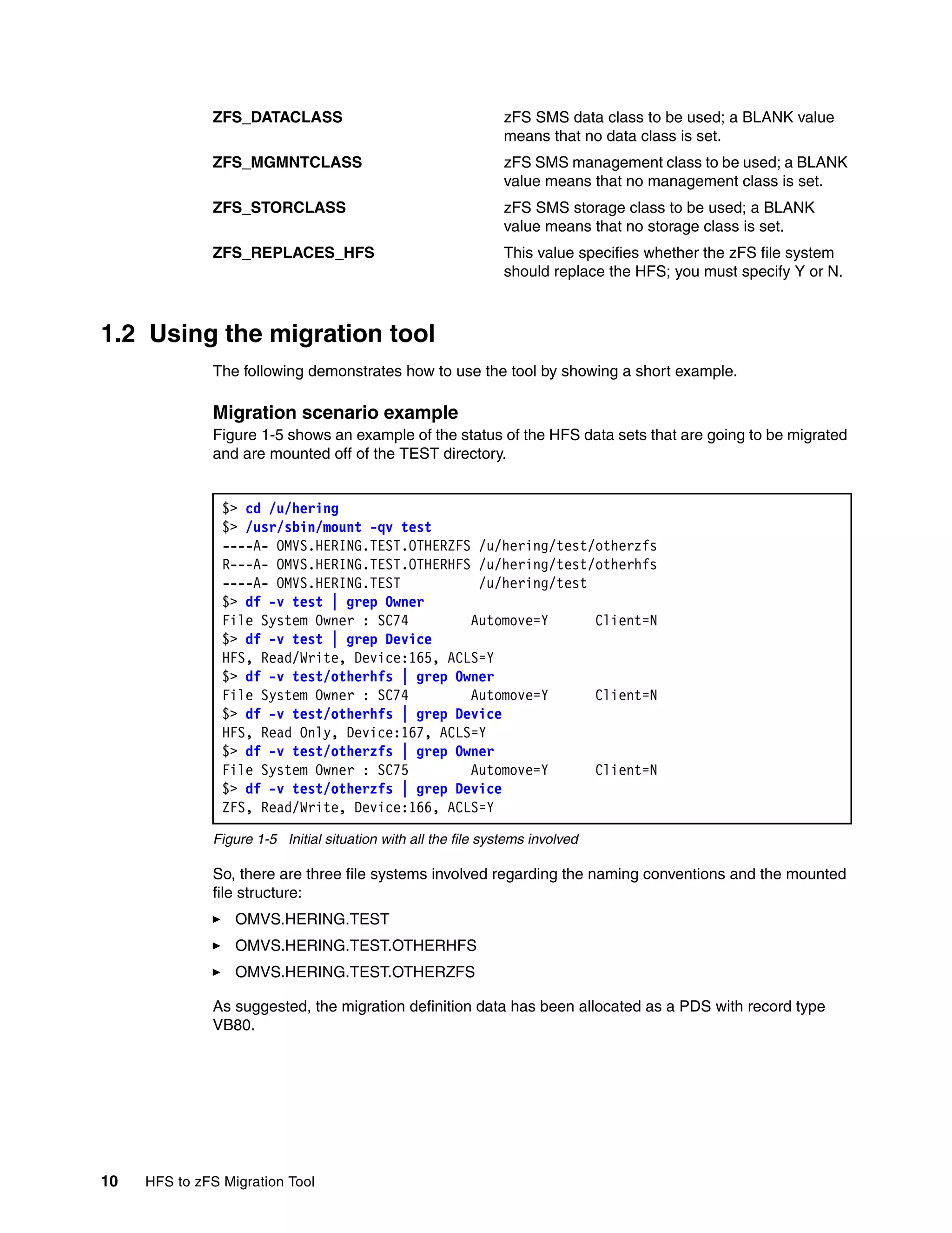 ZFS_DATACLASS                                     zFS SMS data class to be used; a BLANK value
                                                                means that no data class is set.
              ZFS_MGMNTCLASS                                    zFS SMS management class to be used; a BLANK
                                                                value means that no management class is set.
              ZFS_STORCLASS                                     zFS SMS storage class to be used; a BLANK
                                                                value means that no storage class is set.
              ZFS_REPLACES_HFS                                  This value specifies whether the zFS file system
                                                                should replace the HFS; you must specify Y or N.



1.2 Using the migration tool
              The following demonstrates how to use the tool by showing a short example.

              Migration scenario example
              Figure 1-5 shows an example of the status of the HFS data sets that are going to be migrated
              and are mounted off of the TEST directory.


                $> cd /u/hering
                $> /usr/sbin/mount -qv test
                ----A- OMVS.HERING.TEST.OTHERZFS /u/hering/test/otherzfs
                R---A- OMVS.HERING.TEST.OTHERHFS /u/hering/test/otherhfs
                ----A- OMVS.HERING.TEST          /u/hering/test
                $> df -v test | grep Owner
                File System Owner : SC74        Automove=Y      Client=N
                $> df -v test | grep Device
                HFS, Read/Write, Device:165, ACLS=Y
                $> df -v test/otherhfs | grep Owner
                File System Owner : SC74        Automove=Y      Client=N
                $> df -v test/otherhfs | grep Device
                HFS, Read Only, Device:167, ACLS=Y
                $> df -v test/otherzfs | grep Owner
                File System Owner : SC75        Automove=Y      Client=N
                $> df -v test/otherzfs | grep Device
                ZFS, Read/Write, Device:166, ACLS=Y

              Figure 1-5 Initial situation with all the file systems involved

              So, there are three file systems involved regarding the naming conventions and the mounted
              file structure:
                  OMVS.HERING.TEST
                  OMVS.HERING.TEST.OTHERHFS
                  OMVS.HERING.TEST.OTHERZFS

              As suggested, the migration definition data has been allocated as a PDS with record type
              VB80.




10   HFS to zFS Migration Tool
 