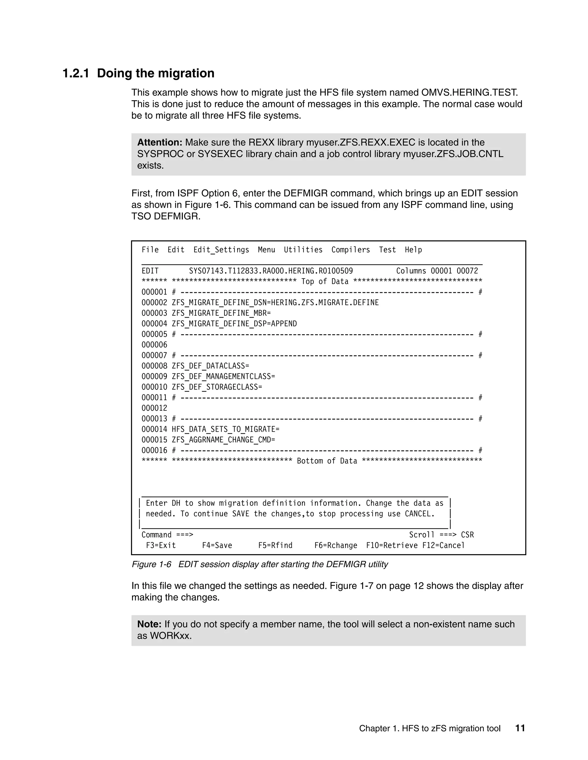 1.2.1 Doing the migration
           This example shows how to migrate just the HFS file system named OMVS.HERING.TEST.
           This is done just to reduce the amount of messages in this example. The normal case would
           be to migrate all three HFS file systems.

            Attention: Make sure the REXX library myuser.ZFS.REXX.EXEC is located in the
            SYSPROC or SYSEXEC library chain and a job control library myuser.ZFS.JOB.CNTL
            exists.

           First, from ISPF Option 6, enter the DEFMIGR command, which brings up an EDIT session
           as shown in Figure 1-6. This command can be issued from any ISPF command line, using
           TSO DEFMIGR.


             File Edit Edit_Settings Menu Utilities Compilers Test Help
             _______________________________________________________________________________
             EDIT       SYS07143.T112833.RA000.HERING.R0100509          Columns 00001 00072
             ****** ***************************** Top of Data ******************************
             000001 # -------------------------------------------------------------------- #
             000002 ZFS_MIGRATE_DEFINE_DSN=HERING.ZFS.MIGRATE.DEFINE
             000003 ZFS_MIGRATE_DEFINE_MBR=
             000004 ZFS_MIGRATE_DEFINE_DSP=APPEND
             000005 # -------------------------------------------------------------------- #
             000006
             000007 # -------------------------------------------------------------------- #
             000008 ZFS_DEF_DATACLASS=
             000009 ZFS_DEF_MANAGEMENTCLASS=
             000010 ZFS_DEF_STORAGECLASS=
             000011 # -------------------------------------------------------------------- #
             000012
             000013 # -------------------------------------------------------------------- #
             000014 HFS_DATA_SETS_TO_MIGRATE=
             000015 ZFS_AGGRNAME_CHANGE_CMD=
             000016 # -------------------------------------------------------------------- #
             ****** **************************** Bottom of Data ****************************


             _______________________________________________________________________
            | Enter DH to show migration definition information. Change the data as |
            | needed. To continue SAVE the changes,to stop processing use CANCEL.    |
            |_______________________________________________________________________|
             Command ===>                                                  Scroll ===> CSR
              F3=Exit      F4=Save      F5=Rfind     F6=Rchange F10=Retrieve F12=Cancel

           Figure 1-6 EDIT session display after starting the DEFMIGR utility

           In this file we changed the settings as needed. Figure 1-7 on page 12 shows the display after
           making the changes.

            Note: If you do not specify a member name, the tool will select a non-existent name such
            as WORKxx.




                                                                     Chapter 1. HFS to zFS migration tool   11
 
