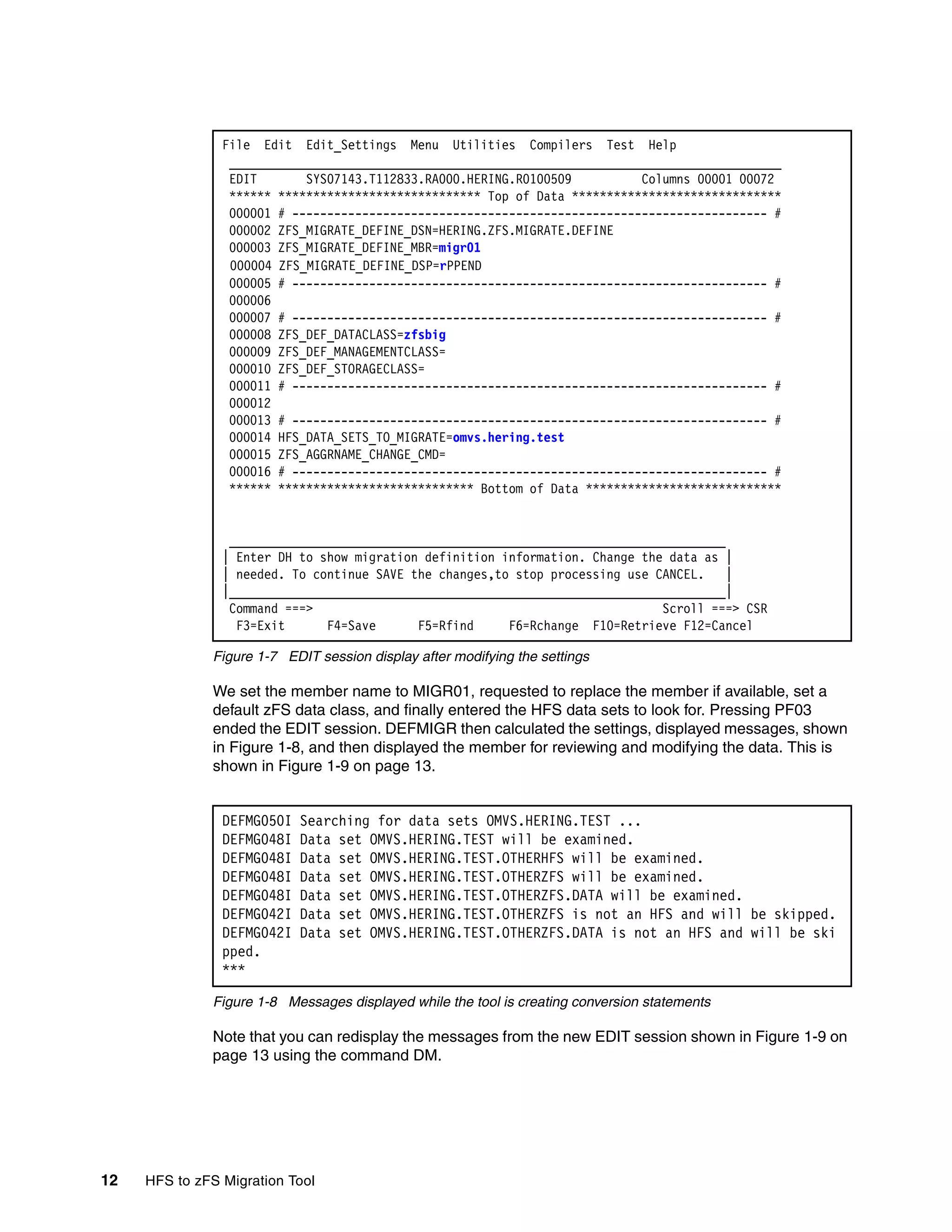 File Edit Edit_Settings Menu Utilities Compilers Test Help
                 _______________________________________________________________________________
                 EDIT       SYS07143.T112833.RA000.HERING.R0100509          Columns 00001 00072
                 ****** ***************************** Top of Data ******************************
                 000001 # -------------------------------------------------------------------- #
                 000002 ZFS_MIGRATE_DEFINE_DSN=HERING.ZFS.MIGRATE.DEFINE
                 000003 ZFS_MIGRATE_DEFINE_MBR=migr01
                 000004 ZFS_MIGRATE_DEFINE_DSP=rPPEND
                 000005 # -------------------------------------------------------------------- #
                 000006
                 000007 # -------------------------------------------------------------------- #
                 000008 ZFS_DEF_DATACLASS=zfsbig
                 000009 ZFS_DEF_MANAGEMENTCLASS=
                 000010 ZFS_DEF_STORAGECLASS=
                 000011 # -------------------------------------------------------------------- #
                 000012
                 000013 # -------------------------------------------------------------------- #
                 000014 HFS_DATA_SETS_TO_MIGRATE=omvs.hering.test
                 000015 ZFS_AGGRNAME_CHANGE_CMD=
                 000016 # -------------------------------------------------------------------- #
                 ****** **************************** Bottom of Data ****************************


                 _______________________________________________________________________
                | Enter DH to show migration definition information. Change the data as |
                | needed. To continue SAVE the changes,to stop processing use CANCEL.    |
                |_______________________________________________________________________|
                 Command ===>                                                  Scroll ===> CSR
                  F3=Exit      F4=Save      F5=Rfind     F6=Rchange F10=Retrieve F12=Cancel

              Figure 1-7 EDIT session display after modifying the settings

              We set the member name to MIGR01, requested to replace the member if available, set a
              default zFS data class, and finally entered the HFS data sets to look for. Pressing PF03
              ended the EDIT session. DEFMIGR then calculated the settings, displayed messages, shown
              in Figure 1-8, and then displayed the member for reviewing and modifying the data. This is
              shown in Figure 1-9 on page 13.


                DEFMG050I   Searching for data sets OMVS.HERING.TEST ...
                DEFMG048I   Data set OMVS.HERING.TEST will be examined.
                DEFMG048I   Data set OMVS.HERING.TEST.OTHERHFS will be examined.
                DEFMG048I   Data set OMVS.HERING.TEST.OTHERZFS will be examined.
                DEFMG048I   Data set OMVS.HERING.TEST.OTHERZFS.DATA will be examined.
                DEFMG042I   Data set OMVS.HERING.TEST.OTHERZFS is not an HFS and will be skipped.
                DEFMG042I   Data set OMVS.HERING.TEST.OTHERZFS.DATA is not an HFS and will be ski
                pped.
                ***

              Figure 1-8 Messages displayed while the tool is creating conversion statements

              Note that you can redisplay the messages from the new EDIT session shown in Figure 1-9 on
              page 13 using the command DM.




12   HFS to zFS Migration Tool
 