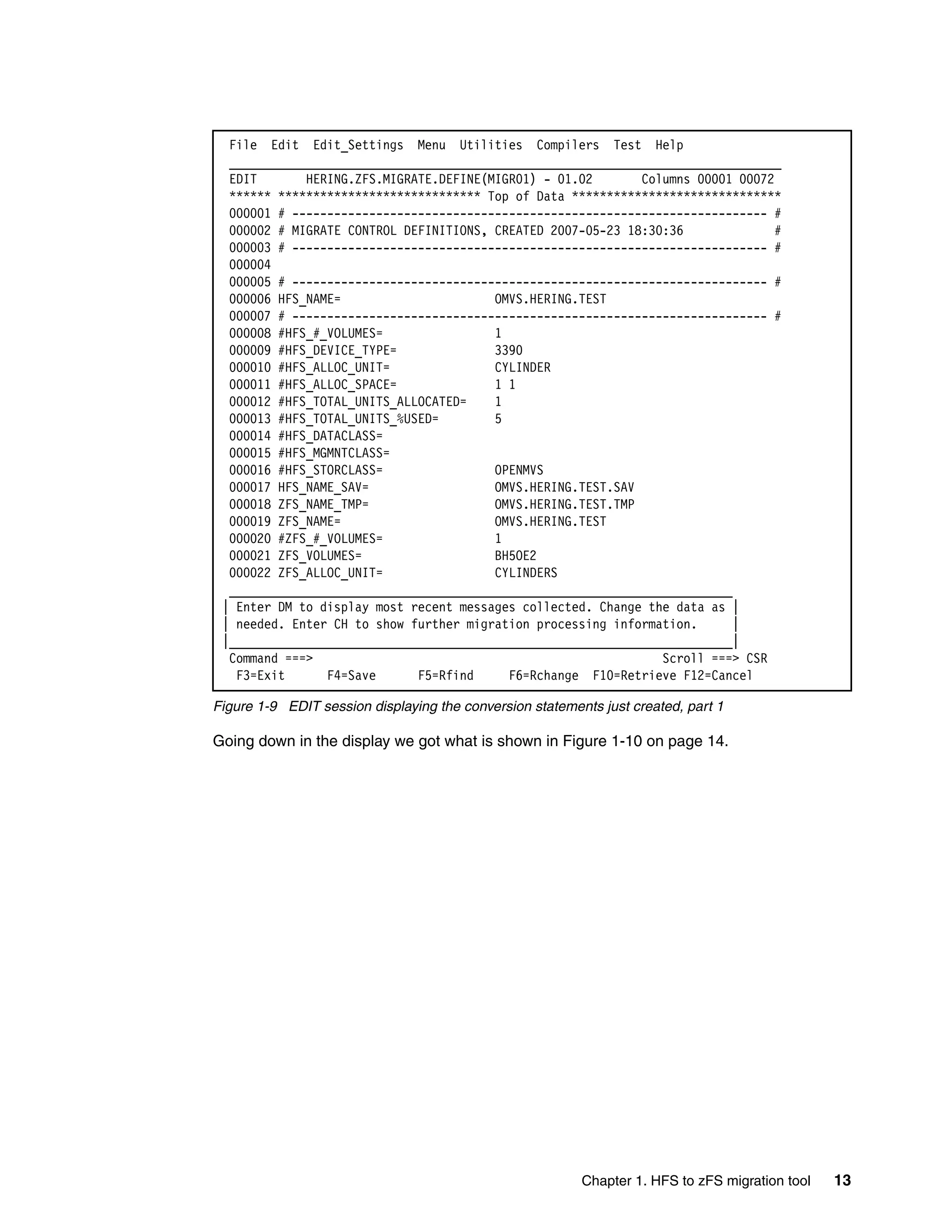 File Edit Edit_Settings Menu Utilities Compilers Test Help
  _______________________________________________________________________________
  EDIT       HERING.ZFS.MIGRATE.DEFINE(MIGR01) - 01.02       Columns 00001 00072
  ****** ***************************** Top of Data ******************************
  000001 # -------------------------------------------------------------------- #
  000002 # MIGRATE CONTROL DEFINITIONS, CREATED 2007-05-23 18:30:36              #
  000003 # -------------------------------------------------------------------- #
  000004
  000005 # -------------------------------------------------------------------- #
  000006 HFS_NAME=                      OMVS.HERING.TEST
  000007 # -------------------------------------------------------------------- #
  000008 #HFS_#_VOLUMES=                1
  000009 #HFS_DEVICE_TYPE=              3390
  000010 #HFS_ALLOC_UNIT=               CYLINDER
  000011 #HFS_ALLOC_SPACE=              1 1
  000012 #HFS_TOTAL_UNITS_ALLOCATED=    1
  000013 #HFS_TOTAL_UNITS_%USED=        5
  000014 #HFS_DATACLASS=
  000015 #HFS_MGMNTCLASS=
  000016 #HFS_STORCLASS=                OPENMVS
  000017 HFS_NAME_SAV=                  OMVS.HERING.TEST.SAV
  000018 ZFS_NAME_TMP=                  OMVS.HERING.TEST.TMP
  000019 ZFS_NAME=                      OMVS.HERING.TEST
  000020 #ZFS_#_VOLUMES=                1
  000021 ZFS_VOLUMES=                   BH5OE2
  000022 ZFS_ALLOC_UNIT=                CYLINDERS
  ________________________________________________________________________
 | Enter DM to display most recent messages collected. Change the data as |
 | needed. Enter CH to show further migration processing information.     |
 |________________________________________________________________________|
  Command ===>                                                  Scroll ===> CSR
   F3=Exit      F4=Save      F5=Rfind     F6=Rchange F10=Retrieve F12=Cancel

Figure 1-9 EDIT session displaying the conversion statements just created, part 1

Going down in the display we got what is shown in Figure 1-10 on page 14.




                                                          Chapter 1. HFS to zFS migration tool   13
 