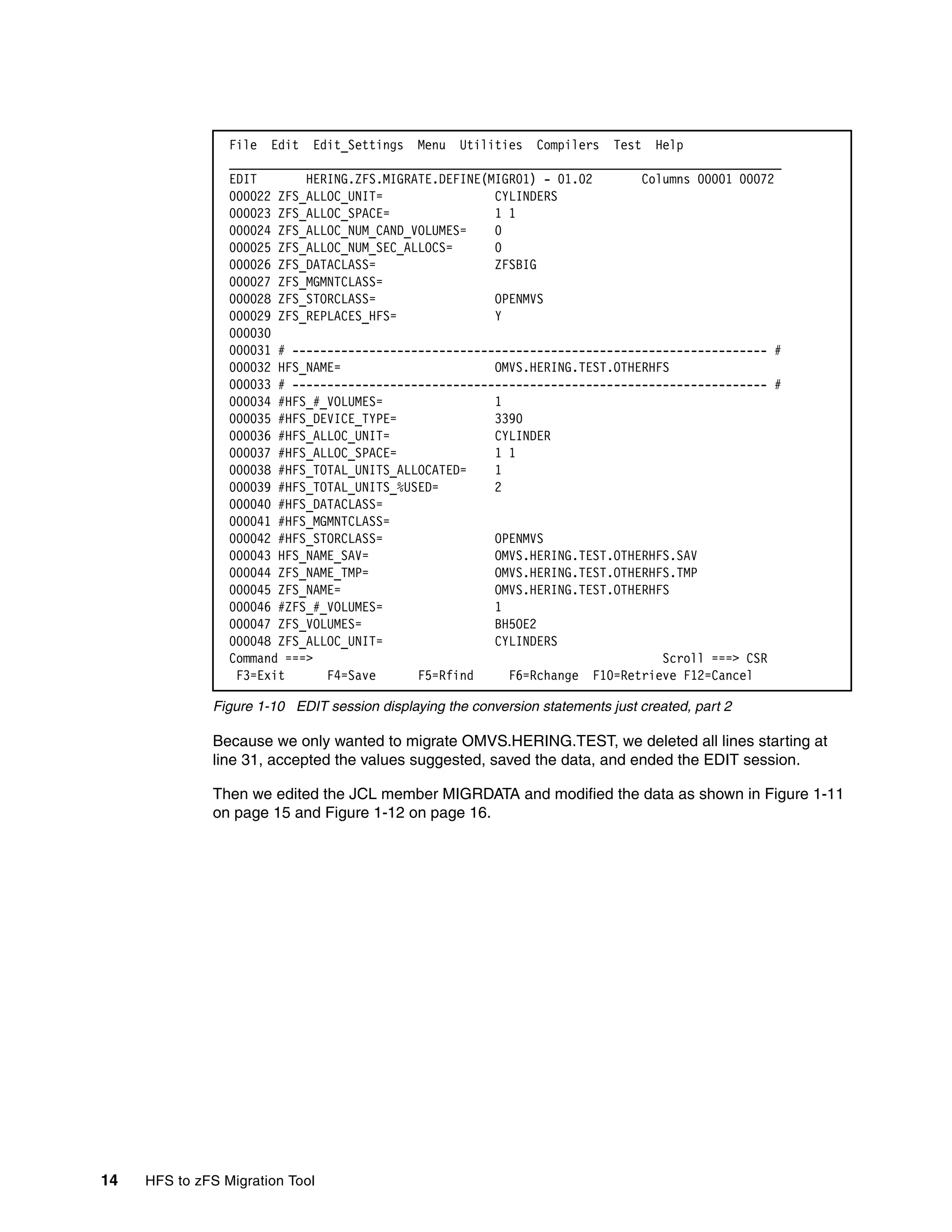 File Edit Edit_Settings Menu Utilities Compilers Test Help
                 _______________________________________________________________________________
                 EDIT       HERING.ZFS.MIGRATE.DEFINE(MIGR01) - 01.02       Columns 00001 00072
                 000022 ZFS_ALLOC_UNIT=                CYLINDERS
                 000023 ZFS_ALLOC_SPACE=               1 1
                 000024 ZFS_ALLOC_NUM_CAND_VOLUMES=    0
                 000025 ZFS_ALLOC_NUM_SEC_ALLOCS=      0
                 000026 ZFS_DATACLASS=                 ZFSBIG
                 000027 ZFS_MGMNTCLASS=
                 000028 ZFS_STORCLASS=                 OPENMVS
                 000029 ZFS_REPLACES_HFS=              Y
                 000030
                 000031 # -------------------------------------------------------------------- #
                 000032 HFS_NAME=                      OMVS.HERING.TEST.OTHERHFS
                 000033 # -------------------------------------------------------------------- #
                 000034 #HFS_#_VOLUMES=                1
                 000035 #HFS_DEVICE_TYPE=              3390
                 000036 #HFS_ALLOC_UNIT=               CYLINDER
                 000037 #HFS_ALLOC_SPACE=              1 1
                 000038 #HFS_TOTAL_UNITS_ALLOCATED=    1
                 000039 #HFS_TOTAL_UNITS_%USED=        2
                 000040 #HFS_DATACLASS=
                 000041 #HFS_MGMNTCLASS=
                 000042 #HFS_STORCLASS=                OPENMVS
                 000043 HFS_NAME_SAV=                  OMVS.HERING.TEST.OTHERHFS.SAV
                 000044 ZFS_NAME_TMP=                  OMVS.HERING.TEST.OTHERHFS.TMP
                 000045 ZFS_NAME=                      OMVS.HERING.TEST.OTHERHFS
                 000046 #ZFS_#_VOLUMES=                1
                 000047 ZFS_VOLUMES=                   BH5OE2
                 000048 ZFS_ALLOC_UNIT=                CYLINDERS
                 Command ===>                                                  Scroll ===> CSR
                  F3=Exit      F4=Save      F5=Rfind     F6=Rchange F10=Retrieve F12=Cancel

              Figure 1-10 EDIT session displaying the conversion statements just created, part 2

              Because we only wanted to migrate OMVS.HERING.TEST, we deleted all lines starting at
              line 31, accepted the values suggested, saved the data, and ended the EDIT session.

              Then we edited the JCL member MIGRDATA and modified the data as shown in Figure 1-11
              on page 15 and Figure 1-12 on page 16.




14   HFS to zFS Migration Tool
 