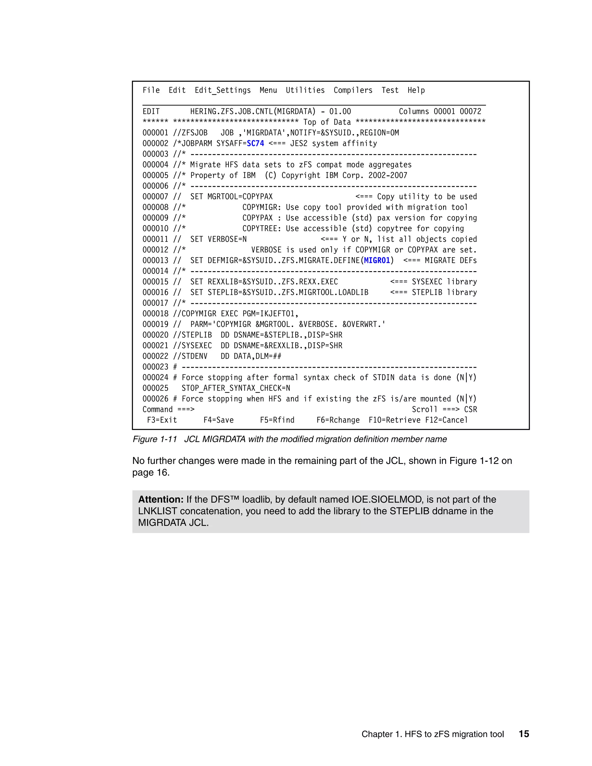 File Edit Edit_Settings Menu Utilities Compilers Test Help
  _______________________________________________________________________________
  EDIT       HERING.ZFS.JOB.CNTL(MIGRDATA) - 01.00            Columns 00001 00072
  ****** ***************************** Top of Data ******************************
  000001 //ZFSJOB   JOB ,'MIGRDATA',NOTIFY=&SYSUID.,REGION=0M
  000002 /*JOBPARM SYSAFF=SC74 <=== JES2 system affinity
  000003 //* ------------------------------------------------------------------
  000004 //* Migrate HFS data sets to zFS compat mode aggregates
  000005 //* Property of IBM (C) Copyright IBM Corp. 2002-2007
  000006 //* ------------------------------------------------------------------
  000007 // SET MGRTOOL=COPYPAX                    <=== Copy utility to be used
  000008 //*             COPYMIGR: Use copy tool provided with migration tool
  000009 //*             COPYPAX : Use accessible (std) pax version for copying
  000010 //*             COPYTREE: Use accessible (std) copytree for copying
  000011 // SET VERBOSE=N                  <=== Y or N, list all objects copied
  000012 //*               VERBOSE is used only if COPYMIGR or COPYPAX are set.
  000013 // SET DEFMIGR=&SYSUID..ZFS.MIGRATE.DEFINE(MIGR01) <=== MIGRATE DEFs
  000014 //* ------------------------------------------------------------------
  000015 // SET REXXLIB=&SYSUID..ZFS.REXX.EXEC             <=== SYSEXEC library
  000016 // SET STEPLIB=&SYSUID..ZFS.MIGRTOOL.LOADLIB      <=== STEPLIB library
  000017 //* ------------------------------------------------------------------
  000018 //COPYMIGR EXEC PGM=IKJEFT01,
  000019 // PARM='COPYMIGR &MGRTOOL. &VERBOSE. &OVERWRT.'
  000020 //STEPLIB DD DSNAME=&STEPLIB.,DISP=SHR
  000021 //SYSEXEC DD DSNAME=&REXXLIB.,DISP=SHR
  000022 //STDENV   DD DATA,DLM=##
  000023 # --------------------------------------------------------------------
  000024 # Force stopping after formal syntax check of STDIN data is done (N|Y)
  000025   STOP_AFTER_SYNTAX_CHECK=N
  000026 # Force stopping when HFS and if existing the zFS is/are mounted (N|Y)
  Command ===>                                                   Scroll ===> CSR
   F3=Exit      F4=Save      F5=Rfind     F6=Rchange F10=Retrieve F12=Cancel

Figure 1-11 JCL MIGRDATA with the modified migration definition member name

No further changes were made in the remaining part of the JCL, shown in Figure 1-12 on
page 16.

 Attention: If the DFS™ loadlib, by default named IOE.SIOELMOD, is not part of the
 LNKLIST concatenation, you need to add the library to the STEPLIB ddname in the
 MIGRDATA JCL.




                                                      Chapter 1. HFS to zFS migration tool   15
 