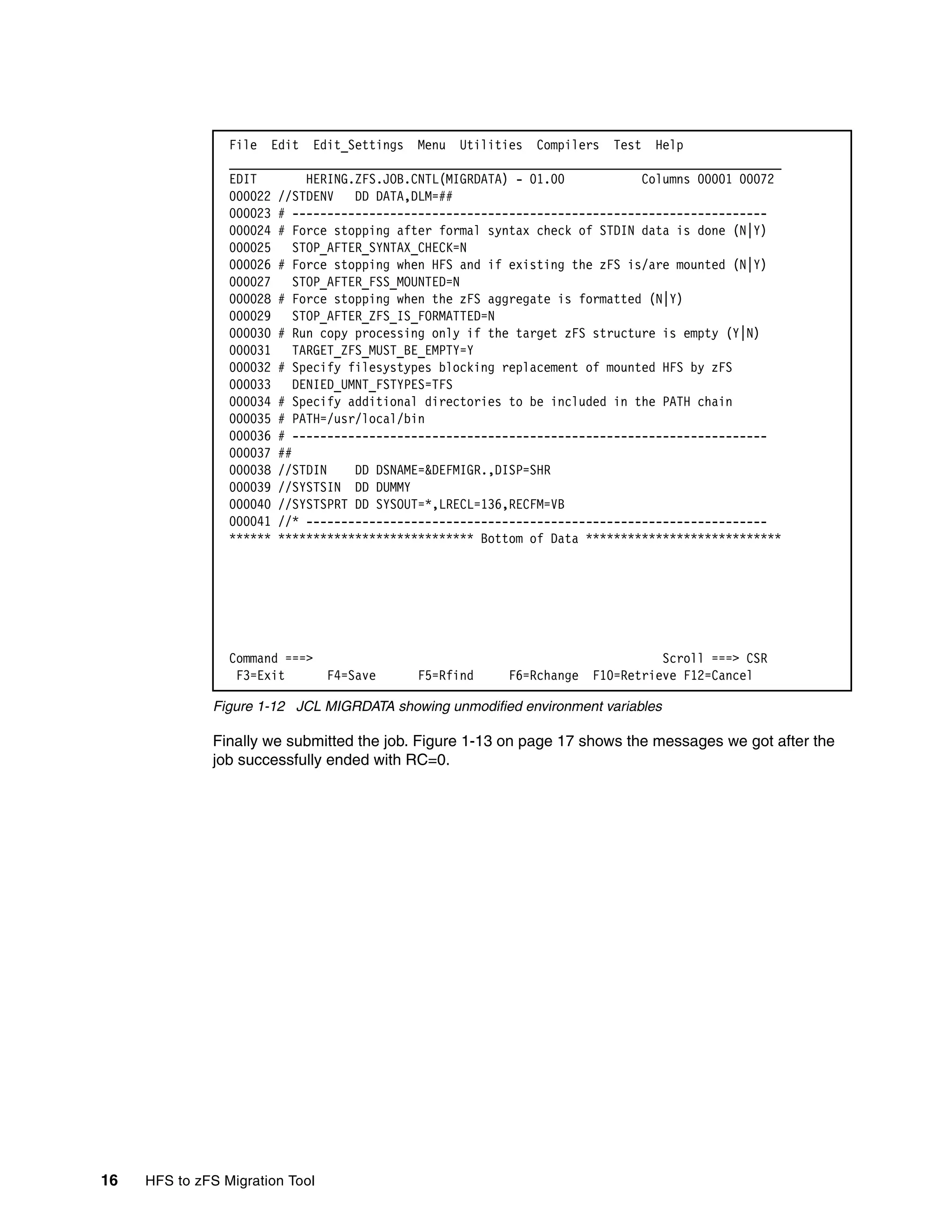 File Edit Edit_Settings Menu Utilities Compilers Test Help
                 _______________________________________________________________________________
                 EDIT        HERING.ZFS.JOB.CNTL(MIGRDATA) - 01.00          Columns 00001 00072
                 000022 //STDENV    DD DATA,DLM=##
                 000023 # --------------------------------------------------------------------
                 000024 # Force stopping after formal syntax check of STDIN data is done (N|Y)
                 000025    STOP_AFTER_SYNTAX_CHECK=N
                 000026 # Force stopping when HFS and if existing the zFS is/are mounted (N|Y)
                 000027    STOP_AFTER_FSS_MOUNTED=N
                 000028 # Force stopping when the zFS aggregate is formatted (N|Y)
                 000029    STOP_AFTER_ZFS_IS_FORMATTED=N
                 000030 # Run copy processing only if the target zFS structure is empty (Y|N)
                 000031    TARGET_ZFS_MUST_BE_EMPTY=Y
                 000032 # Specify filesystypes blocking replacement of mounted HFS by zFS
                 000033    DENIED_UMNT_FSTYPES=TFS
                 000034 # Specify additional directories to be included in the PATH chain
                 000035 # PATH=/usr/local/bin
                 000036 # --------------------------------------------------------------------
                 000037 ##
                 000038 //STDIN     DD DSNAME=&DEFMIGR.,DISP=SHR
                 000039 //SYSTSIN DD DUMMY
                 000040 //SYSTSPRT DD SYSOUT=*,LRECL=136,RECFM=VB
                 000041 //* ------------------------------------------------------------------
                 ****** **************************** Bottom of Data ****************************




                 Command ===>                                                 Scroll ===> CSR
                  F3=Exit     F4=Save      F5=Rfind      F6=Rchange F10=Retrieve F12=Cancel

              Figure 1-12 JCL MIGRDATA showing unmodified environment variables

              Finally we submitted the job. Figure 1-13 on page 17 shows the messages we got after the
              job successfully ended with RC=0.




16   HFS to zFS Migration Tool
 