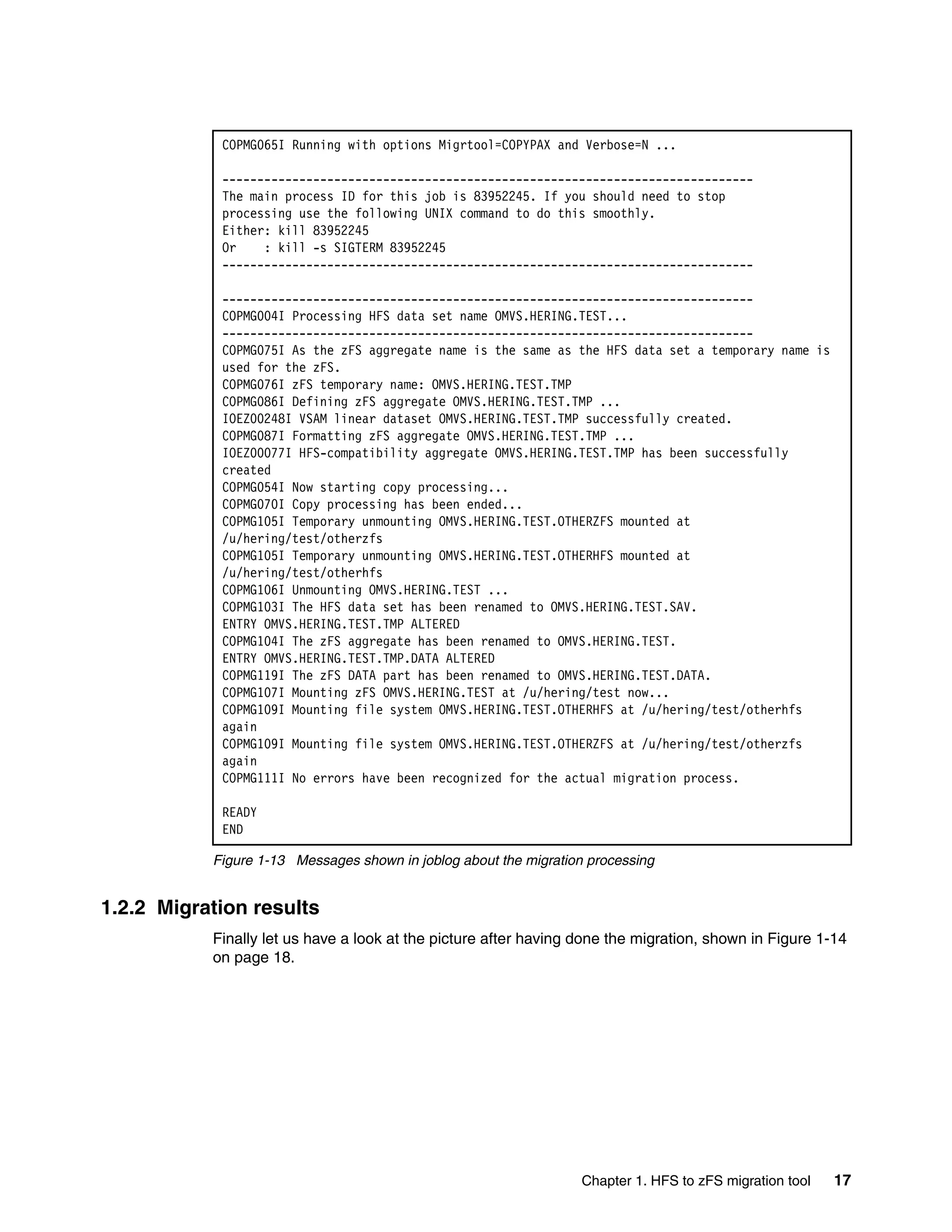COPMG065I Running with options Migrtool=COPYPAX and Verbose=N ...

            ----------------------------------------------------------------------------
            The main process ID for this job is 83952245. If you should need to stop
            processing use the following UNIX command to do this smoothly.
            Either: kill 83952245
            Or    : kill -s SIGTERM 83952245
            ----------------------------------------------------------------------------

            ----------------------------------------------------------------------------
            COPMG004I Processing HFS data set name OMVS.HERING.TEST...
            ----------------------------------------------------------------------------
            COPMG075I As the zFS aggregate name is the same as the HFS data set a temporary name is
            used for the zFS.
            COPMG076I zFS temporary name: OMVS.HERING.TEST.TMP
            COPMG086I Defining zFS aggregate OMVS.HERING.TEST.TMP ...
            IOEZ00248I VSAM linear dataset OMVS.HERING.TEST.TMP successfully created.
            COPMG087I Formatting zFS aggregate OMVS.HERING.TEST.TMP ...
            IOEZ00077I HFS-compatibility aggregate OMVS.HERING.TEST.TMP has been successfully
            created
            COPMG054I Now starting copy processing...
            COPMG070I Copy processing has been ended...
            COPMG105I Temporary unmounting OMVS.HERING.TEST.OTHERZFS mounted at
            /u/hering/test/otherzfs
            COPMG105I Temporary unmounting OMVS.HERING.TEST.OTHERHFS mounted at
            /u/hering/test/otherhfs
            COPMG106I Unmounting OMVS.HERING.TEST ...
            COPMG103I The HFS data set has been renamed to OMVS.HERING.TEST.SAV.
            ENTRY OMVS.HERING.TEST.TMP ALTERED
            COPMG104I The zFS aggregate has been renamed to OMVS.HERING.TEST.
            ENTRY OMVS.HERING.TEST.TMP.DATA ALTERED
            COPMG119I The zFS DATA part has been renamed to OMVS.HERING.TEST.DATA.
            COPMG107I Mounting zFS OMVS.HERING.TEST at /u/hering/test now...
            COPMG109I Mounting file system OMVS.HERING.TEST.OTHERHFS at /u/hering/test/otherhfs
            again
            COPMG109I Mounting file system OMVS.HERING.TEST.OTHERZFS at /u/hering/test/otherzfs
            again
            COPMG111I No errors have been recognized for the actual migration process.

            READY
            END

           Figure 1-13 Messages shown in joblog about the migration processing


1.2.2 Migration results
           Finally let us have a look at the picture after having done the migration, shown in Figure 1-14
           on page 18.




                                                                  Chapter 1. HFS to zFS migration tool   17
 