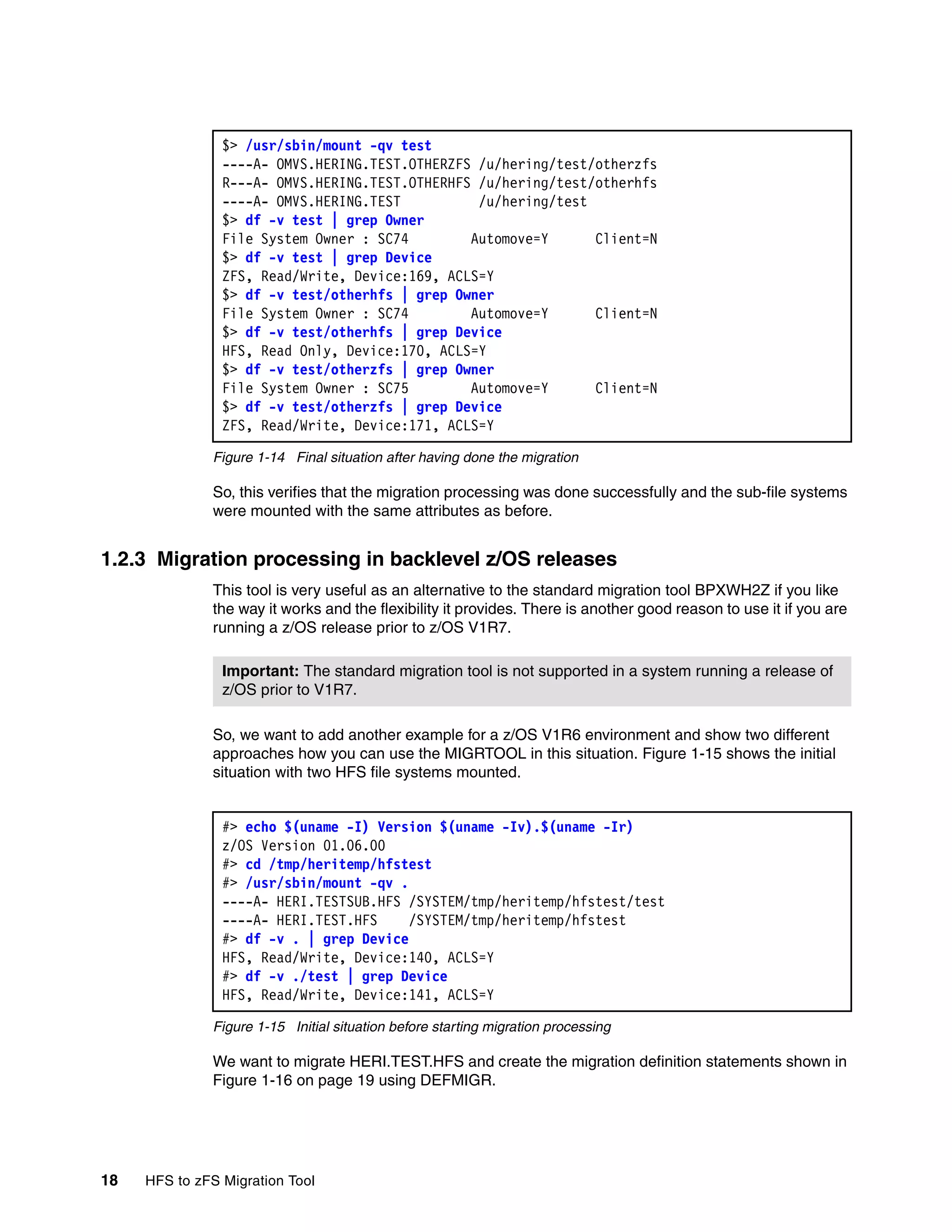 $> /usr/sbin/mount -qv test
                ----A- OMVS.HERING.TEST.OTHERZFS /u/hering/test/otherzfs
                R---A- OMVS.HERING.TEST.OTHERHFS /u/hering/test/otherhfs
                ----A- OMVS.HERING.TEST          /u/hering/test
                $> df -v test | grep Owner
                File System Owner : SC74        Automove=Y      Client=N
                $> df -v test | grep Device
                ZFS, Read/Write, Device:169, ACLS=Y
                $> df -v test/otherhfs | grep Owner
                File System Owner : SC74        Automove=Y      Client=N
                $> df -v test/otherhfs | grep Device
                HFS, Read Only, Device:170, ACLS=Y
                $> df -v test/otherzfs | grep Owner
                File System Owner : SC75        Automove=Y      Client=N
                $> df -v test/otherzfs | grep Device
                ZFS, Read/Write, Device:171, ACLS=Y

              Figure 1-14 Final situation after having done the migration

              So, this verifies that the migration processing was done successfully and the sub-file systems
              were mounted with the same attributes as before.


1.2.3 Migration processing in backlevel z/OS releases
              This tool is very useful as an alternative to the standard migration tool BPXWH2Z if you like
              the way it works and the flexibility it provides. There is another good reason to use it if you are
              running a z/OS release prior to z/OS V1R7.

                Important: The standard migration tool is not supported in a system running a release of
                z/OS prior to V1R7.

              So, we want to add another example for a z/OS V1R6 environment and show two different
              approaches how you can use the MIGRTOOL in this situation. Figure 1-15 shows the initial
              situation with two HFS file systems mounted.


                #> echo $(uname -I) Version $(uname -Iv).$(uname -Ir)
                z/OS Version 01.06.00
                #> cd /tmp/heritemp/hfstest
                #> /usr/sbin/mount -qv .
                ----A- HERI.TESTSUB.HFS /SYSTEM/tmp/heritemp/hfstest/test
                ----A- HERI.TEST.HFS     /SYSTEM/tmp/heritemp/hfstest
                #> df -v . | grep Device
                HFS, Read/Write, Device:140, ACLS=Y
                #> df -v ./test | grep Device
                HFS, Read/Write, Device:141, ACLS=Y

              Figure 1-15 Initial situation before starting migration processing

              We want to migrate HERI.TEST.HFS and create the migration definition statements shown in
              Figure 1-16 on page 19 using DEFMIGR.




18   HFS to zFS Migration Tool
 