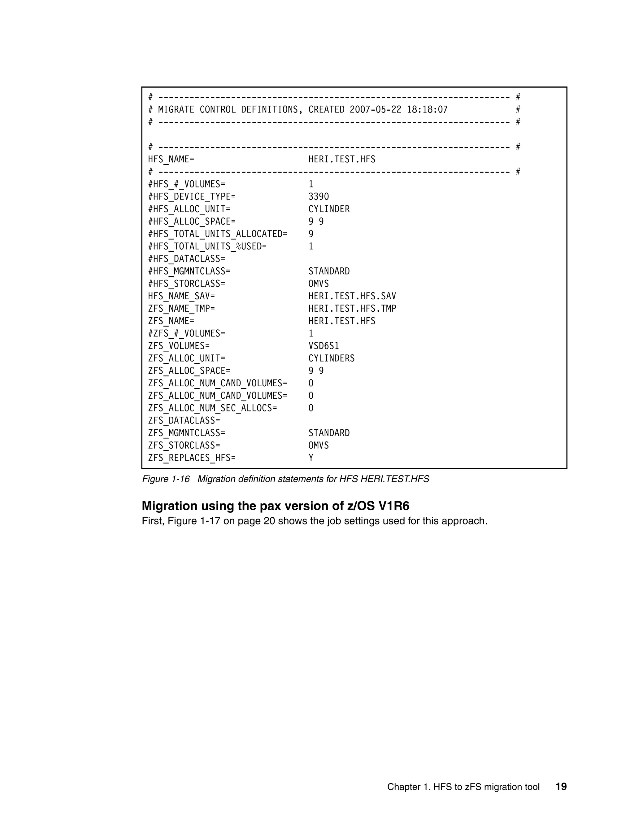 # -------------------------------------------------------------------- #
 # MIGRATE CONTROL DEFINITIONS, CREATED 2007-05-22 18:18:07             #
 # -------------------------------------------------------------------- #

 # -------------------------------------------------------------------- #
 HFS_NAME=                      HERI.TEST.HFS
 # -------------------------------------------------------------------- #
 #HFS_#_VOLUMES=                1
 #HFS_DEVICE_TYPE=              3390
 #HFS_ALLOC_UNIT=               CYLINDER
 #HFS_ALLOC_SPACE=              9 9
 #HFS_TOTAL_UNITS_ALLOCATED=    9
 #HFS_TOTAL_UNITS_%USED=        1
 #HFS_DATACLASS=
 #HFS_MGMNTCLASS=               STANDARD
 #HFS_STORCLASS=                OMVS
 HFS_NAME_SAV=                  HERI.TEST.HFS.SAV
 ZFS_NAME_TMP=                  HERI.TEST.HFS.TMP
 ZFS_NAME=                      HERI.TEST.HFS
 #ZFS_#_VOLUMES=                1
 ZFS_VOLUMES=                   VSD6S1
 ZFS_ALLOC_UNIT=                CYLINDERS
 ZFS_ALLOC_SPACE=               9 9
 ZFS_ALLOC_NUM_CAND_VOLUMES=    0
 ZFS_ALLOC_NUM_CAND_VOLUMES=    0
 ZFS_ALLOC_NUM_SEC_ALLOCS=      0
 ZFS_DATACLASS=
 ZFS_MGMNTCLASS=                STANDARD
 ZFS_STORCLASS=                 OMVS
 ZFS_REPLACES_HFS=              Y

Figure 1-16 Migration definition statements for HFS HERI.TEST.HFS

Migration using the pax version of z/OS V1R6
First, Figure 1-17 on page 20 shows the job settings used for this approach.




                                                       Chapter 1. HFS to zFS migration tool   19
 