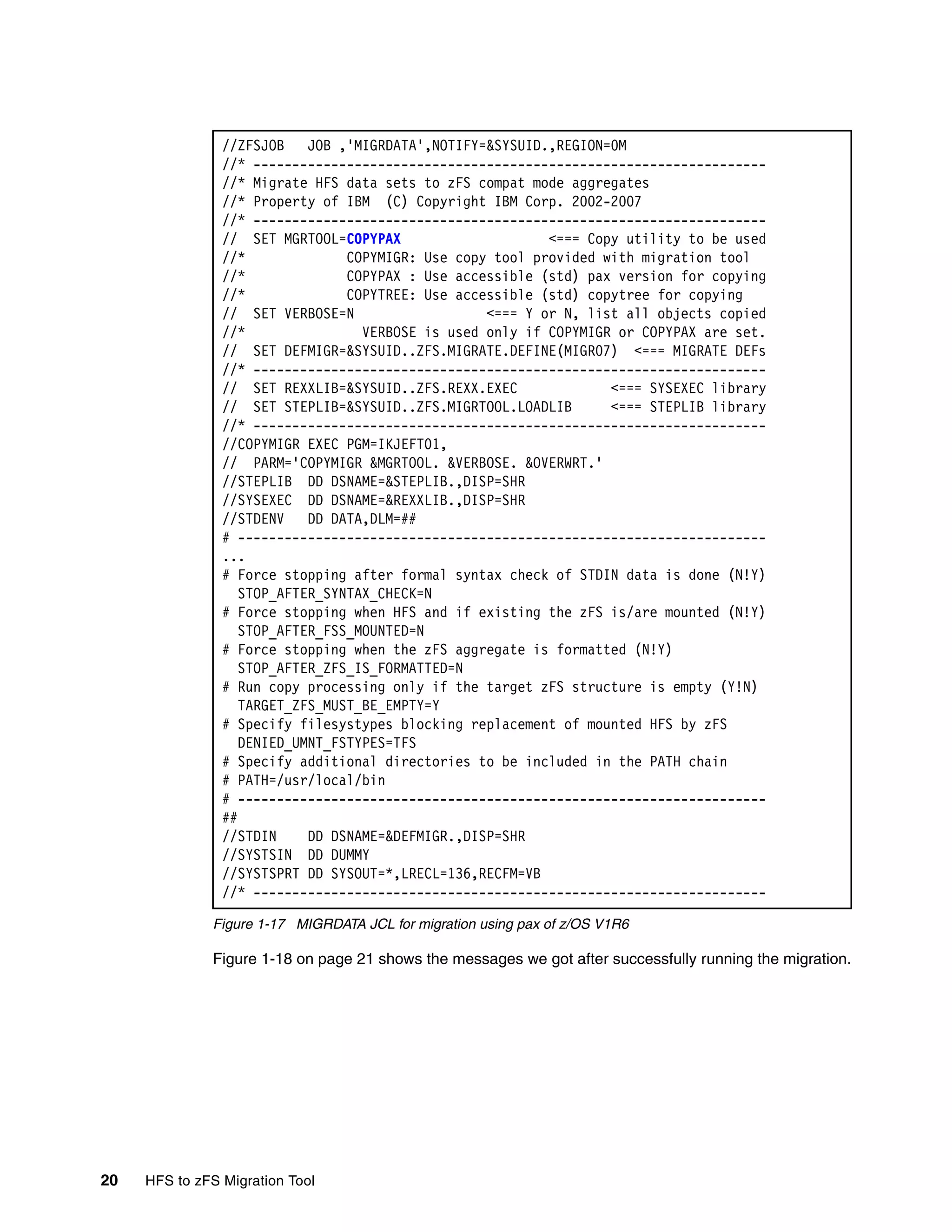 //ZFSJOB    JOB ,'MIGRDATA',NOTIFY=&SYSUID.,REGION=0M
                //* ------------------------------------------------------------------
                //* Migrate HFS data sets to zFS compat mode aggregates
                //* Property of IBM (C) Copyright IBM Corp. 2002-2007
                //* ------------------------------------------------------------------
                // SET MGRTOOL=COPYPAX                     <=== Copy utility to be used
                //*              COPYMIGR: Use copy tool provided with migration tool
                //*              COPYPAX : Use accessible (std) pax version for copying
                //*              COPYTREE: Use accessible (std) copytree for copying
                // SET VERBOSE=N                   <=== Y or N, list all objects copied
                //*                VERBOSE is used only if COPYMIGR or COPYPAX are set.
                // SET DEFMIGR=&SYSUID..ZFS.MIGRATE.DEFINE(MIGR07) <=== MIGRATE DEFs
                //* ------------------------------------------------------------------
                // SET REXXLIB=&SYSUID..ZFS.REXX.EXEC              <=== SYSEXEC library
                // SET STEPLIB=&SYSUID..ZFS.MIGRTOOL.LOADLIB       <=== STEPLIB library
                //* ------------------------------------------------------------------
                //COPYMIGR EXEC PGM=IKJEFT01,
                // PARM='COPYMIGR &MGRTOOL. &VERBOSE. &OVERWRT.'
                //STEPLIB DD DSNAME=&STEPLIB.,DISP=SHR
                //SYSEXEC DD DSNAME=&REXXLIB.,DISP=SHR
                //STDENV    DD DATA,DLM=##
                # --------------------------------------------------------------------
                ...
                # Force stopping after formal syntax check of STDIN data is done (N!Y)
                   STOP_AFTER_SYNTAX_CHECK=N
                # Force stopping when HFS and if existing the zFS is/are mounted (N!Y)
                   STOP_AFTER_FSS_MOUNTED=N
                # Force stopping when the zFS aggregate is formatted (N!Y)
                   STOP_AFTER_ZFS_IS_FORMATTED=N
                # Run copy processing only if the target zFS structure is empty (Y!N)
                   TARGET_ZFS_MUST_BE_EMPTY=Y
                # Specify filesystypes blocking replacement of mounted HFS by zFS
                   DENIED_UMNT_FSTYPES=TFS
                # Specify additional directories to be included in the PATH chain
                # PATH=/usr/local/bin
                # --------------------------------------------------------------------
                ##
                //STDIN     DD DSNAME=&DEFMIGR.,DISP=SHR
                //SYSTSIN DD DUMMY
                //SYSTSPRT DD SYSOUT=*,LRECL=136,RECFM=VB
                //* ------------------------------------------------------------------

              Figure 1-17 MIGRDATA JCL for migration using pax of z/OS V1R6

              Figure 1-18 on page 21 shows the messages we got after successfully running the migration.




20   HFS to zFS Migration Tool
 