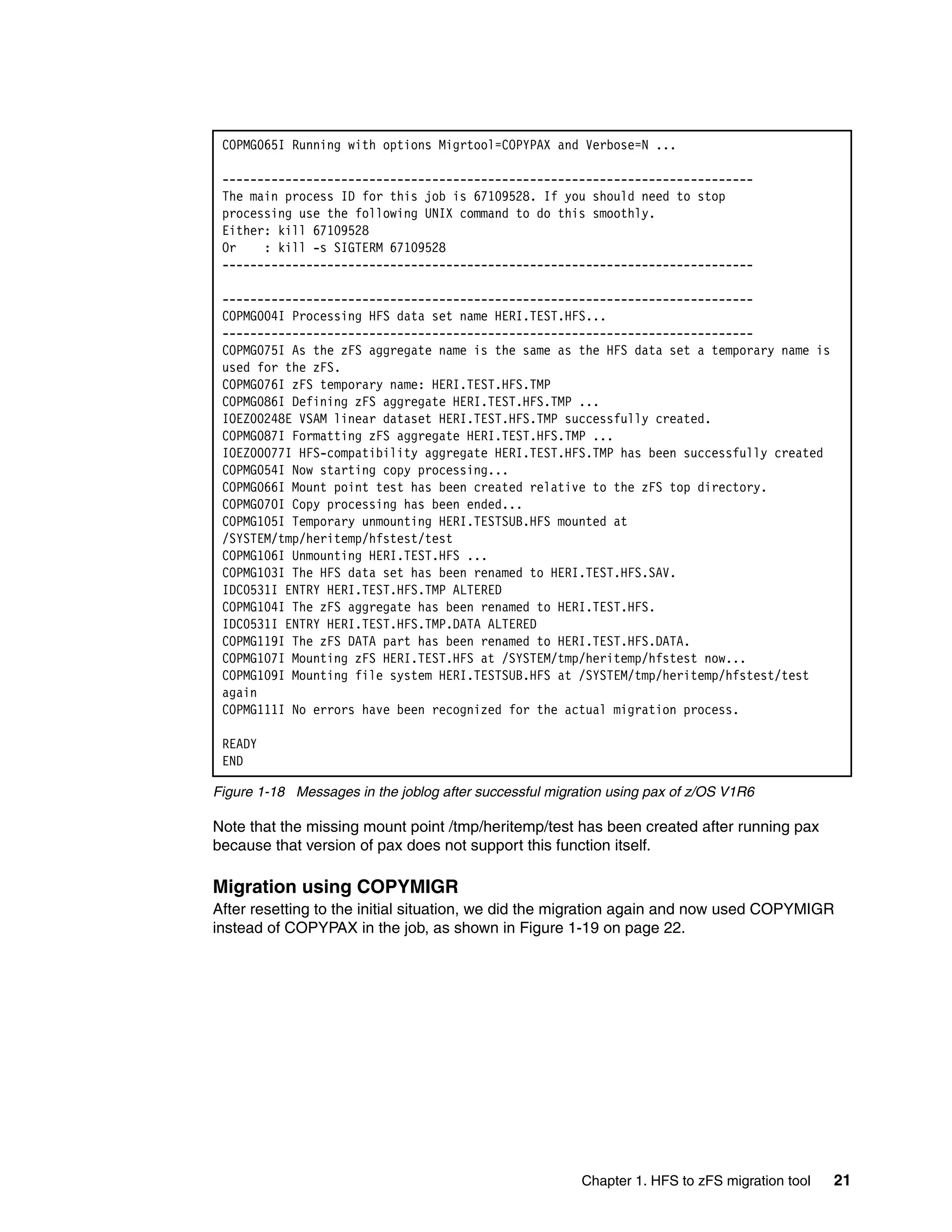 COPMG065I Running with options Migrtool=COPYPAX and Verbose=N ...

 ----------------------------------------------------------------------------
 The main process ID for this job is 67109528. If you should need to stop
 processing use the following UNIX command to do this smoothly.
 Either: kill 67109528
 Or    : kill -s SIGTERM 67109528
 ----------------------------------------------------------------------------

 ----------------------------------------------------------------------------
 COPMG004I Processing HFS data set name HERI.TEST.HFS...
 ----------------------------------------------------------------------------
 COPMG075I As the zFS aggregate name is the same as the HFS data set a temporary name is
 used for the zFS.
 COPMG076I zFS temporary name: HERI.TEST.HFS.TMP
 COPMG086I Defining zFS aggregate HERI.TEST.HFS.TMP ...
 IOEZ00248E VSAM linear dataset HERI.TEST.HFS.TMP successfully created.
 COPMG087I Formatting zFS aggregate HERI.TEST.HFS.TMP ...
 IOEZ00077I HFS-compatibility aggregate HERI.TEST.HFS.TMP has been successfully created
 COPMG054I Now starting copy processing...
 COPMG066I Mount point test has been created relative to the zFS top directory.
 COPMG070I Copy processing has been ended...
 COPMG105I Temporary unmounting HERI.TESTSUB.HFS mounted at
 /SYSTEM/tmp/heritemp/hfstest/test
 COPMG106I Unmounting HERI.TEST.HFS ...
 COPMG103I The HFS data set has been renamed to HERI.TEST.HFS.SAV.
 IDC0531I ENTRY HERI.TEST.HFS.TMP ALTERED
 COPMG104I The zFS aggregate has been renamed to HERI.TEST.HFS.
 IDC0531I ENTRY HERI.TEST.HFS.TMP.DATA ALTERED
 COPMG119I The zFS DATA part has been renamed to HERI.TEST.HFS.DATA.
 COPMG107I Mounting zFS HERI.TEST.HFS at /SYSTEM/tmp/heritemp/hfstest now...
 COPMG109I Mounting file system HERI.TESTSUB.HFS at /SYSTEM/tmp/heritemp/hfstest/test
 again
 COPMG111I No errors have been recognized for the actual migration process.

 READY
 END

Figure 1-18 Messages in the joblog after successful migration using pax of z/OS V1R6

Note that the missing mount point /tmp/heritemp/test has been created after running pax
because that version of pax does not support this function itself.

Migration using COPYMIGR
After resetting to the initial situation, we did the migration again and now used COPYMIGR
instead of COPYPAX in the job, as shown in Figure 1-19 on page 22.




                                                         Chapter 1. HFS to zFS migration tool   21
 