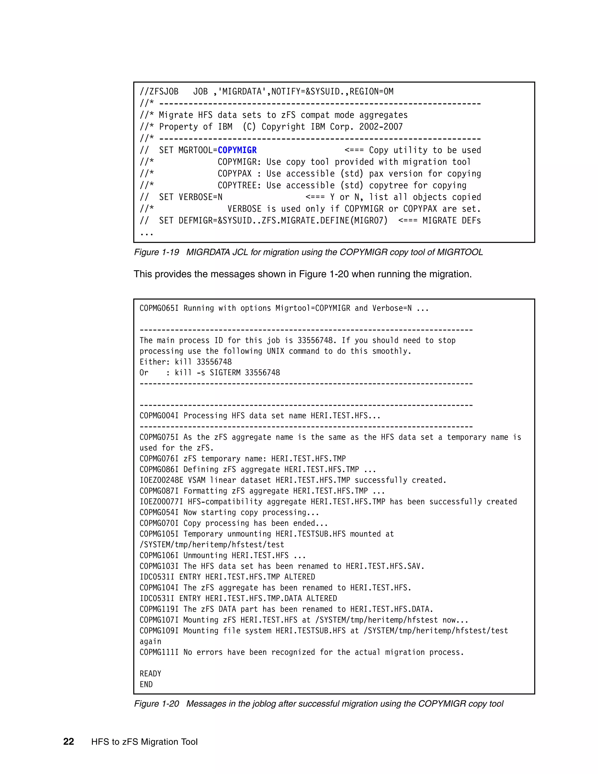 //ZFSJOB   JOB ,'MIGRDATA',NOTIFY=&SYSUID.,REGION=0M
                //* ------------------------------------------------------------------
                //* Migrate HFS data sets to zFS compat mode aggregates
                //* Property of IBM (C) Copyright IBM Corp. 2002-2007
                //* ------------------------------------------------------------------
                // SET MGRTOOL=COPYMIGR                   <=== Copy utility to be used
                //*             COPYMIGR: Use copy tool provided with migration tool
                //*             COPYPAX : Use accessible (std) pax version for copying
                //*             COPYTREE: Use accessible (std) copytree for copying
                // SET VERBOSE=N                  <=== Y or N, list all objects copied
                //*               VERBOSE is used only if COPYMIGR or COPYPAX are set.
                // SET DEFMIGR=&SYSUID..ZFS.MIGRATE.DEFINE(MIGR07) <=== MIGRATE DEFs
                ...

              Figure 1-19 MIGRDATA JCL for migration using the COPYMIGR copy tool of MIGRTOOL

              This provides the messages shown in Figure 1-20 when running the migration.


                COPMG065I Running with options Migrtool=COPYMIGR and Verbose=N ...

                ----------------------------------------------------------------------------
                The main process ID for this job is 33556748. If you should need to stop
                processing use the following UNIX command to do this smoothly.
                Either: kill 33556748
                Or    : kill -s SIGTERM 33556748
                ----------------------------------------------------------------------------

                ----------------------------------------------------------------------------
                COPMG004I Processing HFS data set name HERI.TEST.HFS...
                ----------------------------------------------------------------------------
                COPMG075I As the zFS aggregate name is the same as the HFS data set a temporary name is
                used for the zFS.
                COPMG076I zFS temporary name: HERI.TEST.HFS.TMP
                COPMG086I Defining zFS aggregate HERI.TEST.HFS.TMP ...
                IOEZ00248E VSAM linear dataset HERI.TEST.HFS.TMP successfully created.
                COPMG087I Formatting zFS aggregate HERI.TEST.HFS.TMP ...
                IOEZ00077I HFS-compatibility aggregate HERI.TEST.HFS.TMP has been successfully created
                COPMG054I Now starting copy processing...
                COPMG070I Copy processing has been ended...
                COPMG105I Temporary unmounting HERI.TESTSUB.HFS mounted at
                /SYSTEM/tmp/heritemp/hfstest/test
                COPMG106I Unmounting HERI.TEST.HFS ...
                COPMG103I The HFS data set has been renamed to HERI.TEST.HFS.SAV.
                IDC0531I ENTRY HERI.TEST.HFS.TMP ALTERED
                COPMG104I The zFS aggregate has been renamed to HERI.TEST.HFS.
                IDC0531I ENTRY HERI.TEST.HFS.TMP.DATA ALTERED
                COPMG119I The zFS DATA part has been renamed to HERI.TEST.HFS.DATA.
                COPMG107I Mounting zFS HERI.TEST.HFS at /SYSTEM/tmp/heritemp/hfstest now...
                COPMG109I Mounting file system HERI.TESTSUB.HFS at /SYSTEM/tmp/heritemp/hfstest/test
                again
                COPMG111I No errors have been recognized for the actual migration process.

                READY
                END

              Figure 1-20 Messages in the joblog after successful migration using the COPYMIGR copy tool



22   HFS to zFS Migration Tool
 