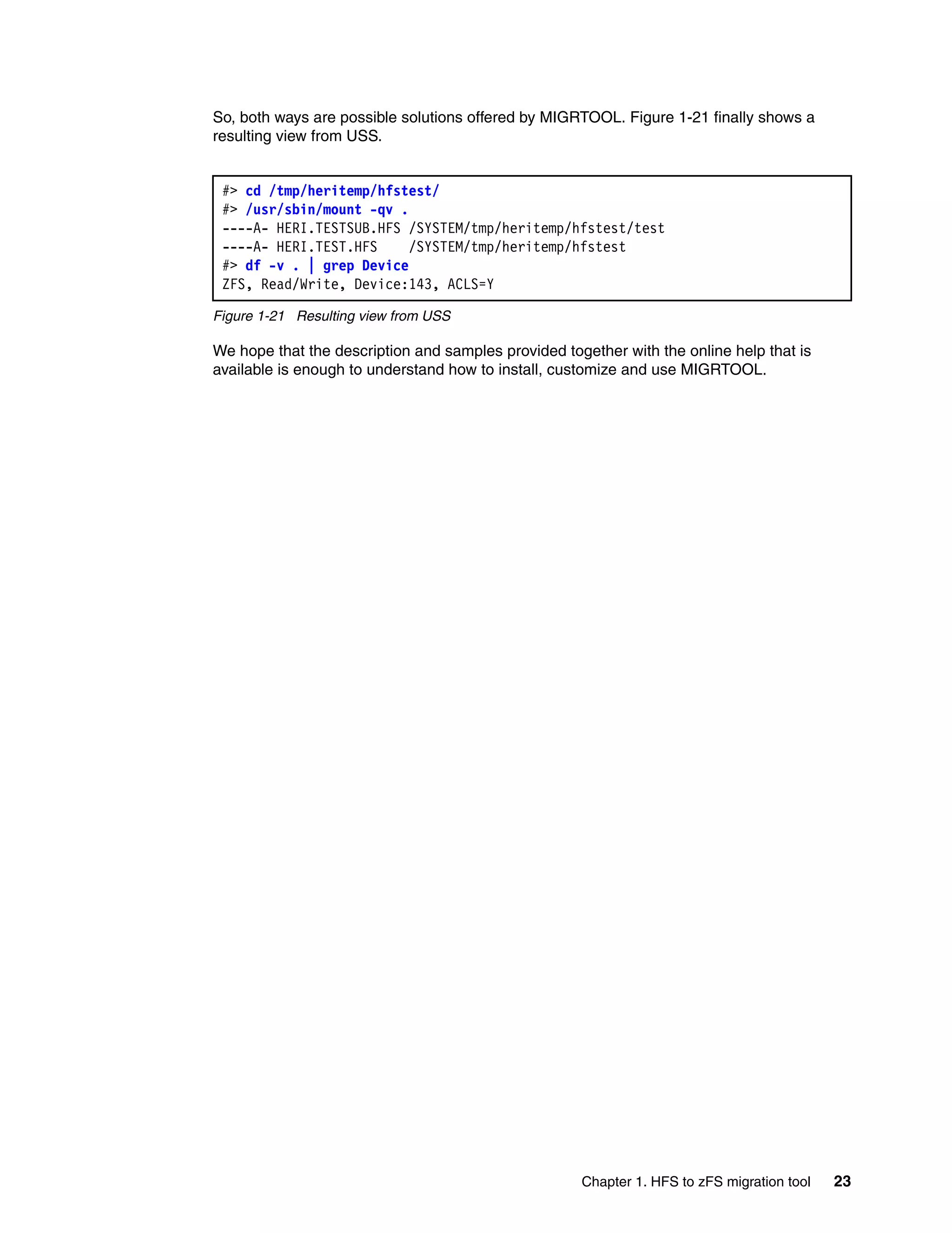 So, both ways are possible solutions offered by MIGRTOOL. Figure 1-21 finally shows a
resulting view from USS.


 #> cd /tmp/heritemp/hfstest/
 #> /usr/sbin/mount -qv .
 ----A- HERI.TESTSUB.HFS /SYSTEM/tmp/heritemp/hfstest/test
 ----A- HERI.TEST.HFS     /SYSTEM/tmp/heritemp/hfstest
 #> df -v . | grep Device
 ZFS, Read/Write, Device:143, ACLS=Y

Figure 1-21 Resulting view from USS

We hope that the description and samples provided together with the online help that is
available is enough to understand how to install, customize and use MIGRTOOL.




                                                     Chapter 1. HFS to zFS migration tool   23
 