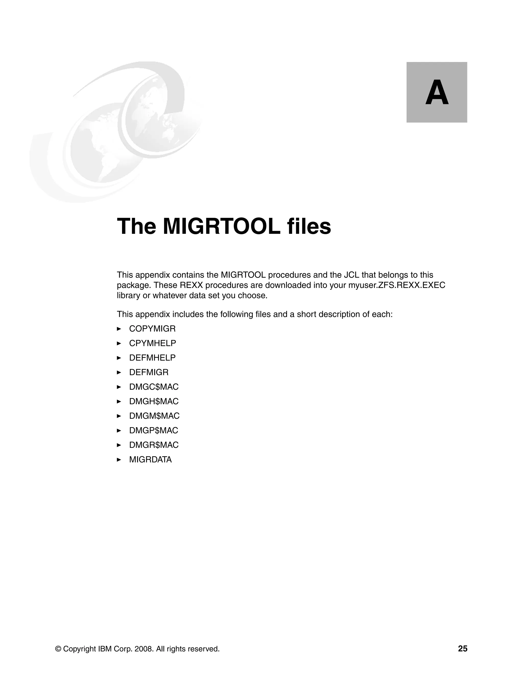 A


  Appendix A.    The MIGRTOOL files
                 This appendix contains the MIGRTOOL procedures and the JCL that belongs to this
                 package. These REXX procedures are downloaded into your myuser.ZFS.REXX.EXEC
                 library or whatever data set you choose.

                 This appendix includes the following files and a short description of each:
                     COPYMIGR
                     CPYMHELP
                     DEFMHELP
                     DEFMIGR
                     DMGC$MAC
                     DMGH$MAC
                     DMGM$MAC
                     DMGP$MAC
                     DMGR$MAC
                     MIGRDATA




© Copyright IBM Corp. 2008. All rights reserved.                                                   25
 
