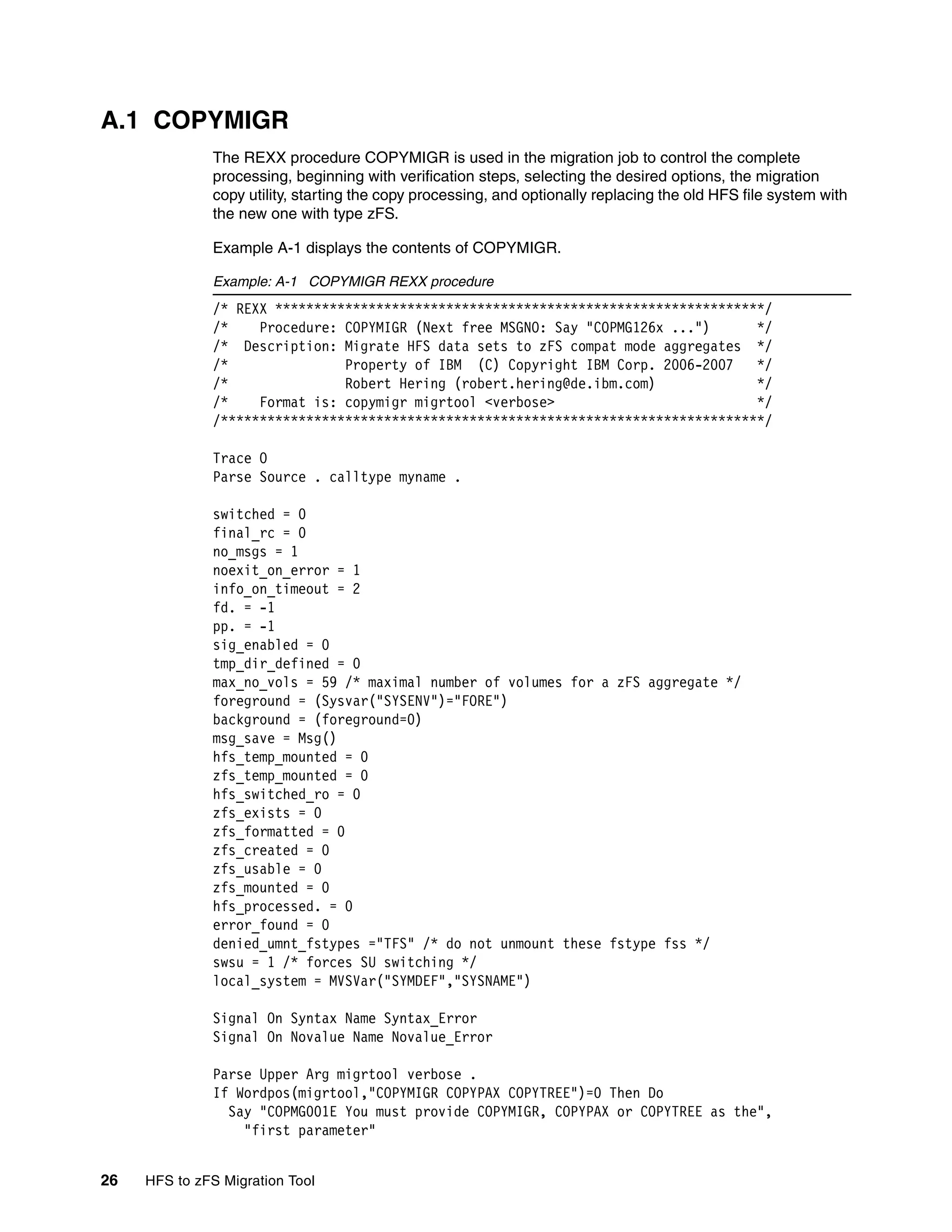 A.1 COPYMIGR
              The REXX procedure COPYMIGR is used in the migration job to control the complete
              processing, beginning with verification steps, selecting the desired options, the migration
              copy utility, starting the copy processing, and optionally replacing the old HFS file system with
              the new one with type zFS.

              Example A-1 displays the contents of COPYMIGR.

              Example: A-1 COPYMIGR REXX procedure
              /* REXX ***************************************************************/
              /*    Procedure: COPYMIGR (Next free MSGNO: Say "COPMG126x ...")      */
              /* Description: Migrate HFS data sets to zFS compat mode aggregates */
              /*               Property of IBM (C) Copyright IBM Corp. 2006-2007    */
              /*               Robert Hering (robert.hering@de.ibm.com)             */
              /*    Format is: copymigr migrtool <verbose>                          */
              /**********************************************************************/

              Trace O
              Parse Source . calltype myname .

              switched = 0
              final_rc = 0
              no_msgs = 1
              noexit_on_error = 1
              info_on_timeout = 2
              fd. = -1
              pp. = -1
              sig_enabled = 0
              tmp_dir_defined = 0
              max_no_vols = 59 /* maximal number of volumes for a zFS aggregate */
              foreground = (Sysvar("SYSENV")="FORE")
              background = (foreground=0)
              msg_save = Msg()
              hfs_temp_mounted = 0
              zfs_temp_mounted = 0
              hfs_switched_ro = 0
              zfs_exists = 0
              zfs_formatted = 0
              zfs_created = 0
              zfs_usable = 0
              zfs_mounted = 0
              hfs_processed. = 0
              error_found = 0
              denied_umnt_fstypes ="TFS" /* do not unmount these fstype fss */
              swsu = 1 /* forces SU switching */
              local_system = MVSVar("SYMDEF","SYSNAME")

              Signal On Syntax Name Syntax_Error
              Signal On Novalue Name Novalue_Error

              Parse Upper Arg migrtool verbose .
              If Wordpos(migrtool,"COPYMIGR COPYPAX COPYTREE")=0 Then Do
                Say "COPMG001E You must provide COPYMIGR, COPYPAX or COPYTREE as the",
                  "first parameter"


26   HFS to zFS Migration Tool
 