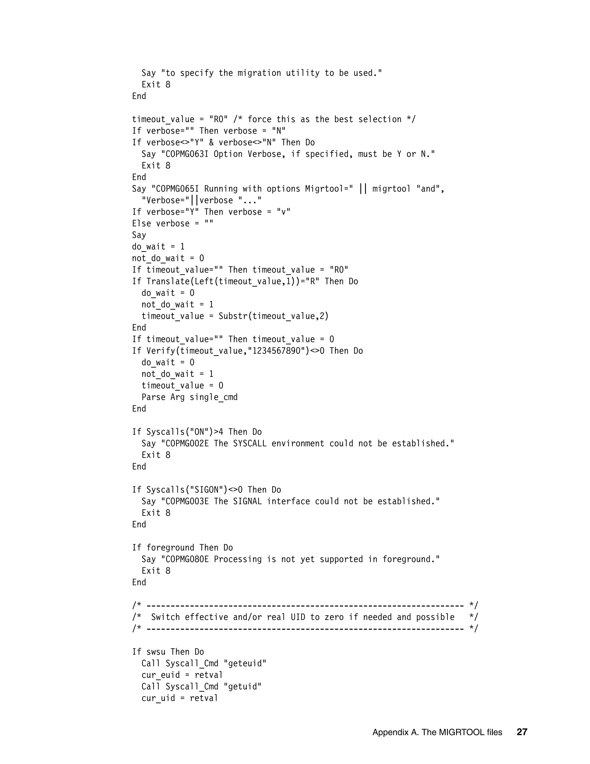 Say "to specify the migration utility to be used."
  Exit 8
End

timeout_value = "R0" /* force this as the best selection */
If verbose="" Then verbose = "N"
If verbose<>"Y" & verbose<>"N" Then Do
  Say "COPMG063I Option Verbose, if specified, must be Y or N."
  Exit 8
End
Say "COPMG065I Running with options Migrtool=" || migrtool "and",
  "Verbose="||verbose "..."
If verbose="Y" Then verbose = "v"
Else verbose = ""
Say
do_wait = 1
not_do_wait = 0
If timeout_value="" Then timeout_value = "R0"
If Translate(Left(timeout_value,1))="R" Then Do
  do_wait = 0
  not_do_wait = 1
  timeout_value = Substr(timeout_value,2)
End
If timeout_value="" Then timeout_value = 0
If Verify(timeout_value,"1234567890")<>0 Then Do
  do_wait = 0
  not_do_wait = 1
  timeout_value = 0
  Parse Arg single_cmd
End

If Syscalls("ON")>4 Then Do
  Say "COPMG002E The SYSCALL environment could not be established."
  Exit 8
End

If Syscalls("SIGON")<>0 Then Do
  Say "COPMG003E The SIGNAL interface could not be established."
  Exit 8
End

If foreground Then Do
  Say "COPMG080E Processing is not yet supported in foreground."
  Exit 8
End

/* ------------------------------------------------------------------ */
/* Switch effective and/or real UID to zero if needed and possible    */
/* ------------------------------------------------------------------ */

If swsu Then Do
  Call Syscall_Cmd "geteuid"
  cur_euid = retval
  Call Syscall_Cmd "getuid"
  cur_uid = retval


                                                 Appendix A. The MIGRTOOL files   27
 