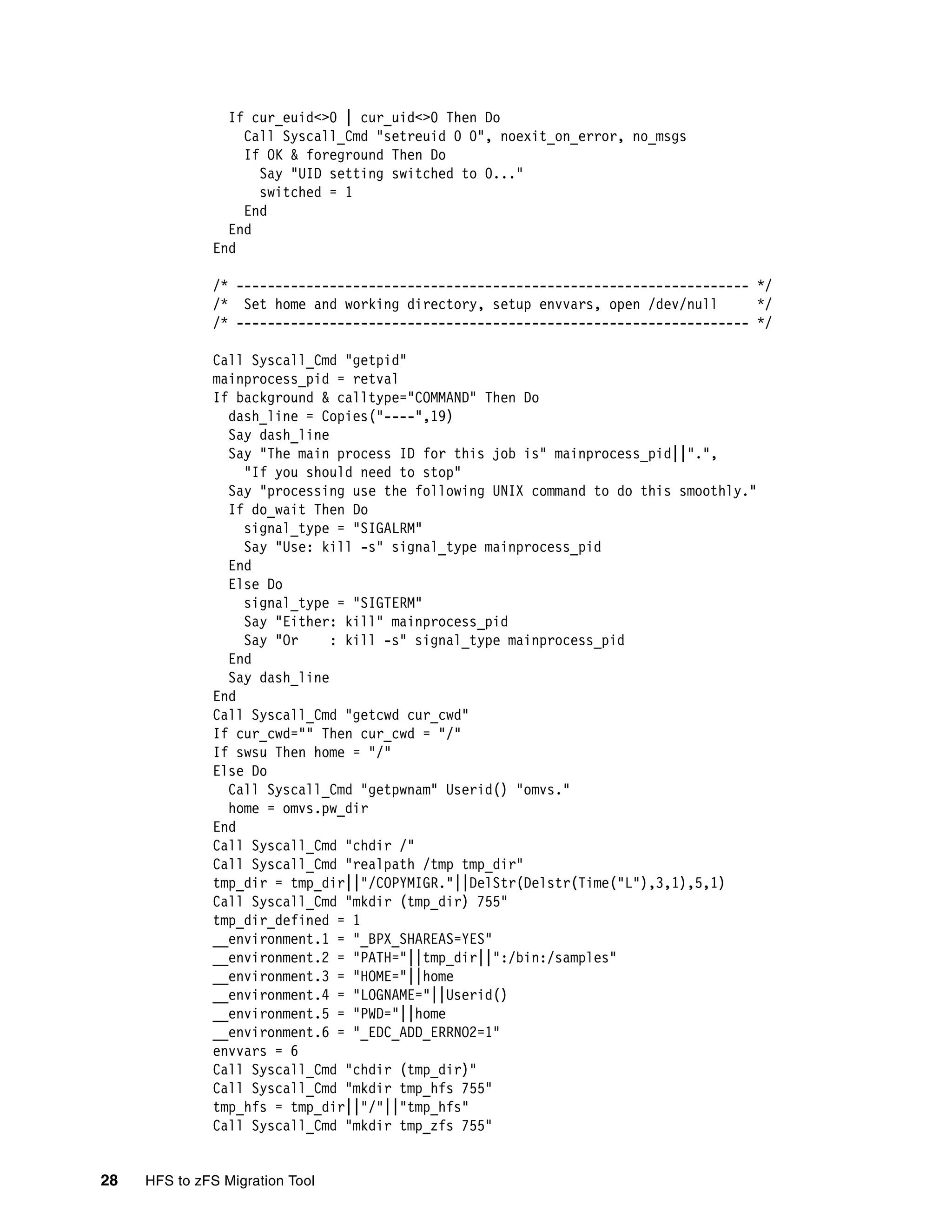If cur_euid<>0 | cur_uid<>0 Then Do
                  Call Syscall_Cmd "setreuid 0 0", noexit_on_error, no_msgs
                  If OK & foreground Then Do
                    Say "UID setting switched to 0..."
                    switched = 1
                  End
                End
              End

              /* ------------------------------------------------------------------ */
              /* Set home and working directory, setup envvars, open /dev/null      */
              /* ------------------------------------------------------------------ */

              Call Syscall_Cmd "getpid"
              mainprocess_pid = retval
              If background & calltype="COMMAND" Then Do
                dash_line = Copies("----",19)
                Say dash_line
                Say "The main process ID for this job is" mainprocess_pid||".",
                  "If you should need to stop"
                Say "processing use the following UNIX command to do this smoothly."
                If do_wait Then Do
                  signal_type = "SIGALRM"
                  Say "Use: kill -s" signal_type mainprocess_pid
                End
                Else Do
                  signal_type = "SIGTERM"
                  Say "Either: kill" mainprocess_pid
                  Say "Or     : kill -s" signal_type mainprocess_pid
                End
                Say dash_line
              End
              Call Syscall_Cmd "getcwd cur_cwd"
              If cur_cwd="" Then cur_cwd = "/"
              If swsu Then home = "/"
              Else Do
                Call Syscall_Cmd "getpwnam" Userid() "omvs."
                home = omvs.pw_dir
              End
              Call Syscall_Cmd "chdir /"
              Call Syscall_Cmd "realpath /tmp tmp_dir"
              tmp_dir = tmp_dir||"/COPYMIGR."||DelStr(Delstr(Time("L"),3,1),5,1)
              Call Syscall_Cmd "mkdir (tmp_dir) 755"
              tmp_dir_defined = 1
              __environment.1 = "_BPX_SHAREAS=YES"
              __environment.2 = "PATH="||tmp_dir||":/bin:/samples"
              __environment.3 = "HOME="||home
              __environment.4 = "LOGNAME="||Userid()
              __environment.5 = "PWD="||home
              __environment.6 = "_EDC_ADD_ERRNO2=1"
              envvars = 6
              Call Syscall_Cmd "chdir (tmp_dir)"
              Call Syscall_Cmd "mkdir tmp_hfs 755"
              tmp_hfs = tmp_dir||"/"||"tmp_hfs"
              Call Syscall_Cmd "mkdir tmp_zfs 755"


28   HFS to zFS Migration Tool
 