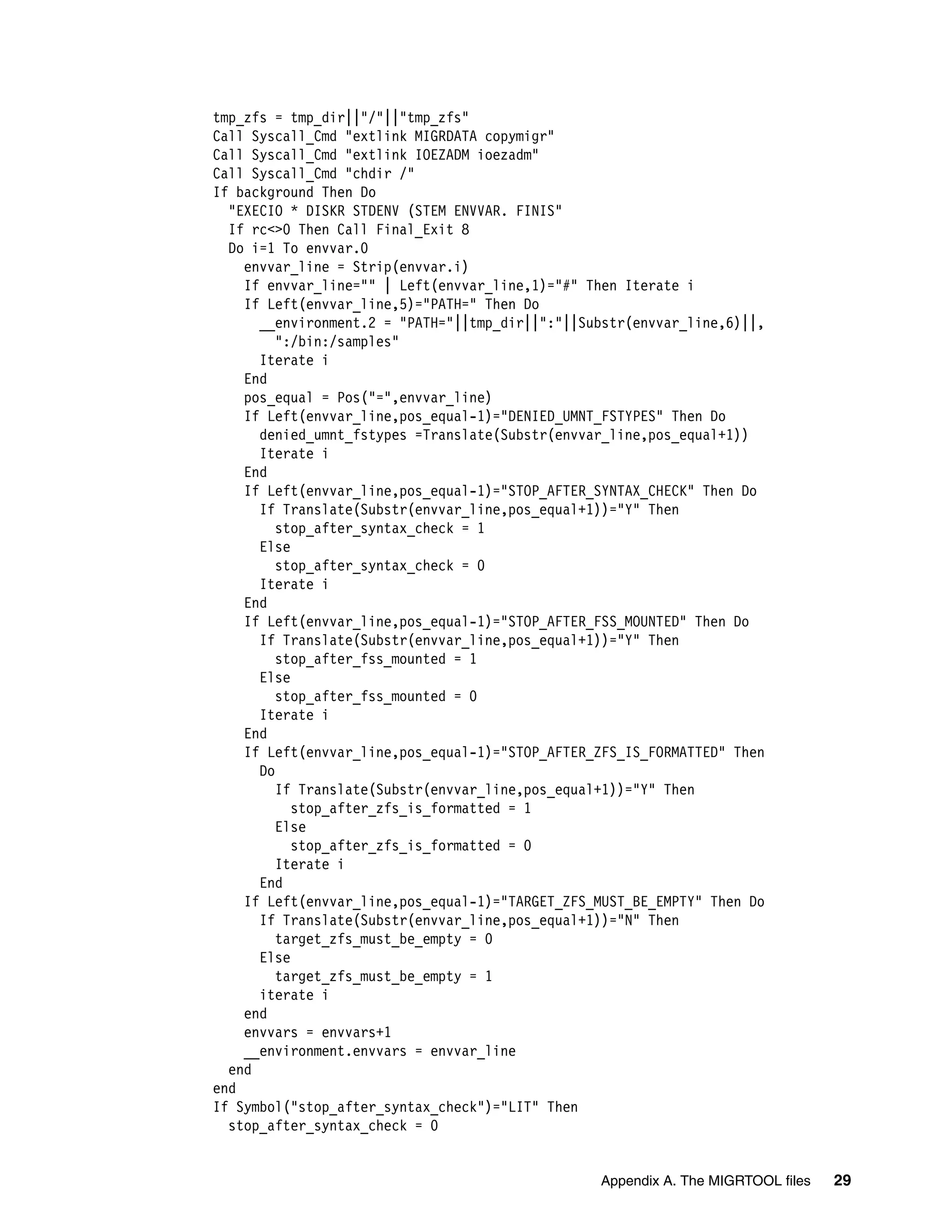 tmp_zfs = tmp_dir||"/"||"tmp_zfs"
Call Syscall_Cmd "extlink MIGRDATA copymigr"
Call Syscall_Cmd "extlink IOEZADM ioezadm"
Call Syscall_Cmd "chdir /"
If background Then Do
  "EXECIO * DISKR STDENV (STEM ENVVAR. FINIS"
  If rc<>0 Then Call Final_Exit 8
  Do i=1 To envvar.0
    envvar_line = Strip(envvar.i)
    If envvar_line="" | Left(envvar_line,1)="#" Then Iterate i
    If Left(envvar_line,5)="PATH=" Then Do
      __environment.2 = "PATH="||tmp_dir||":"||Substr(envvar_line,6)||,
         ":/bin:/samples"
      Iterate i
    End
    pos_equal = Pos("=",envvar_line)
    If Left(envvar_line,pos_equal-1)="DENIED_UMNT_FSTYPES" Then Do
      denied_umnt_fstypes =Translate(Substr(envvar_line,pos_equal+1))
      Iterate i
    End
    If Left(envvar_line,pos_equal-1)="STOP_AFTER_SYNTAX_CHECK" Then Do
      If Translate(Substr(envvar_line,pos_equal+1))="Y" Then
         stop_after_syntax_check = 1
      Else
         stop_after_syntax_check = 0
      Iterate i
    End
    If Left(envvar_line,pos_equal-1)="STOP_AFTER_FSS_MOUNTED" Then Do
      If Translate(Substr(envvar_line,pos_equal+1))="Y" Then
         stop_after_fss_mounted = 1
      Else
         stop_after_fss_mounted = 0
      Iterate i
    End
    If Left(envvar_line,pos_equal-1)="STOP_AFTER_ZFS_IS_FORMATTED" Then
      Do
         If Translate(Substr(envvar_line,pos_equal+1))="Y" Then
           stop_after_zfs_is_formatted = 1
         Else
           stop_after_zfs_is_formatted = 0
         Iterate i
      End
    If Left(envvar_line,pos_equal-1)="TARGET_ZFS_MUST_BE_EMPTY" Then Do
      If Translate(Substr(envvar_line,pos_equal+1))="N" Then
         target_zfs_must_be_empty = 0
      Else
         target_zfs_must_be_empty = 1
      iterate i
    end
    envvars = envvars+1
    __environment.envvars = envvar_line
  end
end
If Symbol("stop_after_syntax_check")="LIT" Then
  stop_after_syntax_check = 0


                                                 Appendix A. The MIGRTOOL files   29
 