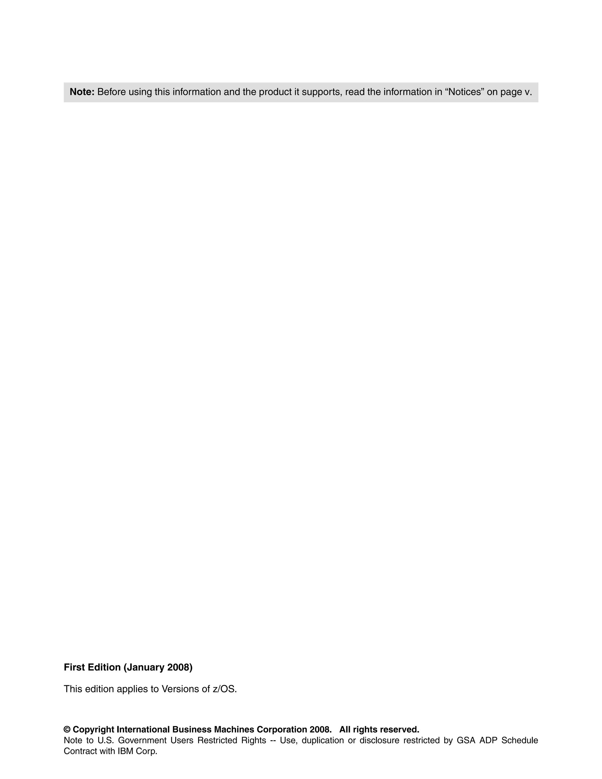 Note: Before using this information and the product it supports, read the information in “Notices” on page v.




First Edition (January 2008)

This edition applies to Versions of z/OS.



© Copyright International Business Machines Corporation 2008. All rights reserved.
Note to U.S. Government Users Restricted Rights -- Use, duplication or disclosure restricted by GSA ADP Schedule
Contract with IBM Corp.
 
