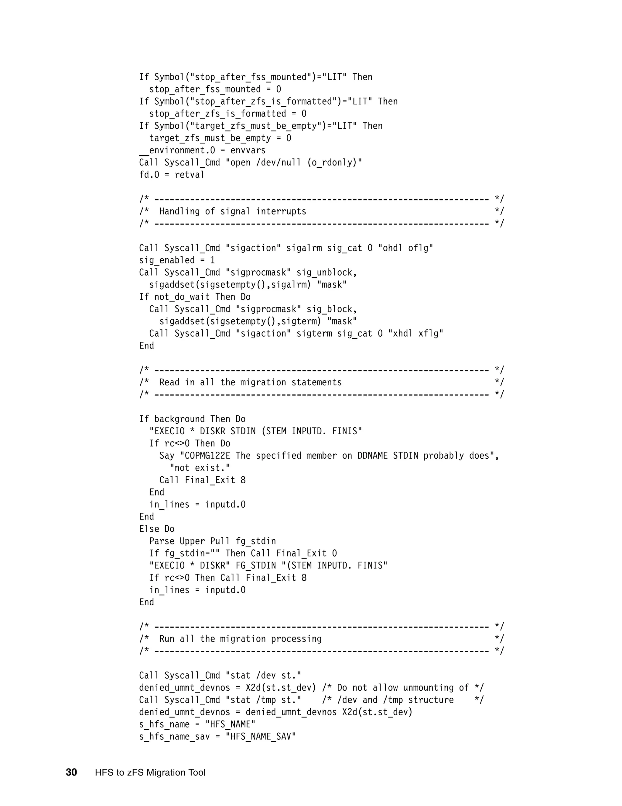 If Symbol("stop_after_fss_mounted")="LIT" Then
                stop_after_fss_mounted = 0
              If Symbol("stop_after_zfs_is_formatted")="LIT" Then
                stop_after_zfs_is_formatted = 0
              If Symbol("target_zfs_must_be_empty")="LIT" Then
                target_zfs_must_be_empty = 0
              __environment.0 = envvars
              Call Syscall_Cmd "open /dev/null (o_rdonly)"
              fd.0 = retval

              /* ------------------------------------------------------------------ */
              /* Handling of signal interrupts                                      */
              /* ------------------------------------------------------------------ */

              Call Syscall_Cmd "sigaction" sigalrm sig_cat 0 "ohdl oflg"
              sig_enabled = 1
              Call Syscall_Cmd "sigprocmask" sig_unblock,
                sigaddset(sigsetempty(),sigalrm) "mask"
              If not_do_wait Then Do
                Call Syscall_Cmd "sigprocmask" sig_block,
                  sigaddset(sigsetempty(),sigterm) "mask"
                Call Syscall_Cmd "sigaction" sigterm sig_cat 0 "xhdl xflg"
              End

              /* ------------------------------------------------------------------ */
              /* Read in all the migration statements                               */
              /* ------------------------------------------------------------------ */

              If background Then Do
                "EXECIO * DISKR STDIN (STEM INPUTD. FINIS"
                If rc<>0 Then Do
                  Say "COPMG122E The specified member on DDNAME STDIN probably does",
                    "not exist."
                  Call Final_Exit 8
                End
                in_lines = inputd.0
              End
              Else Do
                Parse Upper Pull fg_stdin
                If fg_stdin="" Then Call Final_Exit 0
                "EXECIO * DISKR" FG_STDIN "(STEM INPUTD. FINIS"
                If rc<>0 Then Call Final_Exit 8
                in_lines = inputd.0
              End

              /* ------------------------------------------------------------------ */
              /* Run all the migration processing                                   */
              /* ------------------------------------------------------------------ */

              Call Syscall_Cmd "stat /dev st."
              denied_umnt_devnos = X2d(st.st_dev) /* Do not allow unmounting of */
              Call Syscall_Cmd "stat /tmp st."    /* /dev and /tmp structure    */
              denied_umnt_devnos = denied_umnt_devnos X2d(st.st_dev)
              s_hfs_name = "HFS_NAME"
              s_hfs_name_sav = "HFS_NAME_SAV"


30   HFS to zFS Migration Tool
 