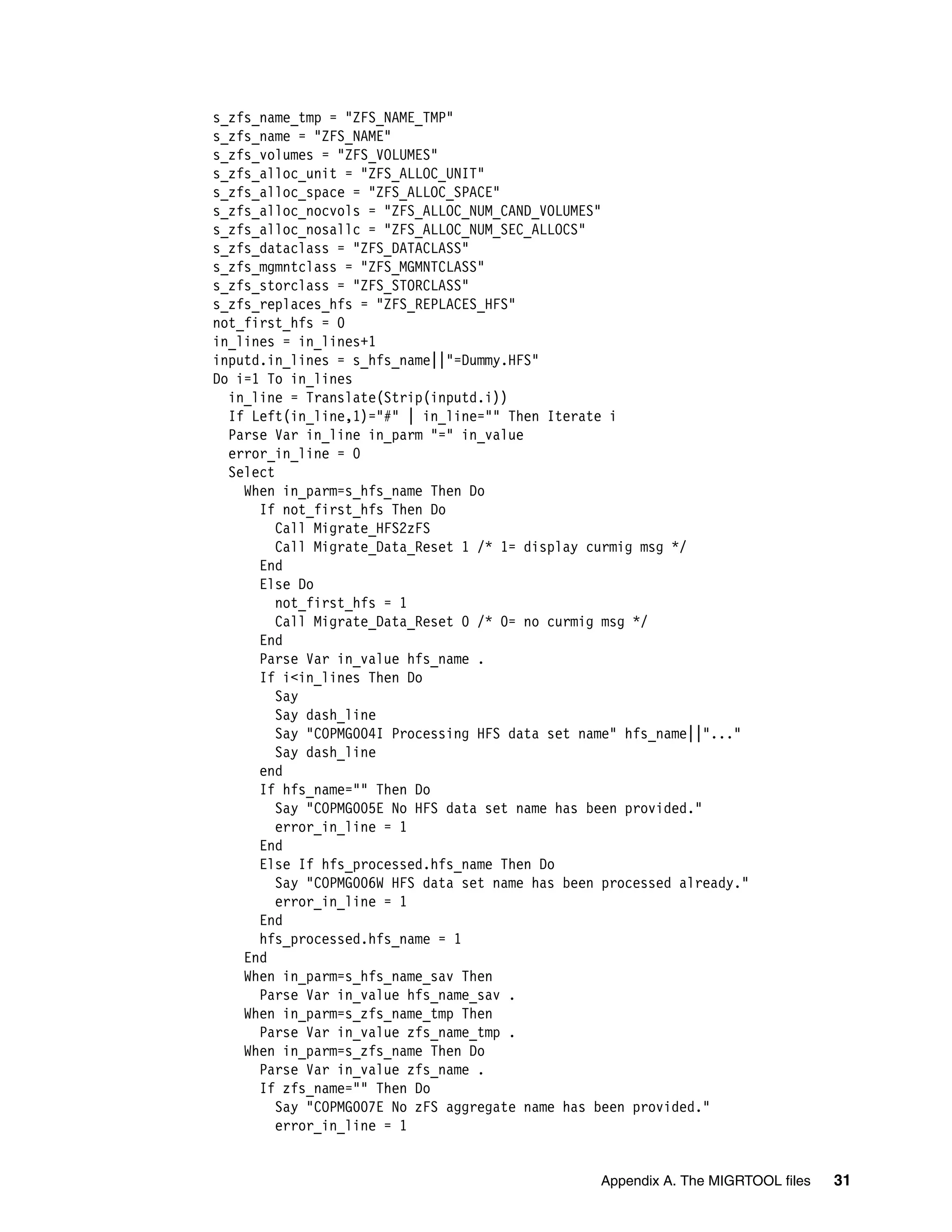 s_zfs_name_tmp = "ZFS_NAME_TMP"
s_zfs_name = "ZFS_NAME"
s_zfs_volumes = "ZFS_VOLUMES"
s_zfs_alloc_unit = "ZFS_ALLOC_UNIT"
s_zfs_alloc_space = "ZFS_ALLOC_SPACE"
s_zfs_alloc_nocvols = "ZFS_ALLOC_NUM_CAND_VOLUMES"
s_zfs_alloc_nosallc = "ZFS_ALLOC_NUM_SEC_ALLOCS"
s_zfs_dataclass = "ZFS_DATACLASS"
s_zfs_mgmntclass = "ZFS_MGMNTCLASS"
s_zfs_storclass = "ZFS_STORCLASS"
s_zfs_replaces_hfs = "ZFS_REPLACES_HFS"
not_first_hfs = 0
in_lines = in_lines+1
inputd.in_lines = s_hfs_name||"=Dummy.HFS"
Do i=1 To in_lines
  in_line = Translate(Strip(inputd.i))
  If Left(in_line,1)="#" | in_line="" Then Iterate i
  Parse Var in_line in_parm "=" in_value
  error_in_line = 0
  Select
    When in_parm=s_hfs_name Then Do
      If not_first_hfs Then Do
         Call Migrate_HFS2zFS
         Call Migrate_Data_Reset 1 /* 1= display curmig msg */
      End
      Else Do
         not_first_hfs = 1
         Call Migrate_Data_Reset 0 /* 0= no curmig msg */
      End
      Parse Var in_value hfs_name .
      If i<in_lines Then Do
         Say
         Say dash_line
         Say "COPMG004I Processing HFS data set name" hfs_name||"..."
         Say dash_line
      end
      If hfs_name="" Then Do
         Say "COPMG005E No HFS data set name has been provided."
         error_in_line = 1
      End
      Else If hfs_processed.hfs_name Then Do
         Say "COPMG006W HFS data set name has been processed already."
         error_in_line = 1
      End
      hfs_processed.hfs_name = 1
    End
    When in_parm=s_hfs_name_sav Then
      Parse Var in_value hfs_name_sav .
    When in_parm=s_zfs_name_tmp Then
      Parse Var in_value zfs_name_tmp .
    When in_parm=s_zfs_name Then Do
      Parse Var in_value zfs_name .
      If zfs_name="" Then Do
         Say "COPMG007E No zFS aggregate name has been provided."
         error_in_line = 1


                                                  Appendix A. The MIGRTOOL files   31
 