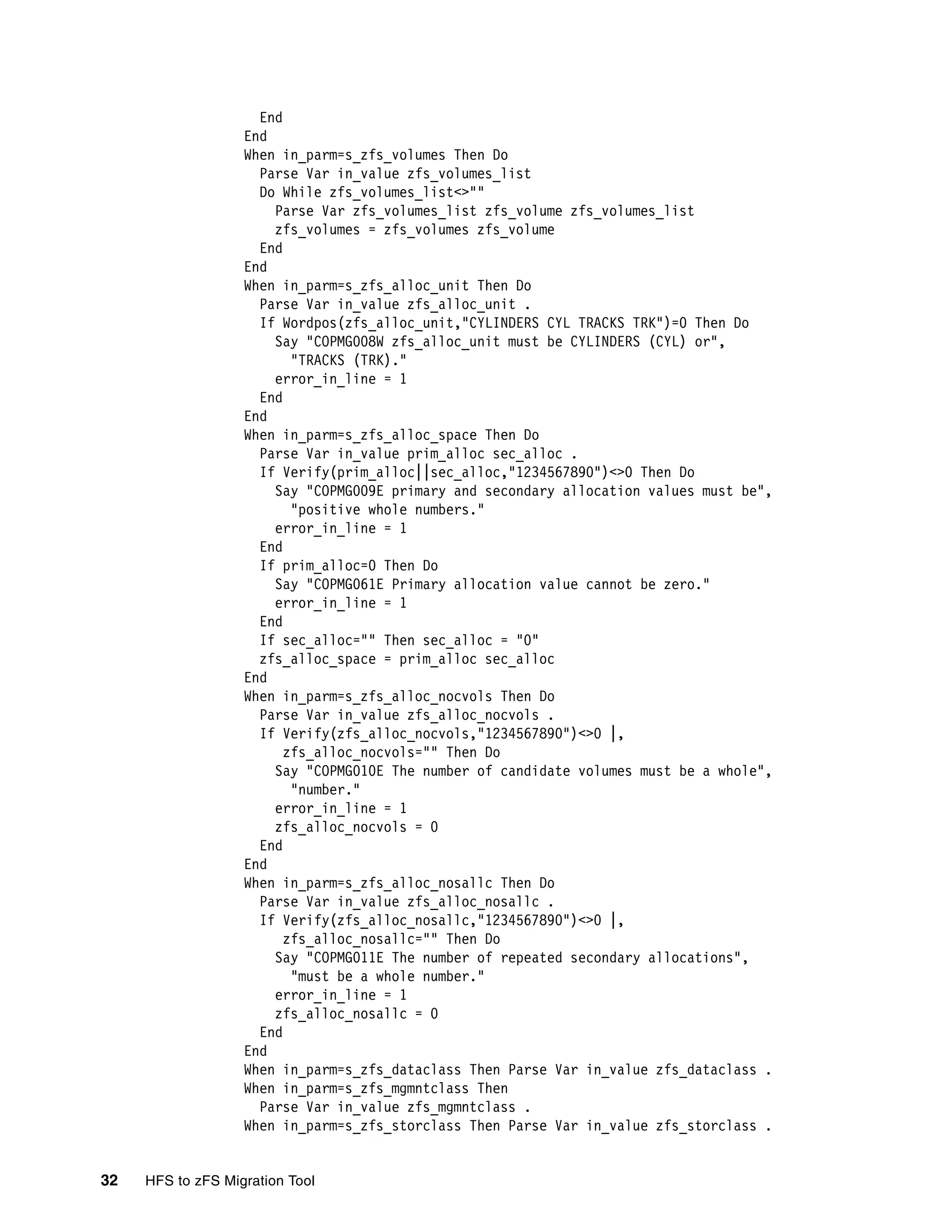 End
                   End
                   When in_parm=s_zfs_volumes Then Do
                     Parse Var in_value zfs_volumes_list
                     Do While zfs_volumes_list<>""
                       Parse Var zfs_volumes_list zfs_volume zfs_volumes_list
                       zfs_volumes = zfs_volumes zfs_volume
                     End
                   End
                   When in_parm=s_zfs_alloc_unit Then Do
                     Parse Var in_value zfs_alloc_unit .
                     If Wordpos(zfs_alloc_unit,"CYLINDERS CYL TRACKS TRK")=0 Then Do
                       Say "COPMG008W zfs_alloc_unit must be CYLINDERS (CYL) or",
                          "TRACKS (TRK)."
                       error_in_line = 1
                     End
                   End
                   When in_parm=s_zfs_alloc_space Then Do
                     Parse Var in_value prim_alloc sec_alloc .
                     If Verify(prim_alloc||sec_alloc,"1234567890")<>0 Then Do
                       Say "COPMG009E primary and secondary allocation values must be",
                          "positive whole numbers."
                       error_in_line = 1
                     End
                     If prim_alloc=0 Then Do
                       Say "COPMG061E Primary allocation value cannot be zero."
                       error_in_line = 1
                     End
                     If sec_alloc="" Then sec_alloc = "0"
                     zfs_alloc_space = prim_alloc sec_alloc
                   End
                   When in_parm=s_zfs_alloc_nocvols Then Do
                     Parse Var in_value zfs_alloc_nocvols .
                     If Verify(zfs_alloc_nocvols,"1234567890")<>0 |,
                         zfs_alloc_nocvols="" Then Do
                       Say "COPMG010E The number of candidate volumes must be a whole",
                          "number."
                       error_in_line = 1
                       zfs_alloc_nocvols = 0
                     End
                   End
                   When in_parm=s_zfs_alloc_nosallc Then Do
                     Parse Var in_value zfs_alloc_nosallc .
                     If Verify(zfs_alloc_nosallc,"1234567890")<>0 |,
                         zfs_alloc_nosallc="" Then Do
                       Say "COPMG011E The number of repeated secondary allocations",
                          "must be a whole number."
                       error_in_line = 1
                       zfs_alloc_nosallc = 0
                     End
                   End
                   When in_parm=s_zfs_dataclass Then Parse Var in_value zfs_dataclass .
                   When in_parm=s_zfs_mgmntclass Then
                     Parse Var in_value zfs_mgmntclass .
                   When in_parm=s_zfs_storclass Then Parse Var in_value zfs_storclass .


32   HFS to zFS Migration Tool
 