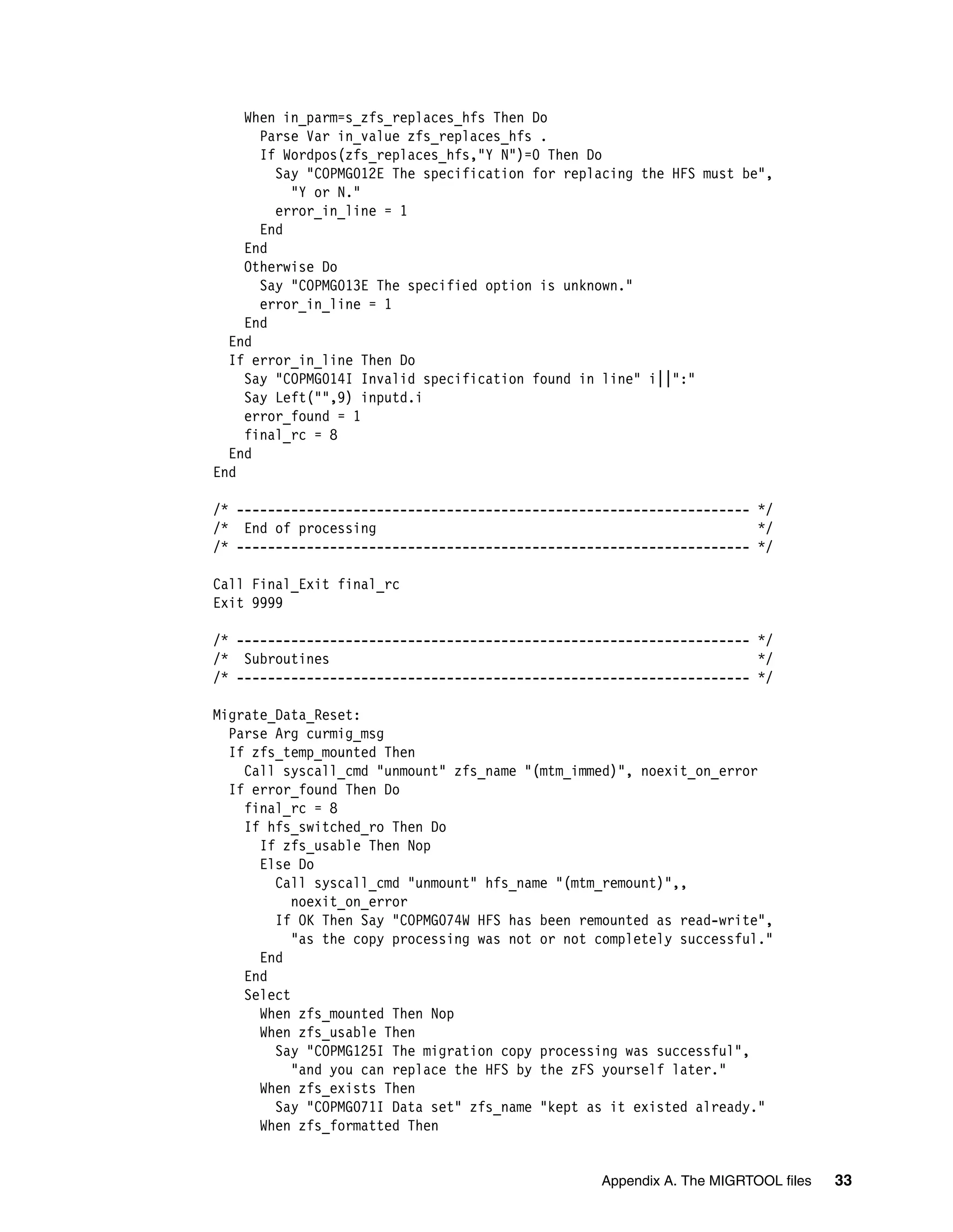 When in_parm=s_zfs_replaces_hfs Then Do
      Parse Var in_value zfs_replaces_hfs .
      If Wordpos(zfs_replaces_hfs,"Y N")=0 Then Do
        Say "COPMG012E The specification for replacing the HFS must be",
          "Y or N."
        error_in_line = 1
      End
    End
    Otherwise Do
      Say "COPMG013E The specified option is unknown."
      error_in_line = 1
    End
  End
  If error_in_line Then Do
    Say "COPMG014I Invalid specification found in line" i||":"
    Say Left("",9) inputd.i
    error_found = 1
    final_rc = 8
  End
End

/* ------------------------------------------------------------------ */
/* End of processing                                                  */
/* ------------------------------------------------------------------ */

Call Final_Exit final_rc
Exit 9999

/* ------------------------------------------------------------------ */
/* Subroutines                                                        */
/* ------------------------------------------------------------------ */

Migrate_Data_Reset:
  Parse Arg curmig_msg
  If zfs_temp_mounted Then
    Call syscall_cmd "unmount" zfs_name "(mtm_immed)", noexit_on_error
  If error_found Then Do
    final_rc = 8
    If hfs_switched_ro Then Do
      If zfs_usable Then Nop
      Else Do
        Call syscall_cmd "unmount" hfs_name "(mtm_remount)",,
           noexit_on_error
        If OK Then Say "COPMG074W HFS has been remounted as read-write",
           "as the copy processing was not or not completely successful."
      End
    End
    Select
      When zfs_mounted Then Nop
      When zfs_usable Then
        Say "COPMG125I The migration copy processing was successful",
           "and you can replace the HFS by the zFS yourself later."
      When zfs_exists Then
        Say "COPMG071I Data set" zfs_name "kept as it existed already."
      When zfs_formatted Then


                                                  Appendix A. The MIGRTOOL files   33
 