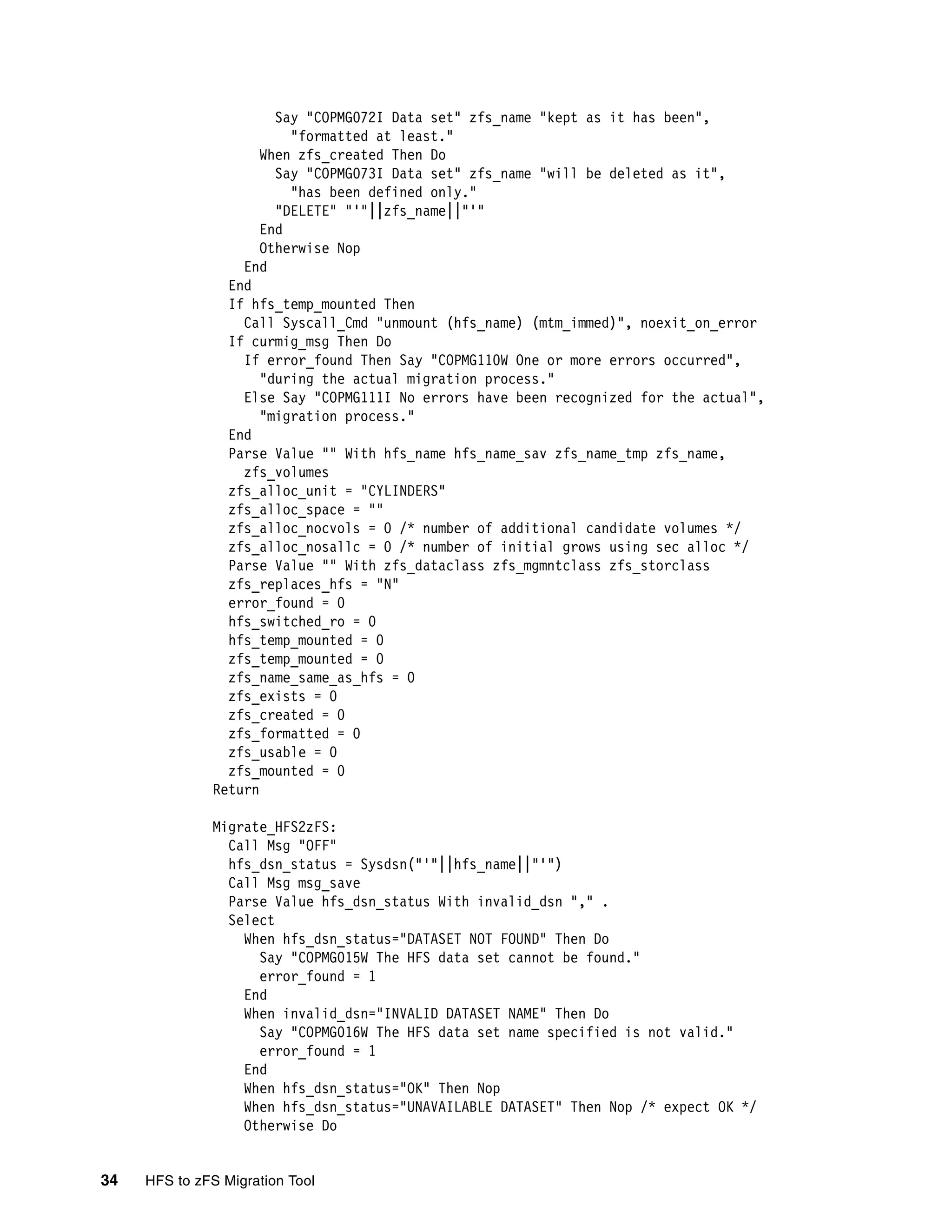 Say "COPMG072I Data set" zfs_name "kept as it has been",
                         "formatted at least."
                     When zfs_created Then Do
                       Say "COPMG073I Data set" zfs_name "will be deleted as it",
                         "has been defined only."
                       "DELETE" "'"||zfs_name||"'"
                     End
                     Otherwise Nop
                  End
                End
                If hfs_temp_mounted Then
                  Call Syscall_Cmd "unmount (hfs_name) (mtm_immed)", noexit_on_error
                If curmig_msg Then Do
                  If error_found Then Say "COPMG110W One or more errors occurred",
                     "during the actual migration process."
                  Else Say "COPMG111I No errors have been recognized for the actual",
                     "migration process."
                End
                Parse Value "" With hfs_name hfs_name_sav zfs_name_tmp zfs_name,
                  zfs_volumes
                zfs_alloc_unit = "CYLINDERS"
                zfs_alloc_space = ""
                zfs_alloc_nocvols = 0 /* number of additional candidate volumes */
                zfs_alloc_nosallc = 0 /* number of initial grows using sec alloc */
                Parse Value "" With zfs_dataclass zfs_mgmntclass zfs_storclass
                zfs_replaces_hfs = "N"
                error_found = 0
                hfs_switched_ro = 0
                hfs_temp_mounted = 0
                zfs_temp_mounted = 0
                zfs_name_same_as_hfs = 0
                zfs_exists = 0
                zfs_created = 0
                zfs_formatted = 0
                zfs_usable = 0
                zfs_mounted = 0
              Return

              Migrate_HFS2zFS:
                Call Msg "OFF"
                hfs_dsn_status = Sysdsn("'"||hfs_name||"'")
                Call Msg msg_save
                Parse Value hfs_dsn_status With invalid_dsn "," .
                Select
                  When hfs_dsn_status="DATASET NOT FOUND" Then Do
                    Say "COPMG015W The HFS data set cannot be found."
                    error_found = 1
                  End
                  When invalid_dsn="INVALID DATASET NAME" Then Do
                    Say "COPMG016W The HFS data set name specified is not valid."
                    error_found = 1
                  End
                  When hfs_dsn_status="OK" Then Nop
                  When hfs_dsn_status="UNAVAILABLE DATASET" Then Nop /* expect OK */
                  Otherwise Do


34   HFS to zFS Migration Tool
 