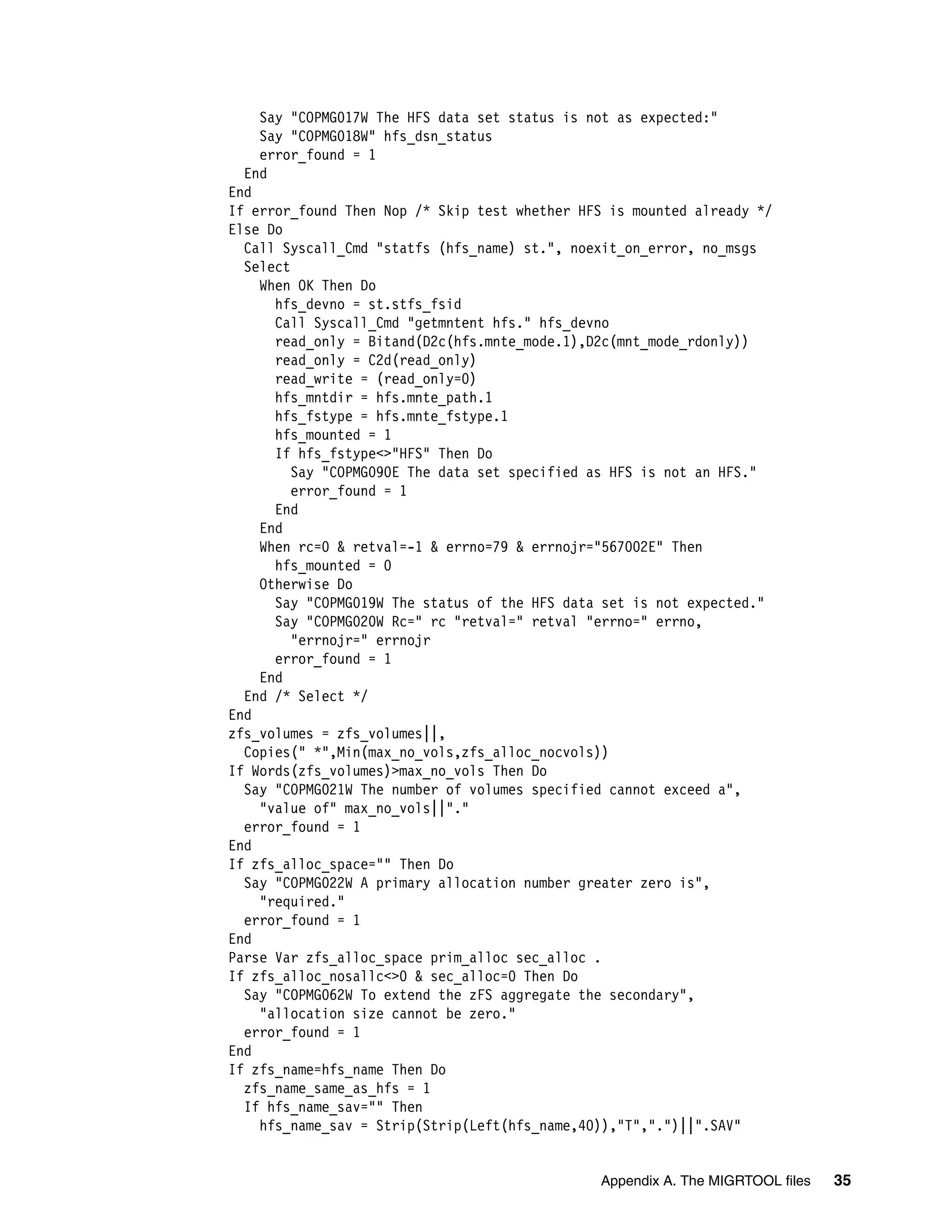 Say "COPMG017W The HFS data set status is not as expected:"
    Say "COPMG018W" hfs_dsn_status
    error_found = 1
  End
End
If error_found Then Nop /* Skip test whether HFS is mounted already */
Else Do
  Call Syscall_Cmd "statfs (hfs_name) st.", noexit_on_error, no_msgs
  Select
    When OK Then Do
      hfs_devno = st.stfs_fsid
      Call Syscall_Cmd "getmntent hfs." hfs_devno
      read_only = Bitand(D2c(hfs.mnte_mode.1),D2c(mnt_mode_rdonly))
      read_only = C2d(read_only)
      read_write = (read_only=0)
      hfs_mntdir = hfs.mnte_path.1
      hfs_fstype = hfs.mnte_fstype.1
      hfs_mounted = 1
      If hfs_fstype<>"HFS" Then Do
         Say "COPMG090E The data set specified as HFS is not an HFS."
         error_found = 1
      End
    End
    When rc=0 & retval=-1 & errno=79 & errnojr="567002E" Then
      hfs_mounted = 0
    Otherwise Do
      Say "COPMG019W The status of the HFS data set is not expected."
      Say "COPMG020W Rc=" rc "retval=" retval "errno=" errno,
         "errnojr=" errnojr
      error_found = 1
    End
  End /* Select */
End
zfs_volumes = zfs_volumes||,
  Copies(" *",Min(max_no_vols,zfs_alloc_nocvols))
If Words(zfs_volumes)>max_no_vols Then Do
  Say "COPMG021W The number of volumes specified cannot exceed a",
    "value of" max_no_vols||"."
  error_found = 1
End
If zfs_alloc_space="" Then Do
  Say "COPMG022W A primary allocation number greater zero is",
    "required."
  error_found = 1
End
Parse Var zfs_alloc_space prim_alloc sec_alloc .
If zfs_alloc_nosallc<>0 & sec_alloc=0 Then Do
  Say "COPMG062W To extend the zFS aggregate the secondary",
    "allocation size cannot be zero."
  error_found = 1
End
If zfs_name=hfs_name Then Do
  zfs_name_same_as_hfs = 1
  If hfs_name_sav="" Then
    hfs_name_sav = Strip(Strip(Left(hfs_name,40)),"T",".")||".SAV"


                                               Appendix A. The MIGRTOOL files   35
 