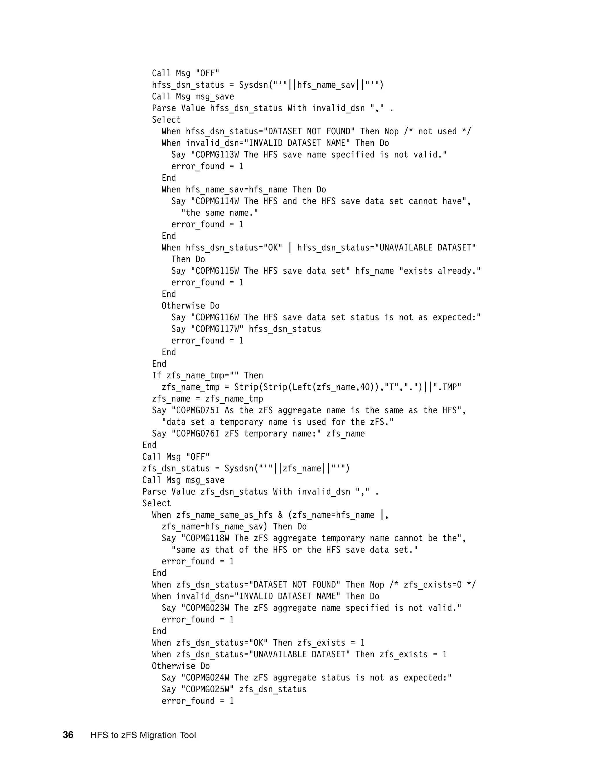 Call Msg "OFF"
                   hfss_dsn_status = Sysdsn("'"||hfs_name_sav||"'")
                   Call Msg msg_save
                   Parse Value hfss_dsn_status With invalid_dsn "," .
                   Select
                     When hfss_dsn_status="DATASET NOT FOUND" Then Nop /* not used */
                     When invalid_dsn="INVALID DATASET NAME" Then Do
                        Say "COPMG113W The HFS save name specified is not valid."
                        error_found = 1
                     End
                     When hfs_name_sav=hfs_name Then Do
                        Say "COPMG114W The HFS and the HFS save data set cannot have",
                          "the same name."
                        error_found = 1
                     End
                     When hfss_dsn_status="OK" | hfss_dsn_status="UNAVAILABLE DATASET"
                        Then Do
                        Say "COPMG115W The HFS save data set" hfs_name "exists already."
                        error_found = 1
                     End
                     Otherwise Do
                        Say "COPMG116W The HFS save data set status is not as expected:"
                        Say "COPMG117W" hfss_dsn_status
                        error_found = 1
                     End
                   End
                   If zfs_name_tmp="" Then
                     zfs_name_tmp = Strip(Strip(Left(zfs_name,40)),"T",".")||".TMP"
                   zfs_name = zfs_name_tmp
                   Say "COPMG075I As the zFS aggregate name is the same as the HFS",
                     "data set a temporary name is used for the zFS."
                   Say "COPMG076I zFS temporary name:" zfs_name
                 End
                 Call Msg "OFF"
                 zfs_dsn_status = Sysdsn("'"||zfs_name||"'")
                 Call Msg msg_save
                 Parse Value zfs_dsn_status With invalid_dsn "," .
                 Select
                   When zfs_name_same_as_hfs & (zfs_name=hfs_name |,
                     zfs_name=hfs_name_sav) Then Do
                     Say "COPMG118W The zFS aggregate temporary name cannot be the",
                        "same as that of the HFS or the HFS save data set."
                     error_found = 1
                   End
                   When zfs_dsn_status="DATASET NOT FOUND" Then Nop /* zfs_exists=0 */
                   When invalid_dsn="INVALID DATASET NAME" Then Do
                     Say "COPMG023W The zFS aggregate name specified is not valid."
                     error_found = 1
                   End
                   When zfs_dsn_status="OK" Then zfs_exists = 1
                   When zfs_dsn_status="UNAVAILABLE DATASET" Then zfs_exists = 1
                   Otherwise Do
                     Say "COPMG024W The zFS aggregate status is not as expected:"
                     Say "COPMG025W" zfs_dsn_status
                     error_found = 1


36   HFS to zFS Migration Tool
 