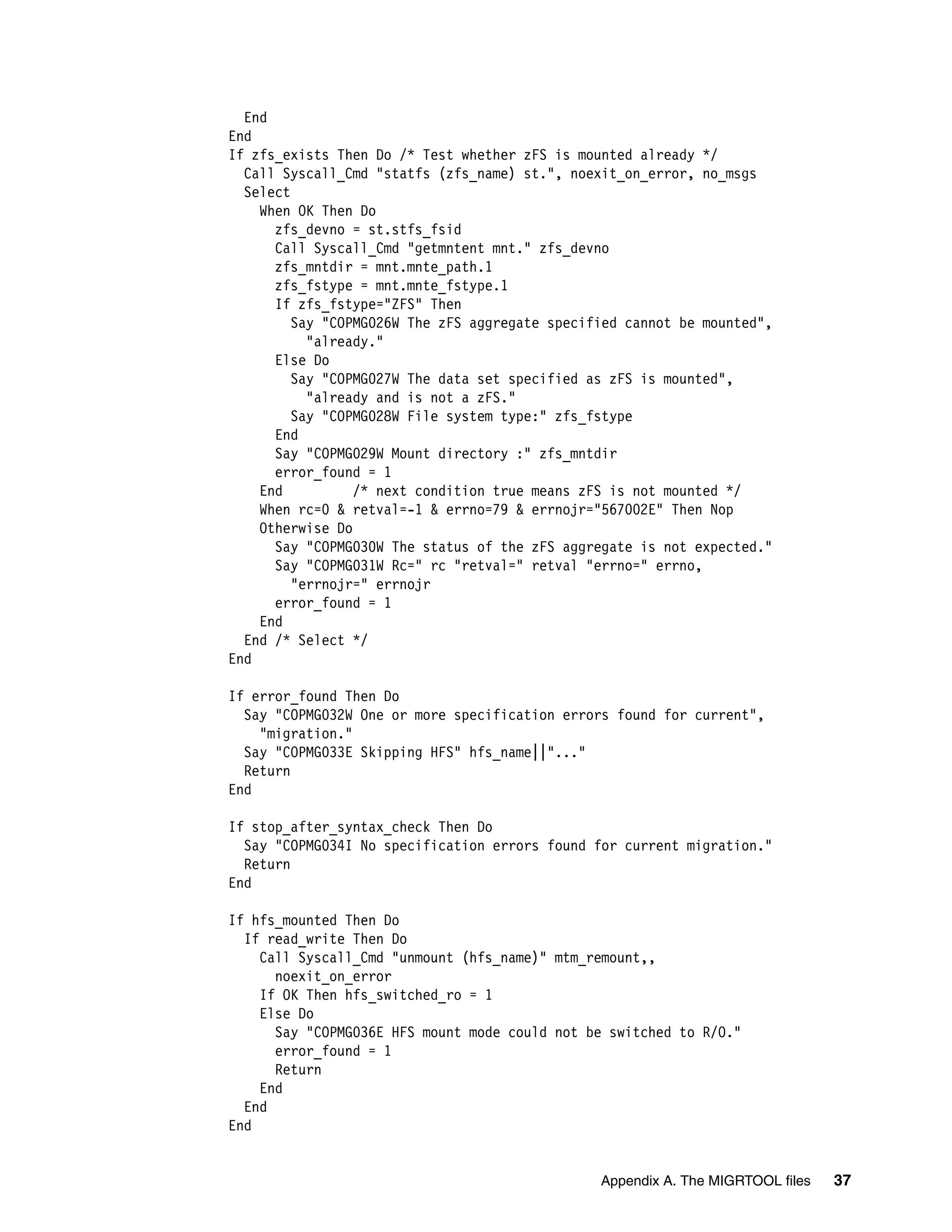 End
End
If zfs_exists Then Do /* Test whether zFS is mounted already */
  Call Syscall_Cmd "statfs (zfs_name) st.", noexit_on_error, no_msgs
  Select
    When OK Then Do
      zfs_devno = st.stfs_fsid
      Call Syscall_Cmd "getmntent mnt." zfs_devno
      zfs_mntdir = mnt.mnte_path.1
      zfs_fstype = mnt.mnte_fstype.1
      If zfs_fstype="ZFS" Then
         Say "COPMG026W The zFS aggregate specified cannot be mounted",
           "already."
      Else Do
         Say "COPMG027W The data set specified as zFS is mounted",
           "already and is not a zFS."
         Say "COPMG028W File system type:" zfs_fstype
      End
      Say "COPMG029W Mount directory :" zfs_mntdir
      error_found = 1
    End          /* next condition true means zFS is not mounted */
    When rc=0 & retval=-1 & errno=79 & errnojr="567002E" Then Nop
    Otherwise Do
      Say "COPMG030W The status of the zFS aggregate is not expected."
      Say "COPMG031W Rc=" rc "retval=" retval "errno=" errno,
         "errnojr=" errnojr
      error_found = 1
    End
  End /* Select */
End

If error_found Then Do
  Say "COPMG032W One or more specification errors found for current",
    "migration."
  Say "COPMG033E Skipping HFS" hfs_name||"..."
  Return
End

If stop_after_syntax_check Then Do
  Say "COPMG034I No specification errors found for current migration."
  Return
End

If hfs_mounted Then Do
  If read_write Then Do
    Call Syscall_Cmd "unmount (hfs_name)" mtm_remount,,
      noexit_on_error
    If OK Then hfs_switched_ro = 1
    Else Do
      Say "COPMG036E HFS mount mode could not be switched to R/O."
      error_found = 1
      Return
    End
  End
End


                                                Appendix A. The MIGRTOOL files   37
 