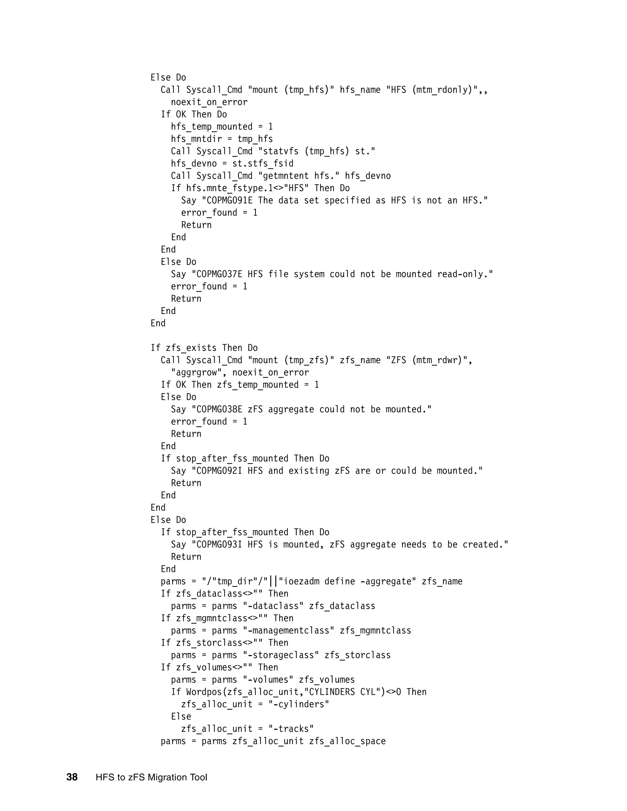 Else Do
                   Call Syscall_Cmd "mount (tmp_hfs)" hfs_name "HFS (mtm_rdonly)",,
                     noexit_on_error
                   If OK Then Do
                     hfs_temp_mounted = 1
                     hfs_mntdir = tmp_hfs
                     Call Syscall_Cmd "statvfs (tmp_hfs) st."
                     hfs_devno = st.stfs_fsid
                     Call Syscall_Cmd "getmntent hfs." hfs_devno
                     If hfs.mnte_fstype.1<>"HFS" Then Do
                       Say "COPMG091E The data set specified as HFS is not an HFS."
                       error_found = 1
                       Return
                     End
                   End
                   Else Do
                     Say "COPMG037E HFS file system could not be mounted read-only."
                     error_found = 1
                     Return
                   End
                 End

                 If zfs_exists Then Do
                   Call Syscall_Cmd "mount (tmp_zfs)" zfs_name "ZFS (mtm_rdwr)",
                     "aggrgrow", noexit_on_error
                   If OK Then zfs_temp_mounted = 1
                   Else Do
                     Say "COPMG038E zFS aggregate could not be mounted."
                     error_found = 1
                     Return
                   End
                   If stop_after_fss_mounted Then Do
                     Say "COPMG092I HFS and existing zFS are or could be mounted."
                     Return
                   End
                 End
                 Else Do
                   If stop_after_fss_mounted Then Do
                     Say "COPMG093I HFS is mounted, zFS aggregate needs to be created."
                     Return
                   End
                   parms = "/"tmp_dir"/"||"ioezadm define -aggregate" zfs_name
                   If zfs_dataclass<>"" Then
                     parms = parms "-dataclass" zfs_dataclass
                   If zfs_mgmntclass<>"" Then
                     parms = parms "-managementclass" zfs_mgmntclass
                   If zfs_storclass<>"" Then
                     parms = parms "-storageclass" zfs_storclass
                   If zfs_volumes<>"" Then
                     parms = parms "-volumes" zfs_volumes
                     If Wordpos(zfs_alloc_unit,"CYLINDERS CYL")<>0 Then
                       zfs_alloc_unit = "-cylinders"
                     Else
                       zfs_alloc_unit = "-tracks"
                   parms = parms zfs_alloc_unit zfs_alloc_space


38   HFS to zFS Migration Tool
 