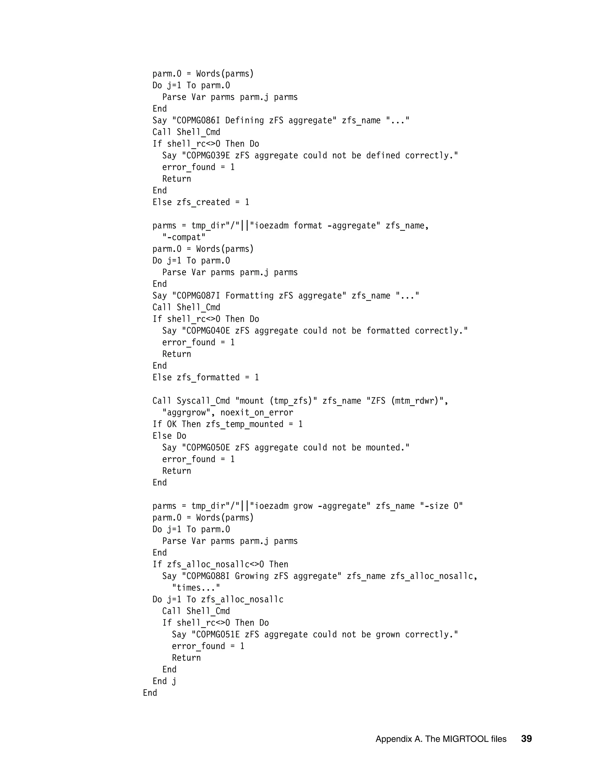 parm.0 = Words(parms)
  Do j=1 To parm.0
    Parse Var parms parm.j parms
  End
  Say "COPMG086I Defining zFS aggregate" zfs_name "..."
  Call Shell_Cmd
  If shell_rc<>0 Then Do
    Say "COPMG039E zFS aggregate could not be defined correctly."
    error_found = 1
    Return
  End
  Else zfs_created = 1

  parms = tmp_dir"/"||"ioezadm format -aggregate" zfs_name,
    "-compat"
  parm.0 = Words(parms)
  Do j=1 To parm.0
    Parse Var parms parm.j parms
  End
  Say "COPMG087I Formatting zFS aggregate" zfs_name "..."
  Call Shell_Cmd
  If shell_rc<>0 Then Do
    Say "COPMG040E zFS aggregate could not be formatted correctly."
    error_found = 1
    Return
  End
  Else zfs_formatted = 1

  Call Syscall_Cmd "mount (tmp_zfs)" zfs_name "ZFS (mtm_rdwr)",
    "aggrgrow", noexit_on_error
  If OK Then zfs_temp_mounted = 1
  Else Do
    Say "COPMG050E zFS aggregate could not be mounted."
    error_found = 1
    Return
  End

  parms = tmp_dir"/"||"ioezadm grow -aggregate" zfs_name "-size 0"
  parm.0 = Words(parms)
  Do j=1 To parm.0
    Parse Var parms parm.j parms
  End
  If zfs_alloc_nosallc<>0 Then
    Say "COPMG088I Growing zFS aggregate" zfs_name zfs_alloc_nosallc,
      "times..."
  Do j=1 To zfs_alloc_nosallc
    Call Shell_Cmd
    If shell_rc<>0 Then Do
      Say "COPMG051E zFS aggregate could not be grown correctly."
      error_found = 1
      Return
    End
  End j
End



                                               Appendix A. The MIGRTOOL files   39
 