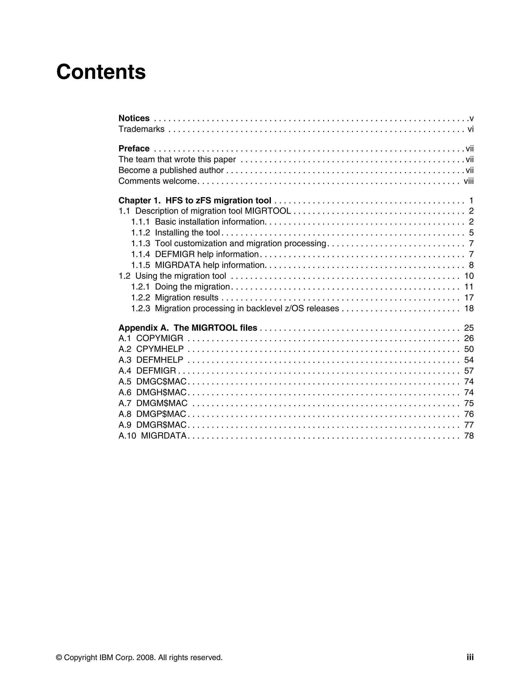 Contents

                 Notices . . . . . . . . . . . . . . . . . . . . . . . . . . . . . . . . . . . . . . . . . . . . . . . . . . . . . . . . . . . . . . . . . .v
                 Trademarks . . . . . . . . . . . . . . . . . . . . . . . . . . . . . . . . . . . . . . . . . . . . . . . . . . . . . . . . . . . . . . vi

                 Preface . . . . . . . . . . . . . . . . . . . . . . . . . . . . . . . . . . . . . . . . . . . . . . . . . . . . . . . . . . . . . . . . . vii
                 The team that wrote this paper . . . . . . . . . . . . . . . . . . . . . . . . . . . . . . . . . . . . . . . . . . . . . . . vii
                 Become a published author . . . . . . . . . . . . . . . . . . . . . . . . . . . . . . . . . . . . . . . . . . . . . . . . . . vii
                 Comments welcome. . . . . . . . . . . . . . . . . . . . . . . . . . . . . . . . . . . . . . . . . . . . . . . . . . . . . . . viii

                 Chapter 1. HFS to zFS migration tool . . . . . . . . . . . . . . . . . . . . . . . . . . . . . . . . . . . . . . . . 1
                 1.1 Description of migration tool MIGRTOOL . . . . . . . . . . . . . . . . . . . . . . . . . . . . . . . . . . . . 2
                    1.1.1 Basic installation information. . . . . . . . . . . . . . . . . . . . . . . . . . . . . . . . . . . . . . . . . . 2
                    1.1.2 Installing the tool . . . . . . . . . . . . . . . . . . . . . . . . . . . . . . . . . . . . . . . . . . . . . . . . . . . 5
                    1.1.3 Tool customization and migration processing . . . . . . . . . . . . . . . . . . . . . . . . . . . . . 7
                    1.1.4 DEFMIGR help information . . . . . . . . . . . . . . . . . . . . . . . . . . . . . . . . . . . . . . . . . . . 7
                    1.1.5 MIGRDATA help information. . . . . . . . . . . . . . . . . . . . . . . . . . . . . . . . . . . . . . . . . . 8
                 1.2 Using the migration tool . . . . . . . . . . . . . . . . . . . . . . . . . . . . . . . . . . . . . . . . . . . . . . . . 10
                    1.2.1 Doing the migration . . . . . . . . . . . . . . . . . . . . . . . . . . . . . . . . . . . . . . . . . . . . . . . . 11
                    1.2.2 Migration results . . . . . . . . . . . . . . . . . . . . . . . . . . . . . . . . . . . . . . . . . . . . . . . . . . 17
                    1.2.3 Migration processing in backlevel z/OS releases . . . . . . . . . . . . . . . . . . . . . . . . . 18

                 Appendix A. The MIGRTOOL files . . . . . . . . . . . . . . . . . . . . . . . . . . . . . . . . . . . . . . . . . .                       25
                 A.1 COPYMIGR . . . . . . . . . . . . . . . . . . . . . . . . . . . . . . . . . . . . . . . . . . . . . . . . . . . . . . . . .           26
                 A.2 CPYMHELP . . . . . . . . . . . . . . . . . . . . . . . . . . . . . . . . . . . . . . . . . . . . . . . . . . . . . . . . .           50
                 A.3 DEFMHELP . . . . . . . . . . . . . . . . . . . . . . . . . . . . . . . . . . . . . . . . . . . . . . . . . . . . . . . . .           54
                 A.4 DEFMIGR . . . . . . . . . . . . . . . . . . . . . . . . . . . . . . . . . . . . . . . . . . . . . . . . . . . . . . . . . . .        57
                 A.5 DMGC$MAC . . . . . . . . . . . . . . . . . . . . . . . . . . . . . . . . . . . . . . . . . . . . . . . . . . . . . . . . .           74
                 A.6 DMGH$MAC . . . . . . . . . . . . . . . . . . . . . . . . . . . . . . . . . . . . . . . . . . . . . . . . . . . . . . . . .           74
                 A.7 DMGM$MAC . . . . . . . . . . . . . . . . . . . . . . . . . . . . . . . . . . . . . . . . . . . . . . . . . . . . . . . .             75
                 A.8 DMGP$MAC . . . . . . . . . . . . . . . . . . . . . . . . . . . . . . . . . . . . . . . . . . . . . . . . . . . . . . . . .           76
                 A.9 DMGR$MAC . . . . . . . . . . . . . . . . . . . . . . . . . . . . . . . . . . . . . . . . . . . . . . . . . . . . . . . . .           77
                 A.10 MIGRDATA . . . . . . . . . . . . . . . . . . . . . . . . . . . . . . . . . . . . . . . . . . . . . . . . . . . . . . . . .          78




© Copyright IBM Corp. 2008. All rights reserved.                                                                                                           iii
 