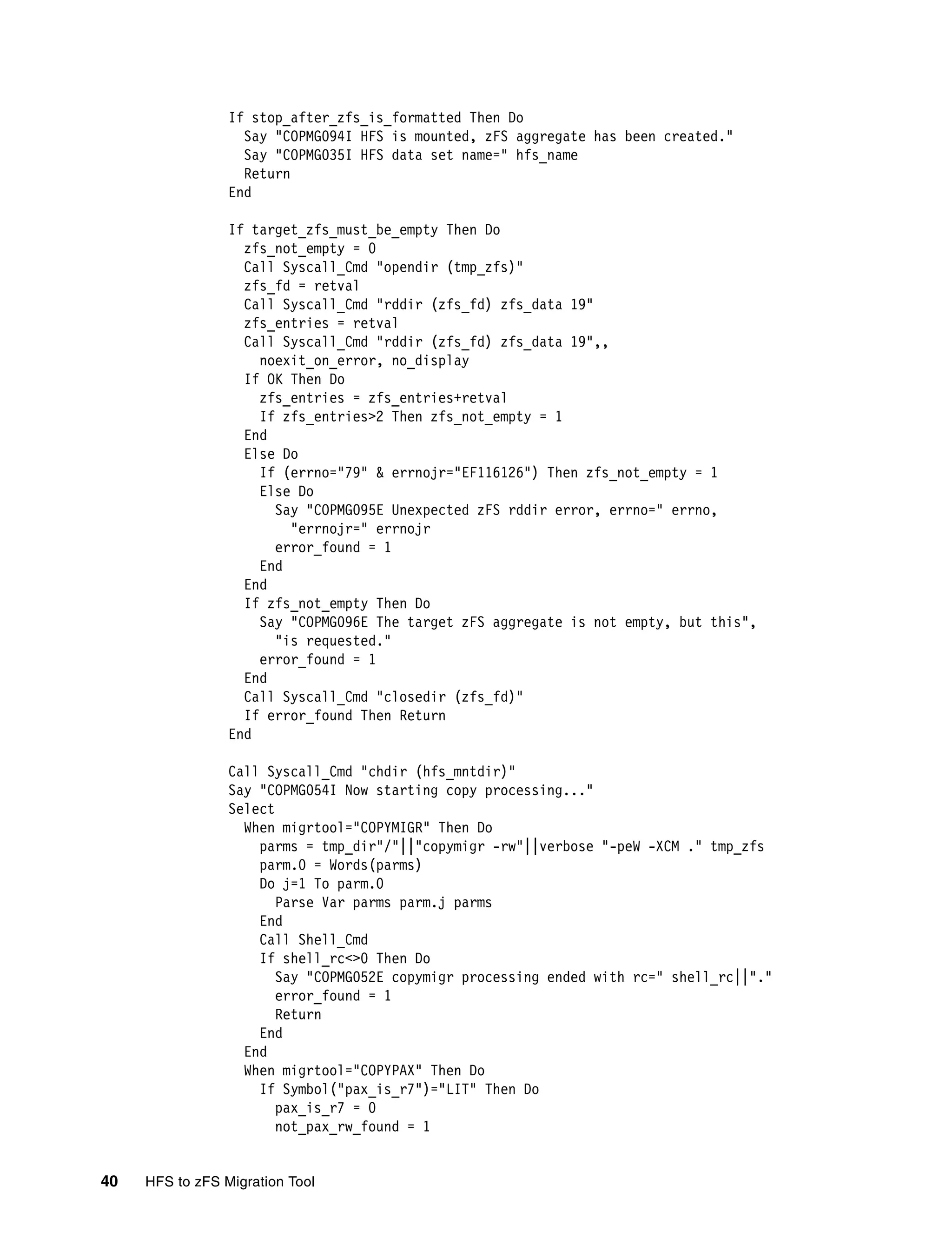 If stop_after_zfs_is_formatted Then Do
                   Say "COPMG094I HFS is mounted, zFS aggregate has been created."
                   Say "COPMG035I HFS data set name=" hfs_name
                   Return
                 End

                 If target_zfs_must_be_empty Then Do
                   zfs_not_empty = 0
                   Call Syscall_Cmd "opendir (tmp_zfs)"
                   zfs_fd = retval
                   Call Syscall_Cmd "rddir (zfs_fd) zfs_data 19"
                   zfs_entries = retval
                   Call Syscall_Cmd "rddir (zfs_fd) zfs_data 19",,
                     noexit_on_error, no_display
                   If OK Then Do
                     zfs_entries = zfs_entries+retval
                     If zfs_entries>2 Then zfs_not_empty = 1
                   End
                   Else Do
                     If (errno="79" & errnojr="EF116126") Then zfs_not_empty = 1
                     Else Do
                       Say "COPMG095E Unexpected zFS rddir error, errno=" errno,
                         "errnojr=" errnojr
                       error_found = 1
                     End
                   End
                   If zfs_not_empty Then Do
                     Say "COPMG096E The target zFS aggregate is not empty, but this",
                       "is requested."
                     error_found = 1
                   End
                   Call Syscall_Cmd "closedir (zfs_fd)"
                   If error_found Then Return
                 End

                 Call Syscall_Cmd "chdir (hfs_mntdir)"
                 Say "COPMG054I Now starting copy processing..."
                 Select
                   When migrtool="COPYMIGR" Then Do
                     parms = tmp_dir"/"||"copymigr -rw"||verbose "-peW -XCM ." tmp_zfs
                     parm.0 = Words(parms)
                     Do j=1 To parm.0
                        Parse Var parms parm.j parms
                     End
                     Call Shell_Cmd
                     If shell_rc<>0 Then Do
                        Say "COPMG052E copymigr processing ended with rc=" shell_rc||"."
                        error_found = 1
                        Return
                     End
                   End
                   When migrtool="COPYPAX" Then Do
                     If Symbol("pax_is_r7")="LIT" Then Do
                        pax_is_r7 = 0
                        not_pax_rw_found = 1


40   HFS to zFS Migration Tool
 