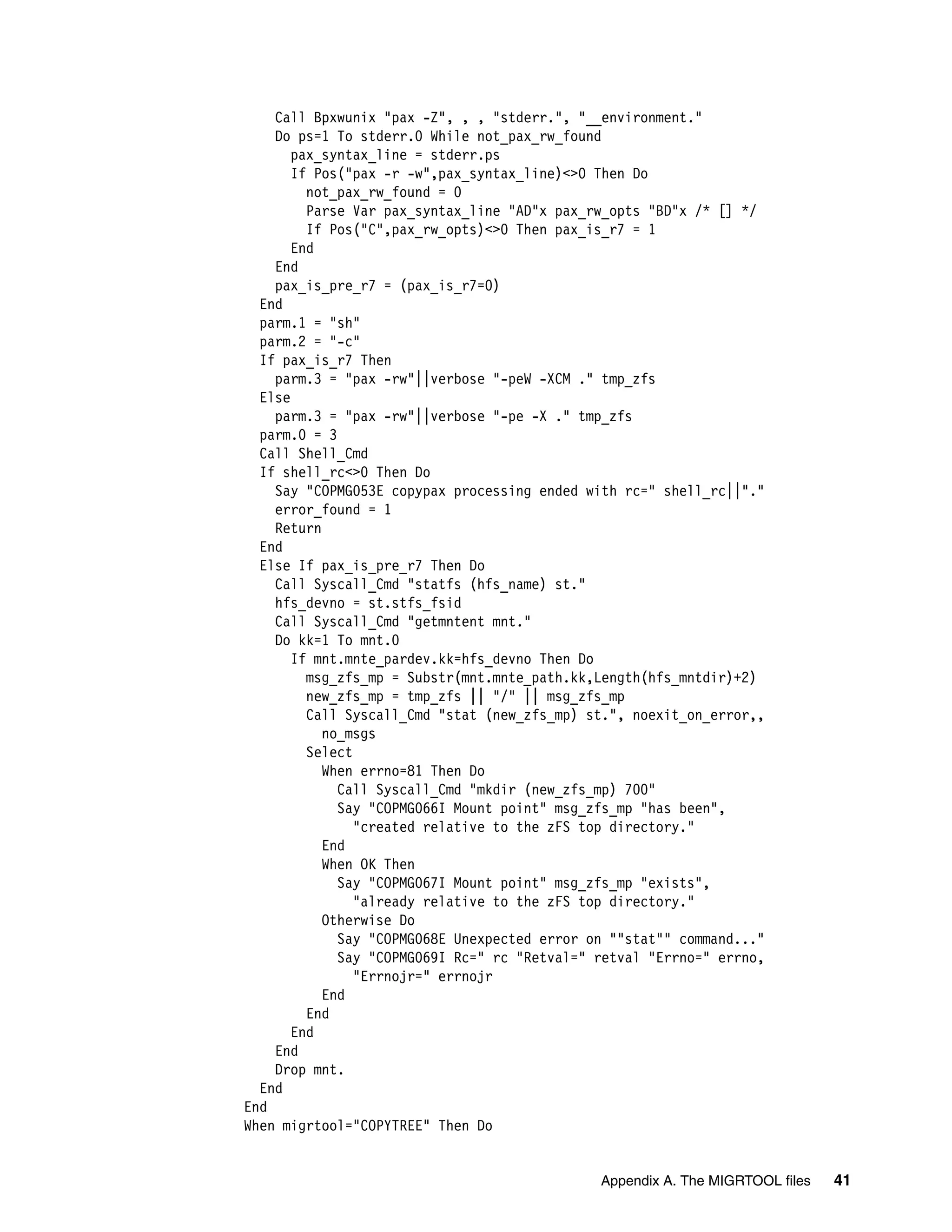 Call Bpxwunix "pax -Z", , , "stderr.", "__environment."
    Do ps=1 To stderr.0 While not_pax_rw_found
       pax_syntax_line = stderr.ps
       If Pos("pax -r -w",pax_syntax_line)<>0 Then Do
         not_pax_rw_found = 0
         Parse Var pax_syntax_line "AD"x pax_rw_opts "BD"x /* [] */
         If Pos("C",pax_rw_opts)<>0 Then pax_is_r7 = 1
       End
    End
    pax_is_pre_r7 = (pax_is_r7=0)
  End
  parm.1 = "sh"
  parm.2 = "-c"
  If pax_is_r7 Then
    parm.3 = "pax -rw"||verbose "-peW -XCM ." tmp_zfs
  Else
    parm.3 = "pax -rw"||verbose "-pe -X ." tmp_zfs
  parm.0 = 3
  Call Shell_Cmd
  If shell_rc<>0 Then Do
    Say "COPMG053E copypax processing ended with rc=" shell_rc||"."
    error_found = 1
    Return
  End
  Else If pax_is_pre_r7 Then Do
    Call Syscall_Cmd "statfs (hfs_name) st."
    hfs_devno = st.stfs_fsid
    Call Syscall_Cmd "getmntent mnt."
    Do kk=1 To mnt.0
       If mnt.mnte_pardev.kk=hfs_devno Then Do
         msg_zfs_mp = Substr(mnt.mnte_path.kk,Length(hfs_mntdir)+2)
         new_zfs_mp = tmp_zfs || "/" || msg_zfs_mp
         Call Syscall_Cmd "stat (new_zfs_mp) st.", noexit_on_error,,
           no_msgs
         Select
           When errno=81 Then Do
             Call Syscall_Cmd "mkdir (new_zfs_mp) 700"
             Say "COPMG066I Mount point" msg_zfs_mp "has been",
                "created relative to the zFS top directory."
           End
           When OK Then
             Say "COPMG067I Mount point" msg_zfs_mp "exists",
                "already relative to the zFS top directory."
           Otherwise Do
             Say "COPMG068E Unexpected error on ""stat"" command..."
             Say "COPMG069I Rc=" rc "Retval=" retval "Errno=" errno,
                "Errnojr=" errnojr
           End
         End
       End
    End
    Drop mnt.
  End
End
When migrtool="COPYTREE" Then Do


                                              Appendix A. The MIGRTOOL files   41
 