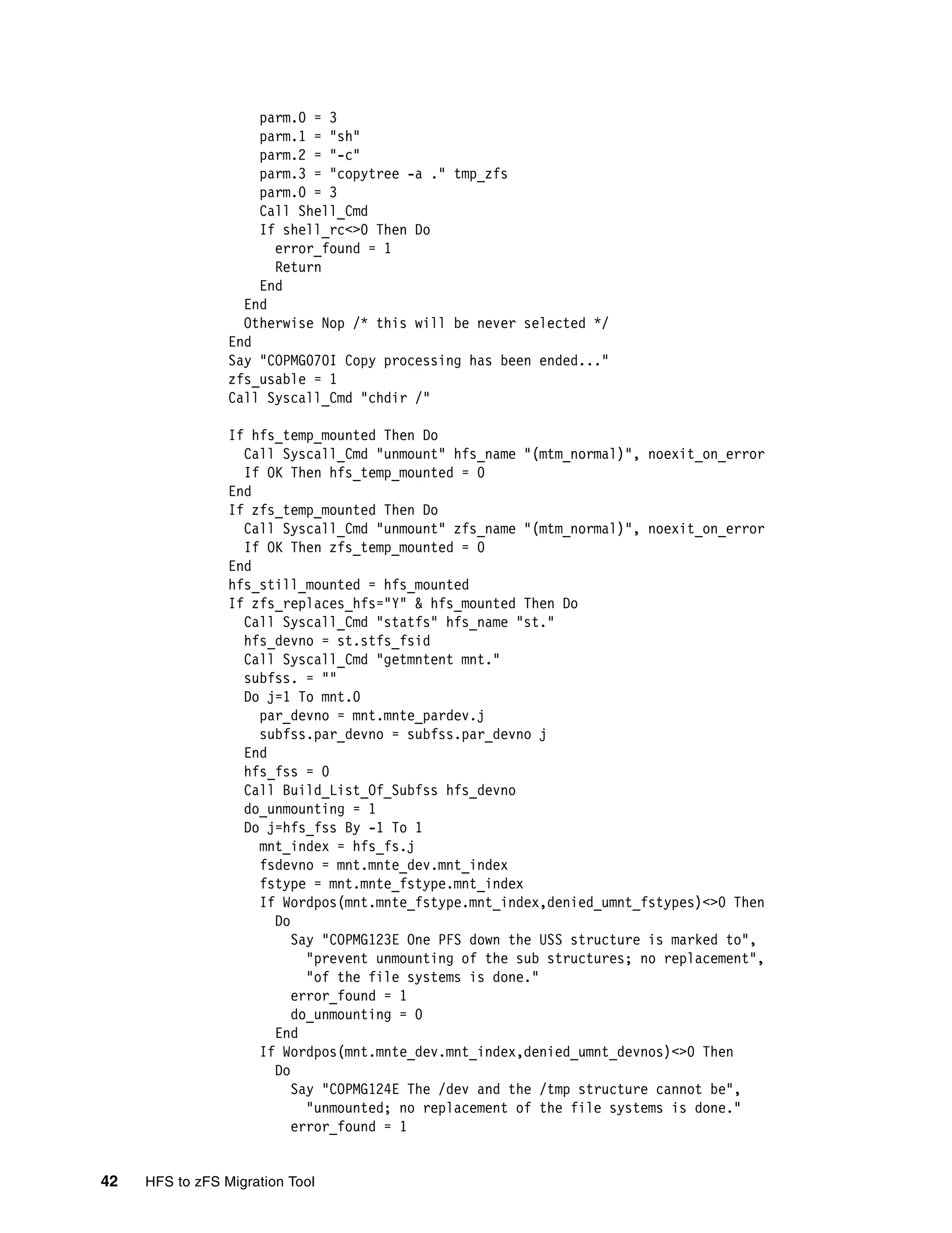 parm.0 = 3
                     parm.1 = "sh"
                     parm.2 = "-c"
                     parm.3 = "copytree -a ." tmp_zfs
                     parm.0 = 3
                     Call Shell_Cmd
                     If shell_rc<>0 Then Do
                       error_found = 1
                       Return
                     End
                   End
                   Otherwise Nop /* this will be never selected */
                 End
                 Say "COPMG070I Copy processing has been ended..."
                 zfs_usable = 1
                 Call Syscall_Cmd "chdir /"

                 If hfs_temp_mounted Then Do
                   Call Syscall_Cmd "unmount" hfs_name "(mtm_normal)", noexit_on_error
                   If OK Then hfs_temp_mounted = 0
                 End
                 If zfs_temp_mounted Then Do
                   Call Syscall_Cmd "unmount" zfs_name "(mtm_normal)", noexit_on_error
                   If OK Then zfs_temp_mounted = 0
                 End
                 hfs_still_mounted = hfs_mounted
                 If zfs_replaces_hfs="Y" & hfs_mounted Then Do
                   Call Syscall_Cmd "statfs" hfs_name "st."
                   hfs_devno = st.stfs_fsid
                   Call Syscall_Cmd "getmntent mnt."
                   subfss. = ""
                   Do j=1 To mnt.0
                     par_devno = mnt.mnte_pardev.j
                     subfss.par_devno = subfss.par_devno j
                   End
                   hfs_fss = 0
                   Call Build_List_Of_Subfss hfs_devno
                   do_unmounting = 1
                   Do j=hfs_fss By -1 To 1
                     mnt_index = hfs_fs.j
                     fsdevno = mnt.mnte_dev.mnt_index
                     fstype = mnt.mnte_fstype.mnt_index
                     If Wordpos(mnt.mnte_fstype.mnt_index,denied_umnt_fstypes)<>0 Then
                       Do
                          Say "COPMG123E One PFS down the USS structure is marked to",
                            "prevent unmounting of the sub structures; no replacement",
                            "of the file systems is done."
                          error_found = 1
                          do_unmounting = 0
                       End
                     If Wordpos(mnt.mnte_dev.mnt_index,denied_umnt_devnos)<>0 Then
                       Do
                          Say "COPMG124E The /dev and the /tmp structure cannot be",
                            "unmounted; no replacement of the file systems is done."
                          error_found = 1


42   HFS to zFS Migration Tool
 