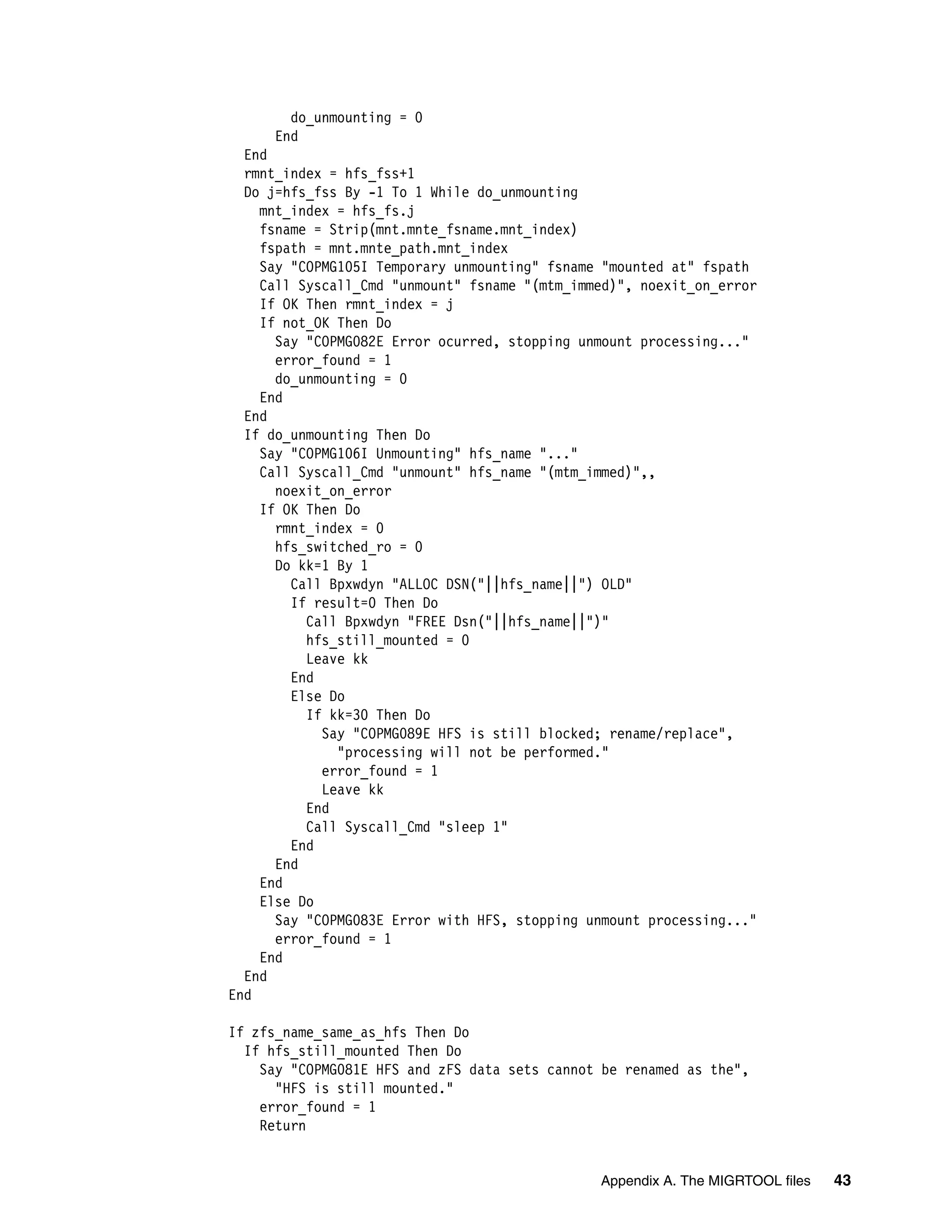 do_unmounting = 0
      End
  End
  rmnt_index = hfs_fss+1
  Do j=hfs_fss By -1 To 1 While do_unmounting
    mnt_index = hfs_fs.j
    fsname = Strip(mnt.mnte_fsname.mnt_index)
    fspath = mnt.mnte_path.mnt_index
    Say "COPMG105I Temporary unmounting" fsname "mounted at" fspath
    Call Syscall_Cmd "unmount" fsname "(mtm_immed)", noexit_on_error
    If OK Then rmnt_index = j
    If not_OK Then Do
      Say "COPMG082E Error ocurred, stopping unmount processing..."
      error_found = 1
      do_unmounting = 0
    End
  End
  If do_unmounting Then Do
    Say "COPMG106I Unmounting" hfs_name "..."
    Call Syscall_Cmd "unmount" hfs_name "(mtm_immed)",,
      noexit_on_error
    If OK Then Do
      rmnt_index = 0
      hfs_switched_ro = 0
      Do kk=1 By 1
        Call Bpxwdyn "ALLOC DSN("||hfs_name||") OLD"
        If result=0 Then Do
          Call Bpxwdyn "FREE Dsn("||hfs_name||")"
          hfs_still_mounted = 0
          Leave kk
        End
        Else Do
          If kk=30 Then Do
            Say "COPMG089E HFS is still blocked; rename/replace",
              "processing will not be performed."
            error_found = 1
            Leave kk
          End
          Call Syscall_Cmd "sleep 1"
        End
      End
    End
    Else Do
      Say "COPMG083E Error with HFS, stopping unmount processing..."
      error_found = 1
    End
  End
End

If zfs_name_same_as_hfs Then Do
  If hfs_still_mounted Then Do
    Say "COPMG081E HFS and zFS data sets cannot be renamed as the",
      "HFS is still mounted."
    error_found = 1
    Return


                                               Appendix A. The MIGRTOOL files   43
 