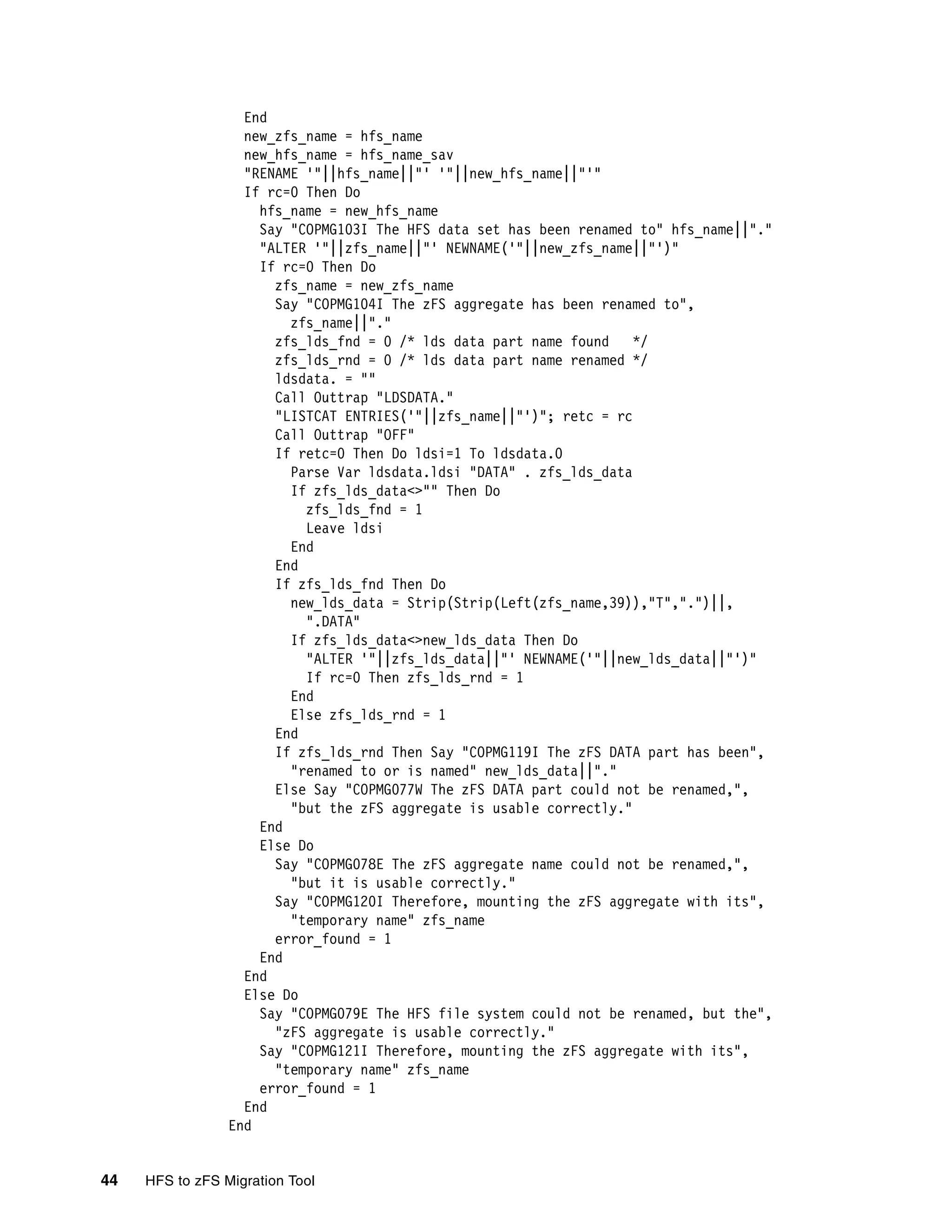 End
                   new_zfs_name = hfs_name
                   new_hfs_name = hfs_name_sav
                   "RENAME '"||hfs_name||"' '"||new_hfs_name||"'"
                   If rc=0 Then Do
                     hfs_name = new_hfs_name
                     Say "COPMG103I The HFS data set has been renamed to" hfs_name||"."
                     "ALTER '"||zfs_name||"' NEWNAME('"||new_zfs_name||"')"
                     If rc=0 Then Do
                       zfs_name = new_zfs_name
                       Say "COPMG104I The zFS aggregate has been renamed to",
                         zfs_name||"."
                       zfs_lds_fnd = 0 /* lds data part name found    */
                       zfs_lds_rnd = 0 /* lds data part name renamed */
                       ldsdata. = ""
                       Call Outtrap "LDSDATA."
                       "LISTCAT ENTRIES('"||zfs_name||"')"; retc = rc
                       Call Outtrap "OFF"
                       If retc=0 Then Do ldsi=1 To ldsdata.0
                         Parse Var ldsdata.ldsi "DATA" . zfs_lds_data
                         If zfs_lds_data<>"" Then Do
                           zfs_lds_fnd = 1
                           Leave ldsi
                         End
                       End
                       If zfs_lds_fnd Then Do
                         new_lds_data = Strip(Strip(Left(zfs_name,39)),"T",".")||,
                           ".DATA"
                         If zfs_lds_data<>new_lds_data Then Do
                           "ALTER '"||zfs_lds_data||"' NEWNAME('"||new_lds_data||"')"
                           If rc=0 Then zfs_lds_rnd = 1
                         End
                         Else zfs_lds_rnd = 1
                       End
                       If zfs_lds_rnd Then Say "COPMG119I The zFS DATA part has been",
                         "renamed to or is named" new_lds_data||"."
                       Else Say "COPMG077W The zFS DATA part could not be renamed,",
                         "but the zFS aggregate is usable correctly."
                     End
                     Else Do
                       Say "COPMG078E The zFS aggregate name could not be renamed,",
                         "but it is usable correctly."
                       Say "COPMG120I Therefore, mounting the zFS aggregate with its",
                         "temporary name" zfs_name
                       error_found = 1
                     End
                   End
                   Else Do
                     Say "COPMG079E The HFS file system could not be renamed, but the",
                       "zFS aggregate is usable correctly."
                     Say "COPMG121I Therefore, mounting the zFS aggregate with its",
                       "temporary name" zfs_name
                     error_found = 1
                   End
                 End


44   HFS to zFS Migration Tool
 