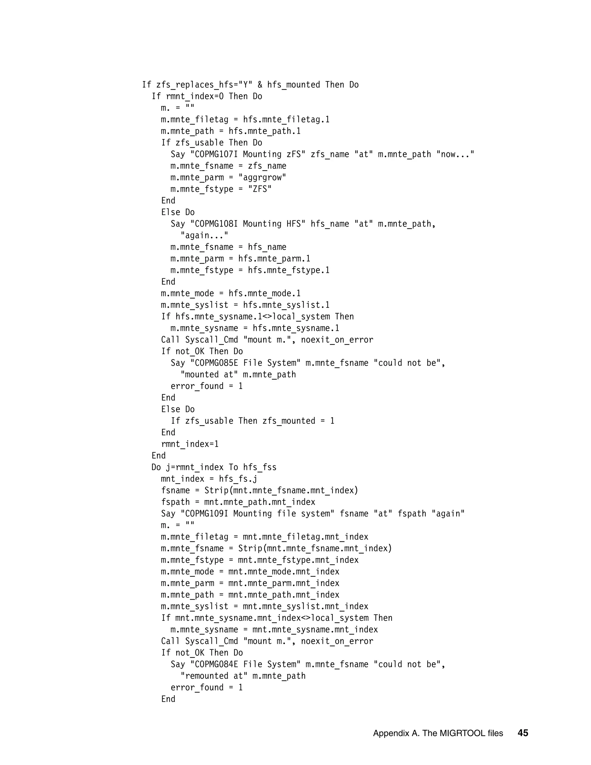 If zfs_replaces_hfs="Y" & hfs_mounted Then Do
  If rmnt_index=0 Then Do
    m. = ""
    m.mnte_filetag = hfs.mnte_filetag.1
    m.mnte_path = hfs.mnte_path.1
    If zfs_usable Then Do
      Say "COPMG107I Mounting zFS" zfs_name "at" m.mnte_path "now..."
      m.mnte_fsname = zfs_name
      m.mnte_parm = "aggrgrow"
      m.mnte_fstype = "ZFS"
    End
    Else Do
      Say "COPMG108I Mounting HFS" hfs_name "at" m.mnte_path,
        "again..."
      m.mnte_fsname = hfs_name
      m.mnte_parm = hfs.mnte_parm.1
      m.mnte_fstype = hfs.mnte_fstype.1
    End
    m.mnte_mode = hfs.mnte_mode.1
    m.mnte_syslist = hfs.mnte_syslist.1
    If hfs.mnte_sysname.1<>local_system Then
      m.mnte_sysname = hfs.mnte_sysname.1
    Call Syscall_Cmd "mount m.", noexit_on_error
    If not_OK Then Do
      Say "COPMG085E File System" m.mnte_fsname "could not be",
        "mounted at" m.mnte_path
      error_found = 1
    End
    Else Do
      If zfs_usable Then zfs_mounted = 1
    End
    rmnt_index=1
  End
  Do j=rmnt_index To hfs_fss
    mnt_index = hfs_fs.j
    fsname = Strip(mnt.mnte_fsname.mnt_index)
    fspath = mnt.mnte_path.mnt_index
    Say "COPMG109I Mounting file system" fsname "at" fspath "again"
    m. = ""
    m.mnte_filetag = mnt.mnte_filetag.mnt_index
    m.mnte_fsname = Strip(mnt.mnte_fsname.mnt_index)
    m.mnte_fstype = mnt.mnte_fstype.mnt_index
    m.mnte_mode = mnt.mnte_mode.mnt_index
    m.mnte_parm = mnt.mnte_parm.mnt_index
    m.mnte_path = mnt.mnte_path.mnt_index
    m.mnte_syslist = mnt.mnte_syslist.mnt_index
    If mnt.mnte_sysname.mnt_index<>local_system Then
      m.mnte_sysname = mnt.mnte_sysname.mnt_index
    Call Syscall_Cmd "mount m.", noexit_on_error
    If not_OK Then Do
      Say "COPMG084E File System" m.mnte_fsname "could not be",
        "remounted at" m.mnte_path
      error_found = 1
    End


                                               Appendix A. The MIGRTOOL files   45
 