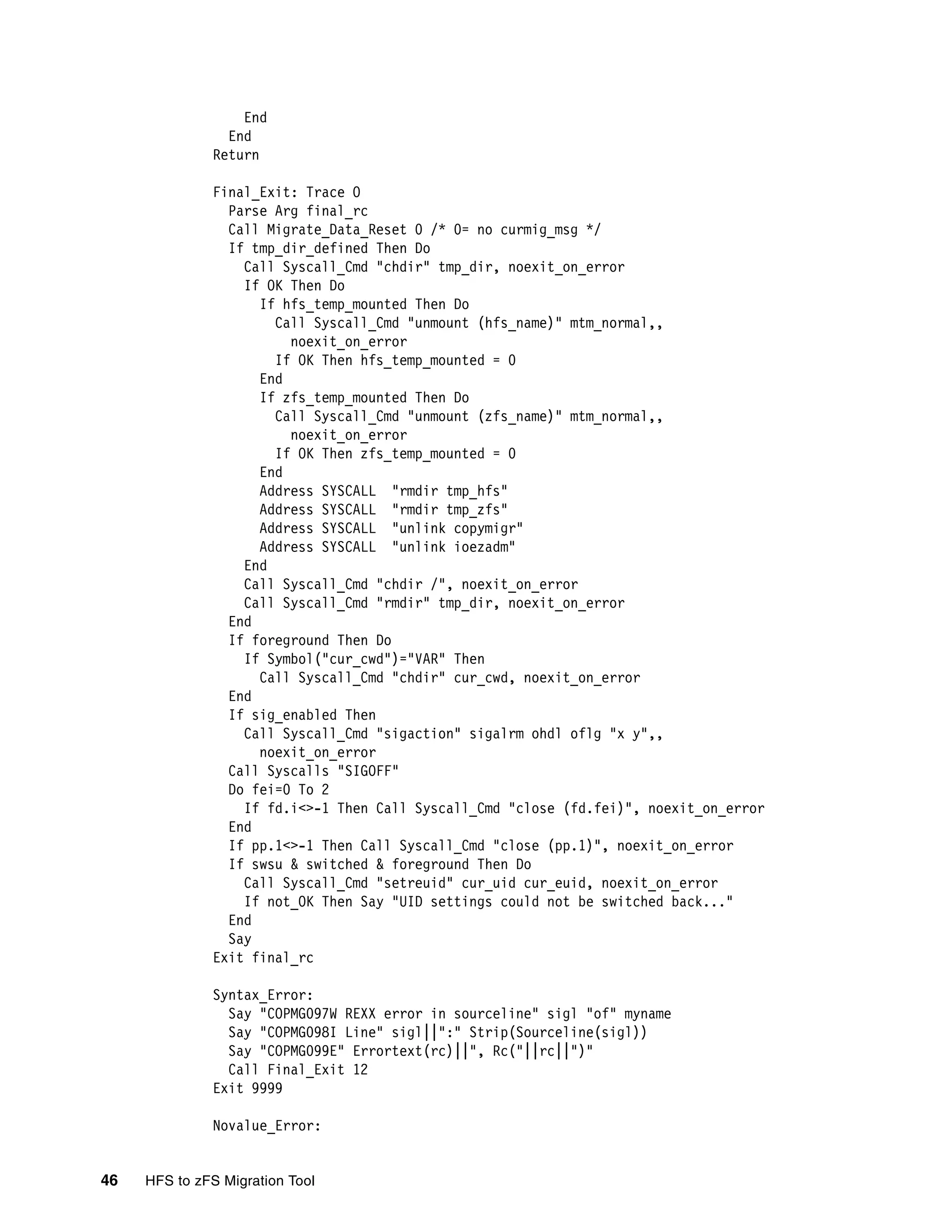 End
                End
              Return

              Final_Exit: Trace O
                Parse Arg final_rc
                Call Migrate_Data_Reset 0 /* 0= no curmig_msg */
                If tmp_dir_defined Then Do
                  Call Syscall_Cmd "chdir" tmp_dir, noexit_on_error
                  If OK Then Do
                    If hfs_temp_mounted Then Do
                      Call Syscall_Cmd "unmount (hfs_name)" mtm_normal,,
                        noexit_on_error
                      If OK Then hfs_temp_mounted = 0
                    End
                    If zfs_temp_mounted Then Do
                      Call Syscall_Cmd "unmount (zfs_name)" mtm_normal,,
                        noexit_on_error
                      If OK Then zfs_temp_mounted = 0
                    End
                    Address SYSCALL "rmdir tmp_hfs"
                    Address SYSCALL "rmdir tmp_zfs"
                    Address SYSCALL "unlink copymigr"
                    Address SYSCALL "unlink ioezadm"
                  End
                  Call Syscall_Cmd "chdir /", noexit_on_error
                  Call Syscall_Cmd "rmdir" tmp_dir, noexit_on_error
                End
                If foreground Then Do
                  If Symbol("cur_cwd")="VAR" Then
                    Call Syscall_Cmd "chdir" cur_cwd, noexit_on_error
                End
                If sig_enabled Then
                  Call Syscall_Cmd "sigaction" sigalrm ohdl oflg "x y",,
                    noexit_on_error
                Call Syscalls "SIGOFF"
                Do fei=0 To 2
                  If fd.i<>-1 Then Call Syscall_Cmd "close (fd.fei)", noexit_on_error
                End
                If pp.1<>-1 Then Call Syscall_Cmd "close (pp.1)", noexit_on_error
                If swsu & switched & foreground Then Do
                  Call Syscall_Cmd "setreuid" cur_uid cur_euid, noexit_on_error
                  If not_OK Then Say "UID settings could not be switched back..."
                End
                Say
              Exit final_rc

              Syntax_Error:
                Say "COPMG097W REXX error in sourceline" sigl "of" myname
                Say "COPMG098I Line" sigl||":" Strip(Sourceline(sigl))
                Say "COPMG099E" Errortext(rc)||", Rc("||rc||")"
                Call Final_Exit 12
              Exit 9999

              Novalue_Error:


46   HFS to zFS Migration Tool
 