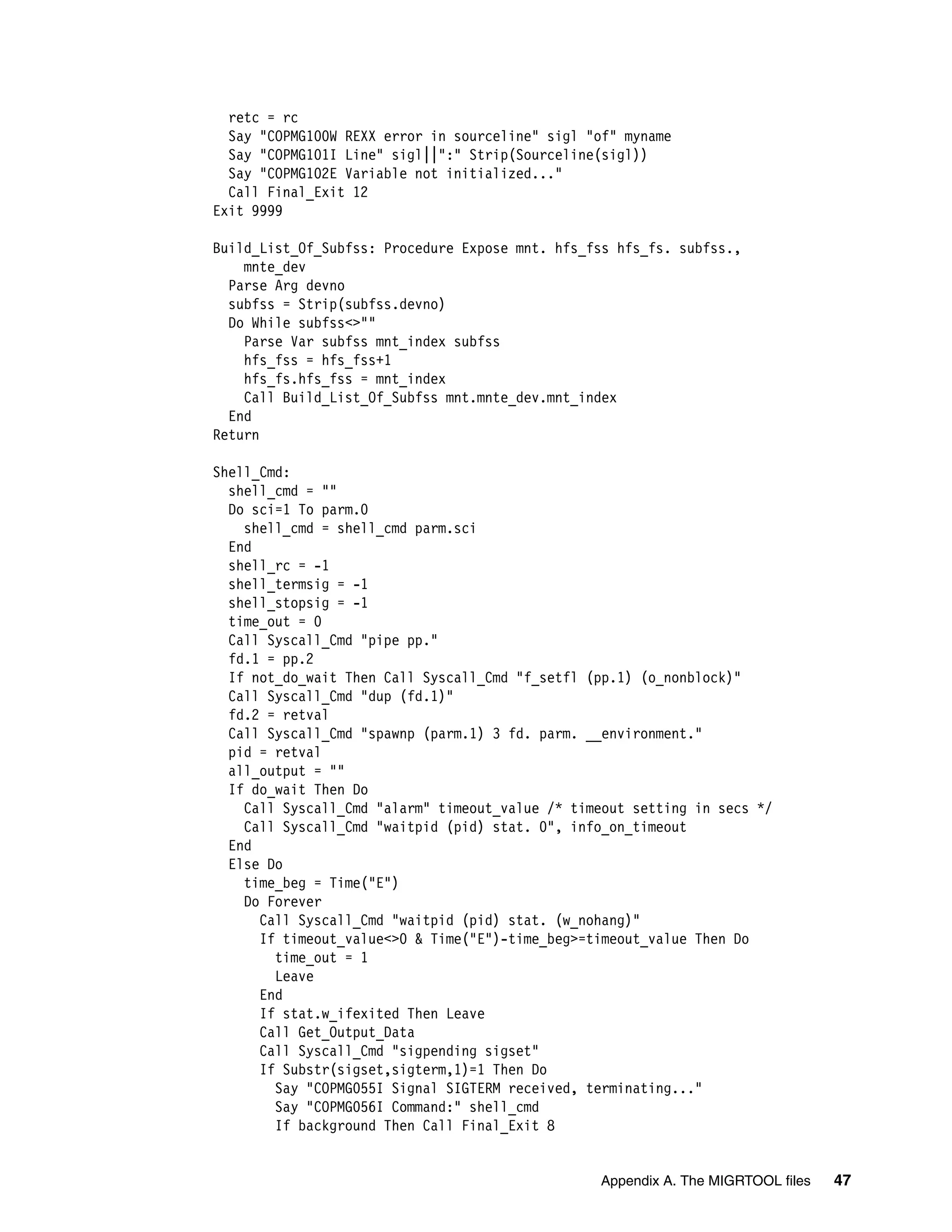 retc = rc
  Say "COPMG100W REXX error in sourceline" sigl "of" myname
  Say "COPMG101I Line" sigl||":" Strip(Sourceline(sigl))
  Say "COPMG102E Variable not initialized..."
  Call Final_Exit 12
Exit 9999

Build_List_Of_Subfss: Procedure Expose mnt. hfs_fss hfs_fs. subfss.,
    mnte_dev
  Parse Arg devno
  subfss = Strip(subfss.devno)
  Do While subfss<>""
    Parse Var subfss mnt_index subfss
    hfs_fss = hfs_fss+1
    hfs_fs.hfs_fss = mnt_index
    Call Build_List_Of_Subfss mnt.mnte_dev.mnt_index
  End
Return

Shell_Cmd:
  shell_cmd = ""
  Do sci=1 To parm.0
    shell_cmd = shell_cmd parm.sci
  End
  shell_rc = -1
  shell_termsig = -1
  shell_stopsig = -1
  time_out = 0
  Call Syscall_Cmd "pipe pp."
  fd.1 = pp.2
  If not_do_wait Then Call Syscall_Cmd "f_setfl (pp.1) (o_nonblock)"
  Call Syscall_Cmd "dup (fd.1)"
  fd.2 = retval
  Call Syscall_Cmd "spawnp (parm.1) 3 fd. parm. __environment."
  pid = retval
  all_output = ""
  If do_wait Then Do
    Call Syscall_Cmd "alarm" timeout_value /* timeout setting in secs */
    Call Syscall_Cmd "waitpid (pid) stat. 0", info_on_timeout
  End
  Else Do
    time_beg = Time("E")
    Do Forever
      Call Syscall_Cmd "waitpid (pid) stat. (w_nohang)"
      If timeout_value<>0 & Time("E")-time_beg>=timeout_value Then Do
        time_out = 1
        Leave
      End
      If stat.w_ifexited Then Leave
      Call Get_Output_Data
      Call Syscall_Cmd "sigpending sigset"
      If Substr(sigset,sigterm,1)=1 Then Do
        Say "COPMG055I Signal SIGTERM received, terminating..."
        Say "COPMG056I Command:" shell_cmd
        If background Then Call Final_Exit 8


                                                 Appendix A. The MIGRTOOL files   47
 