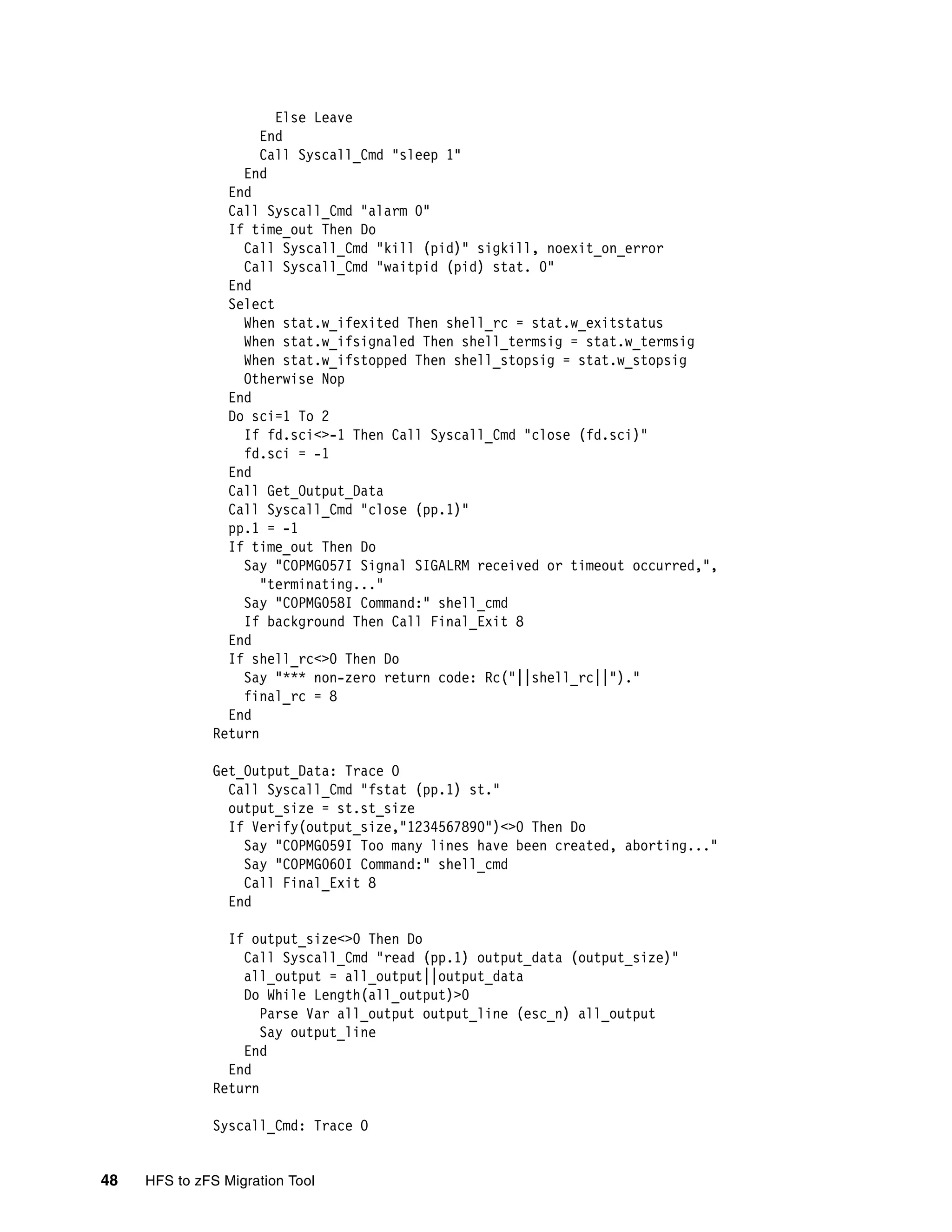 Else Leave
                     End
                     Call Syscall_Cmd "sleep 1"
                  End
                End
                Call Syscall_Cmd "alarm 0"
                If time_out Then Do
                  Call Syscall_Cmd "kill (pid)" sigkill, noexit_on_error
                  Call Syscall_Cmd "waitpid (pid) stat. 0"
                End
                Select
                  When stat.w_ifexited Then shell_rc = stat.w_exitstatus
                  When stat.w_ifsignaled Then shell_termsig = stat.w_termsig
                  When stat.w_ifstopped Then shell_stopsig = stat.w_stopsig
                  Otherwise Nop
                End
                Do sci=1 To 2
                  If fd.sci<>-1 Then Call Syscall_Cmd "close (fd.sci)"
                  fd.sci = -1
                End
                Call Get_Output_Data
                Call Syscall_Cmd "close (pp.1)"
                pp.1 = -1
                If time_out Then Do
                  Say "COPMG057I Signal SIGALRM received or timeout occurred,",
                     "terminating..."
                  Say "COPMG058I Command:" shell_cmd
                  If background Then Call Final_Exit 8
                End
                If shell_rc<>0 Then Do
                  Say "*** non-zero return code: Rc("||shell_rc||")."
                  final_rc = 8
                End
              Return

              Get_Output_Data: Trace O
                Call Syscall_Cmd "fstat (pp.1) st."
                output_size = st.st_size
                If Verify(output_size,"1234567890")<>0 Then Do
                  Say "COPMG059I Too many lines have been created, aborting..."
                  Say "COPMG060I Command:" shell_cmd
                  Call Final_Exit 8
                End

                If output_size<>0 Then Do
                  Call Syscall_Cmd "read (pp.1) output_data (output_size)"
                  all_output = all_output||output_data
                  Do While Length(all_output)>0
                     Parse Var all_output output_line (esc_n) all_output
                     Say output_line
                  End
                End
              Return

              Syscall_Cmd: Trace O


48   HFS to zFS Migration Tool
 