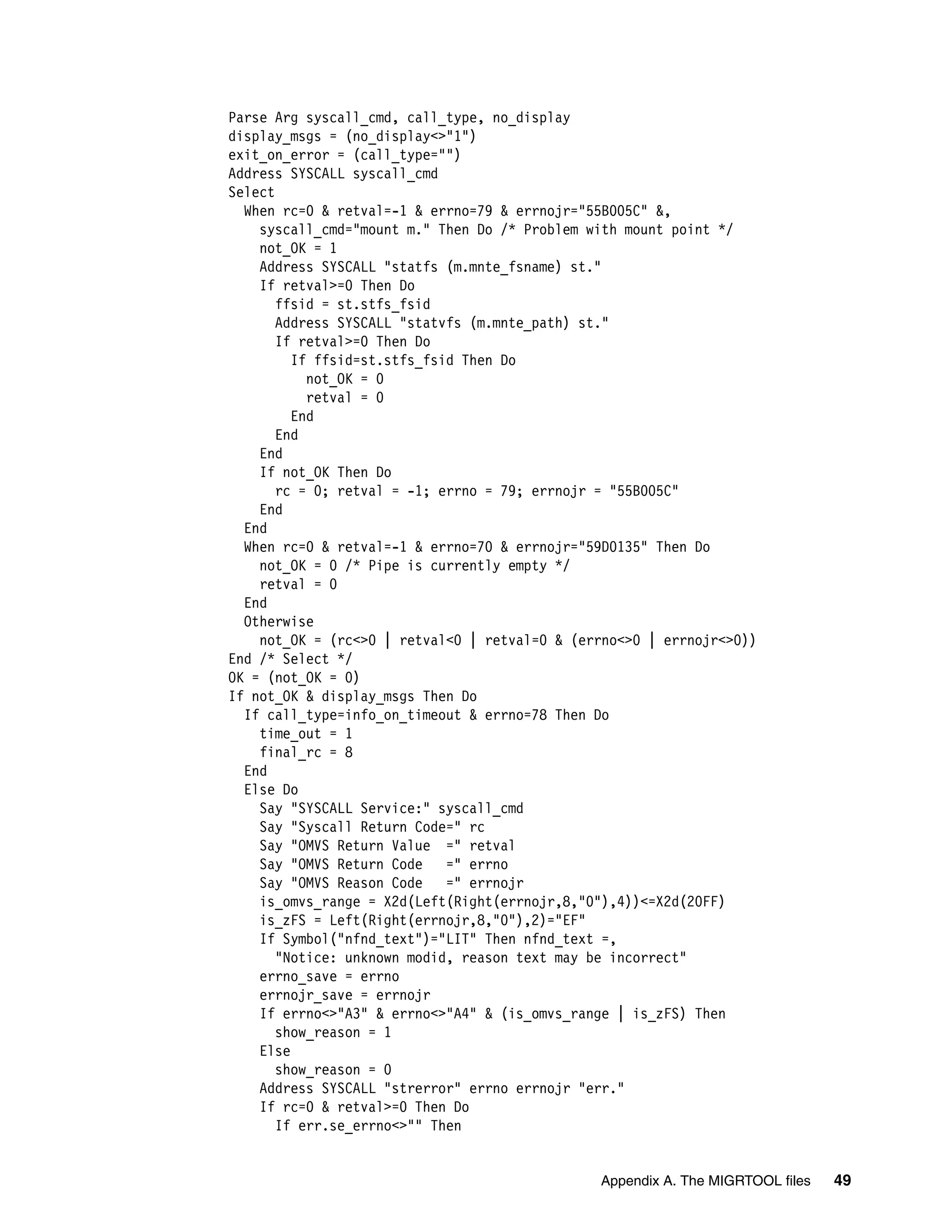 Parse Arg syscall_cmd, call_type, no_display
display_msgs = (no_display<>"1")
exit_on_error = (call_type="")
Address SYSCALL syscall_cmd
Select
  When rc=0 & retval=-1 & errno=79 & errnojr="55B005C" &,
    syscall_cmd="mount m." Then Do /* Problem with mount point */
    not_OK = 1
    Address SYSCALL "statfs (m.mnte_fsname) st."
    If retval>=0 Then Do
       ffsid = st.stfs_fsid
       Address SYSCALL "statvfs (m.mnte_path) st."
       If retval>=0 Then Do
         If ffsid=st.stfs_fsid Then Do
           not_OK = 0
           retval = 0
         End
       End
    End
    If not_OK Then Do
       rc = 0; retval = -1; errno = 79; errnojr = "55B005C"
    End
  End
  When rc=0 & retval=-1 & errno=70 & errnojr="59D0135" Then Do
    not_OK = 0 /* Pipe is currently empty */
    retval = 0
  End
  Otherwise
    not_OK = (rc<>0 | retval<0 | retval=0 & (errno<>0 | errnojr<>0))
End /* Select */
OK = (not_OK = 0)
If not_OK & display_msgs Then Do
  If call_type=info_on_timeout & errno=78 Then Do
    time_out = 1
    final_rc = 8
  End
  Else Do
    Say "SYSCALL Service:" syscall_cmd
    Say "Syscall Return Code=" rc
    Say "OMVS Return Value =" retval
    Say "OMVS Return Code    =" errno
    Say "OMVS Reason Code    =" errnojr
    is_omvs_range = X2d(Left(Right(errnojr,8,"0"),4))<=X2d(20FF)
    is_zFS = Left(Right(errnojr,8,"0"),2)="EF"
    If Symbol("nfnd_text")="LIT" Then nfnd_text =,
       "Notice: unknown modid, reason text may be incorrect"
    errno_save = errno
    errnojr_save = errnojr
    If errno<>"A3" & errno<>"A4" & (is_omvs_range | is_zFS) Then
       show_reason = 1
    Else
       show_reason = 0
    Address SYSCALL "strerror" errno errnojr "err."
    If rc=0 & retval>=0 Then Do
       If err.se_errno<>"" Then


                                               Appendix A. The MIGRTOOL files   49
 