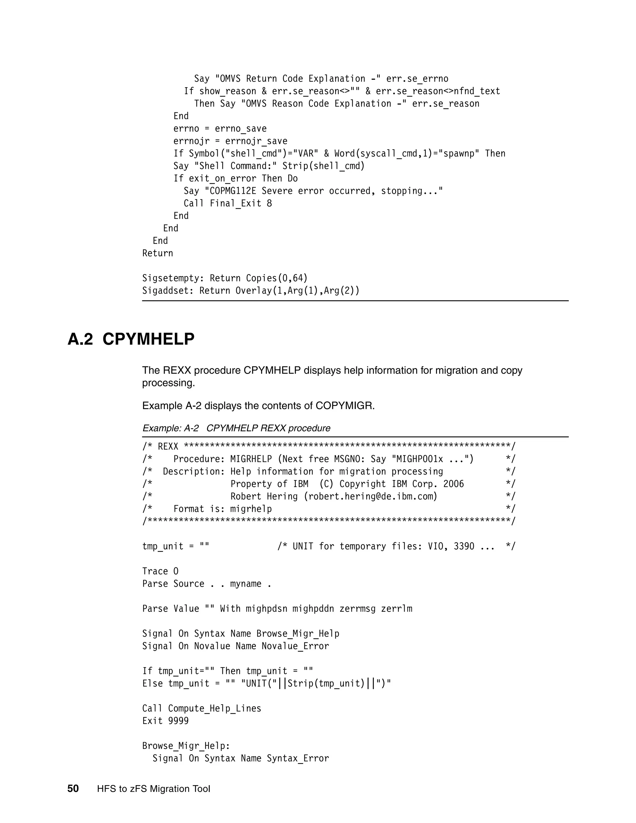 Say "OMVS Return Code Explanation -" err.se_errno
                       If show_reason & err.se_reason<>"" & err.se_reason<>nfnd_text
                         Then Say "OMVS Reason Code Explanation -" err.se_reason
                     End
                     errno = errno_save
                     errnojr = errnojr_save
                     If Symbol("shell_cmd")="VAR" & Word(syscall_cmd,1)="spawnp" Then
                     Say "Shell Command:" Strip(shell_cmd)
                     If exit_on_error Then Do
                       Say "COPMG112E Severe error occurred, stopping..."
                       Call Final_Exit 8
                     End
                  End
                End
              Return

              Sigsetempty: Return Copies(0,64)
              Sigaddset: Return Overlay(1,Arg(1),Arg(2))



A.2 CPYMHELP
              The REXX procedure CPYMHELP displays help information for migration and copy
              processing.

              Example A-2 displays the contents of COPYMIGR.

              Example: A-2 CPYMHELP REXX procedure
              /* REXX ***************************************************************/
              /*    Procedure: MIGRHELP (Next free MSGNO: Say "MIGHP001x ...")      */
              /* Description: Help information for migration processing             */
              /*               Property of IBM (C) Copyright IBM Corp. 2006         */
              /*               Robert Hering (robert.hering@de.ibm.com)             */
              /*    Format is: migrhelp                                             */
              /**********************************************************************/

              tmp_unit = ""               /* UNIT for temporary files: VIO, 3390 ...   */

              Trace O
              Parse Source . . myname .

              Parse Value "" With mighpdsn mighpddn zerrmsg zerrlm

              Signal On Syntax Name Browse_Migr_Help
              Signal On Novalue Name Novalue_Error

              If tmp_unit="" Then tmp_unit = ""
              Else tmp_unit = "" "UNIT("||Strip(tmp_unit)||")"

              Call Compute_Help_Lines
              Exit 9999

              Browse_Migr_Help:
                Signal On Syntax Name Syntax_Error

50   HFS to zFS Migration Tool
 